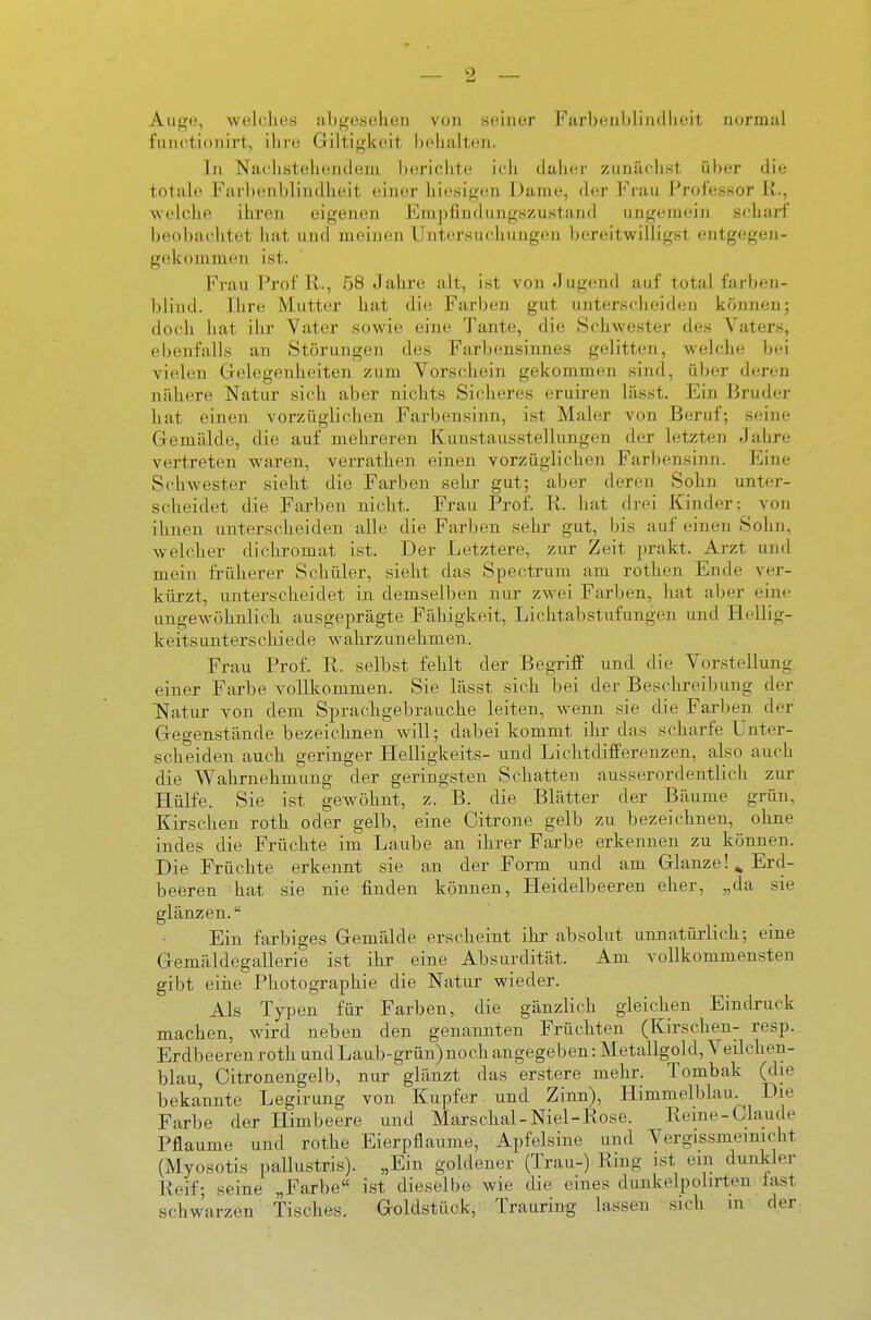 Auge, welches abgesehen von seiner Fiirbenblindlieit normal functionirt, ihre Giltigkeit behalten. In Nachstehendem Ijericlite ich daher zunächst über die totale Farlx'nblindlieit einer hiesigen Dame, der Frau Professor R., welche ihren eigenen Empfindungszustand ungemein scharf beobachtet hat und meinen Untersuchungen bereitwilligst entgegen- gekommen ist. Frau Prof K., 58 Jahre alt, ist von Jugend auf total farben- blind. Ihre Mutter hat di(! Farben gut unterscheiden können; doch hat ihr Vater sowie eine Tante, die Schwester des Vaters, ebenfalls an Störungen des Farbensinnes gelitten, welche hai vielen Gelegenheiten zum Vorschein gekommen sind, über deren nähere Natur sich aber nichts Sicheres eruiren lässt. Ein Bruder hat einen vorzüglichen Farbensinn, ist Maler von Beruf; seine Gemälde, die auf mehreren Kunstausstellungen der letzten Jahre vertreten waren, verrathen einen vorzüglichen Farbensinn. Eine Schwester sieht die Farben sehr gut; aber deren Sohn unter- scheidet die Farben nicht. Frau Prof. K. hat drei Kinder; von ihnen unterscheiden alle die Farben sehr gut, bis auf einen Sohn, ^yelcher dichromat ist. Der Letztere, zur Zeit prakt. Arzt und mein früherer Schüler, sieht das Spectrum am rothen Ende ver- kürzt, unterscheidet in demselben nur zwei Farben, hat aber eine ungewöhnlich ausgeprägte Fähigkeit, Lichtabstufungen und Hellig- keitsunterscliiede w^ahrzunehmen, Frau Prof. R. selbst fehlt der BegrifP und die Vorstellung einer Farbe vollkommen. Sie lässt sich bei der Besclireibung der Natur von dem Sprachgebrauche leiten, wenn sie die Farben der Gegenstände bezeichnen will; dabei kommt ihr das scharfe Unter- scheiden auch geringer Helligkeits- und LichtdifFerenzen, also auch die Wahrnehmung der geringsten Schatten ausserordentlich zur Hülfe. Sie ist gewöhnt, z. B. die Blätter der Bäume grün, Kirschen roth oder gelb, eine Citrone gelb zu bezeichnen, ohne indes die Früchte im Laube an ihrer Farbe erkennen zu können. Die Früchte erkennt sie an der Form und am Glänze!^ Erd- beeren hat sie nie finden können, Heidelbeeren eher, „da sie glänzen. Ein farbiges Gemälde erscheint ihr absolut unnatürlich; eine Gemäldegallerie ist ihr eine Absurdität. Am vollkommensten gibt eirie Photographie die Natur wieder. Als Typen für Farben, die gänzlich gleichen Eindruck machen, wird neben den genannten Früchten (Kirschen- resp. Erdbeeren roth und Laub-grün) noch angegeben: Metallgold, Veüchen- blau, Citronengelb, nur glänzt das erstere mehr. Tombak (die bekannte Legirung von Kupfer und Zinn), Himmelblau. Die Farbe der Himbeere und Marschal-Niel-Rose. Reine-Claude Pflaume und rothe Eierpflaume, Apfelsine und Vergissmeimcht (Myosotis pallustris). „Ein goldener (Trau-) Ring ist em dunkler Reif; seine „Farbe ist dieselbe wie die eines dunkelpolirten last schwarzen Tisches. Goldstück, Trauring lassen sich m der