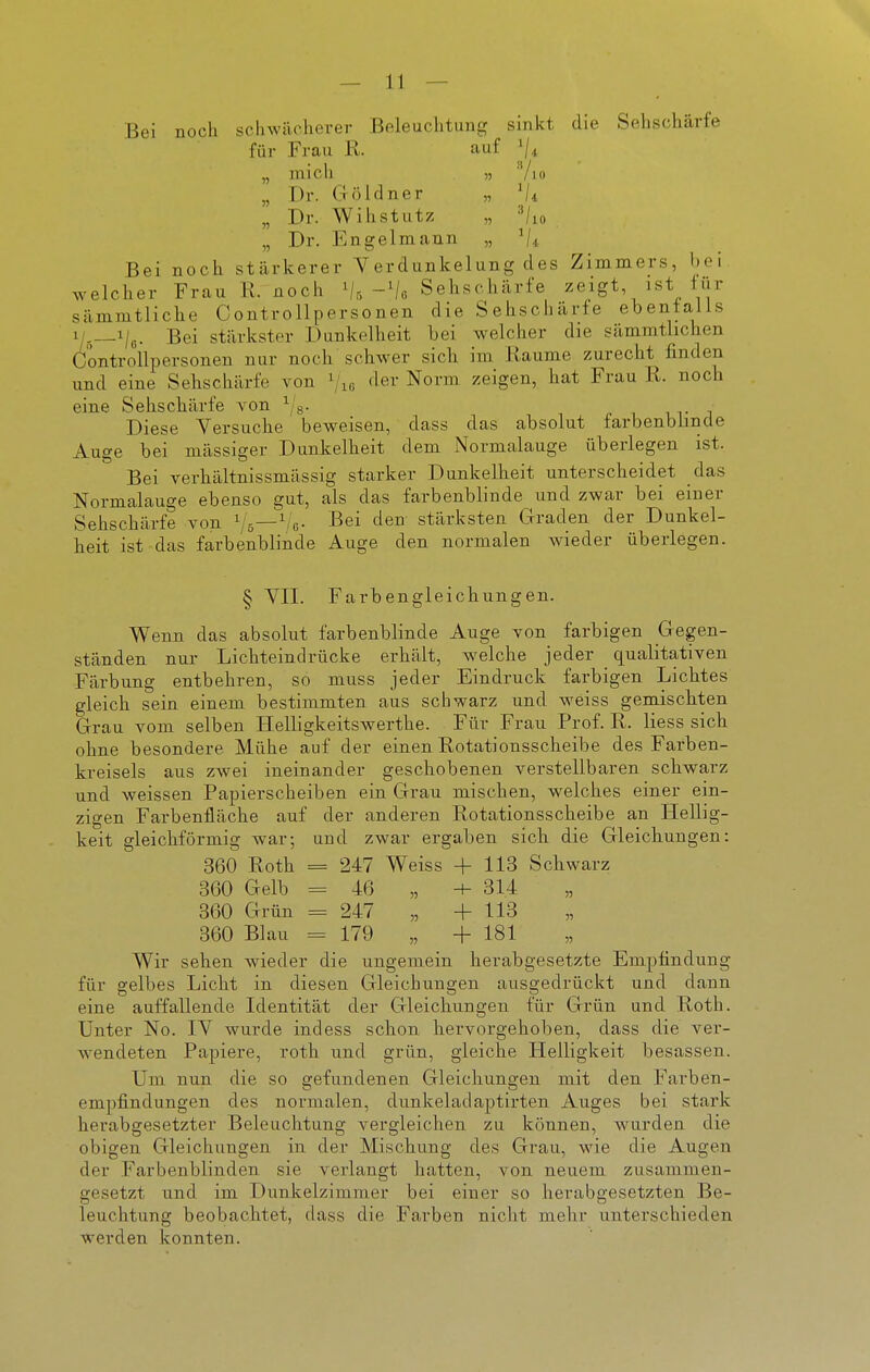 Bei noch schwächerer Beleuchtung sinkt die Sehschärfe für Frau R. auf '/i „ mich » 'Vio „ Dr. Göldner „ Vi „ Dr. Wihstutz „ 'Vio „ Dr. Engelmann „ Vi Bei noch stärkerer Verdunkelung des Zimmers, bei welcher Frau R. noch Vr, Vo Sehschärfe zeigt ist für sämmtliche Controllpersonen die Sehschärfe ebenialls x/,__i/g. Bei stärkster Dunkelheit bei welcher die sämmtlichen Controllpersonen nur noch'schwer sich im Räume zurecht finden und eine Sehschärfe von ^j.^ fler Norm zeigen, hat Frau R. noch eine Sehschärfe von ^/g. ur i Diese Versuche beweisen, dass das absolut farbenbhnde Auge bei mässiger Dunkelheit dem Normalauge überlegen ist. Bei verhältnissmässig starker Dunkelheit unterscheidet das Normalauge ebenso gut, als das farbenblinde und zwar bei einer Sehschärfe von ^'5—^/c- Rei den stärksten Graden der Dunkel- heit ist das farbenblinde Auge den normalen wieder überlegen. § YII. Farbengleichungen. Wenn das absolut farbenblinde Auge von farbigen Gegen- ständen nur Lichteindrücke erhält, welche jeder qualitativen Färbung entbehren, so muss jeder Eindruck farbigen Lichtes gleich sein einem bestimmten aus schwarz und weiss gemischten Grau vom selben Helligkeitswerthe. Für Frau Prof. R. Hess sich ohne besondere Mühe auf der einen Rotationsscheibe des Farben- kreisels aus zwei ineinander geschobenen verstellbaren schwarz und weissen Papierscheiben ein Grau mischen, welches einer ein- zigen Farbenfläche auf der anderen Rotationsscheibe an Hellig- keit gleichförmig war-, und zwar ergaben sich die Gleichungen: 360 Roth = 247 Weiss + 113 Schwarz 360 Gelb =46 „ -h 314 360 Grün = 247 „ +113 360 Blau = 179 „ +181 Wir sehen wieder die ungemein herabgesetzte Empfindung für gelbes Licht in diesen Gleichlingen ausgedrückt und dann eine auffallende Identität der Gleichungen für Grün und Roth. Unter No. lY wurde indess schon hervorgehoben, dass die ver- wendeten Papiere, roth und grün, gleiche Helligkeit besassen. Um nun die so gefundenen Gleichungen mit den Farben- empfindungen des normalen, dunkeladaptirten Auges bei stark herabgesetzter Beleuchtung vergleichen zu können, wurden die obigen Gleichungen in der Mischung des Grau, wie die Augen der Farbenblinden sie verlangt hatten, von neuem zusammen- gesetzt und im Dunkelzimmer bei einer so herabgesetzten Be- leuchtung beobachtet, dass die Farben nicht mehr unterschieden werden konnten.