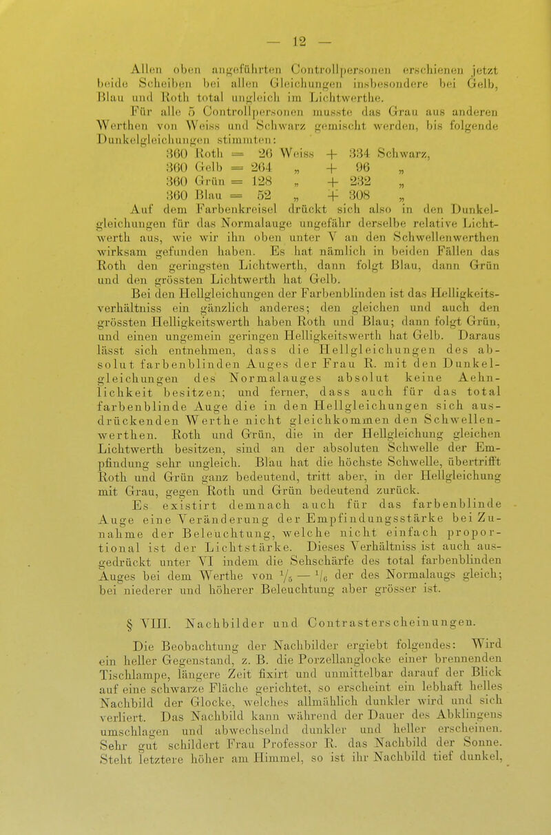 Allen oben aiif>efiihvten Controll])ersonen erschienen jetzt beide Scheiben bei allen Gleicljun<^en insbesondere bei Gelb, Blau und Roth total ungleich im Liclitwertlie. Für alle 5 Controllpersonen mus.ste das Grau aus anderen Werthen von Weiss und Schwarz gemischt werden, bis folgende Dunkelgleicliungcn stimmten: 8G() Uotli = 20 Weiss + 884 Schwarz. 860 Gelb = 2(34 „ + 96 „ ' 860 Grün = 128 „ + 282 „ 860 Blau = 52 „ -f 308 Auf dem Farbenkreisel drückt sich also in den Dunkel- gleichungen für das Normalauge ungefähr derselbe relative Licht- werth aus, wie wir ihn oben unter V an den Schwellenwerthen wirksam gefunden haben. Es hat nämlich in beiden Fällen das Roth den geringsten Lichtwerth, dann folgt Blau, dann Grrün und den grössten Lichtwerth hat Gelb. Bei den Hellgleichungen der Farbenblinden ist das Ilelligkeits- verhältniss ein gänzlich anderes; den gleichen und auch den grössten Helligkeitswerth haben Roth und Blau; dann folgt Grün, und einen ungemein geringen Helligkeitswerth hat Gelb. Daraus lässt sich entnehmen, dass die Hellgleichungen des ab- solut farbenblinden Auges der Frau R. mit den Dunkel- ffleichunaen des Normalauges absolut keine Aehn- lichkeit besitzen; und ferner, dass auch für das total farbenblinde Auge die in den Hellgleichungen sich aus- drückenden Werthe nicht gleichkommenden Schwellen- werthen. Roth und Grün, die in der Hellgleichung gleichen Lichtwerth besitzen, sind an der absoluten Schwelle der Em- pfindung sehr ungleich. Blau hat die höchste Schwelle, übertrifft Roth und Grün ganz bedeutend, tritt aber, in der Hellgleichung mit Grau, gegen Roth und Grün bedeutend zurück. Es existirt demnach auch für das farbenblinde Auge eine Veränderung der Empfindungsstärke bei Zu- nahme der Beleuchtung, welche nicht einfach propor- tional ist der Lichtstärke. Dieses Verhältniss ist auch au.s- gedrückt unter YI indem die Sehschärfe des total farbenblinden Auges bei dem Werthe von Ys — der des Normalaugs gleich; bei niederer und höherer Beleuchtung aber grösser ist. § YHL Nachbilder und Contr asters chein ungen. Die Beobachtung der Nachbilder ergiebt folgendes: Wird ein heller Gegenstand, z. B. die Porzellanglocke einer brennenden Tischlampe, längere Zeit fixirt und unmittelbar darauf der Blick auf eine schwarze Fläche gerichtet, so erscheint ein lebhaft helles Nachbild der Glocke, welches allmählich dunkler wird und sich verliert. Das Nachbild kann während der Dauer des Abklingens umschlagen und abwechselnd dunkler und heller erscheinen. Sehr gut schildert Frau Professor R. das Nachbild der Sonne. Steht letztere höher am Himmel, so ist ihr Nachbild tief dunkel.