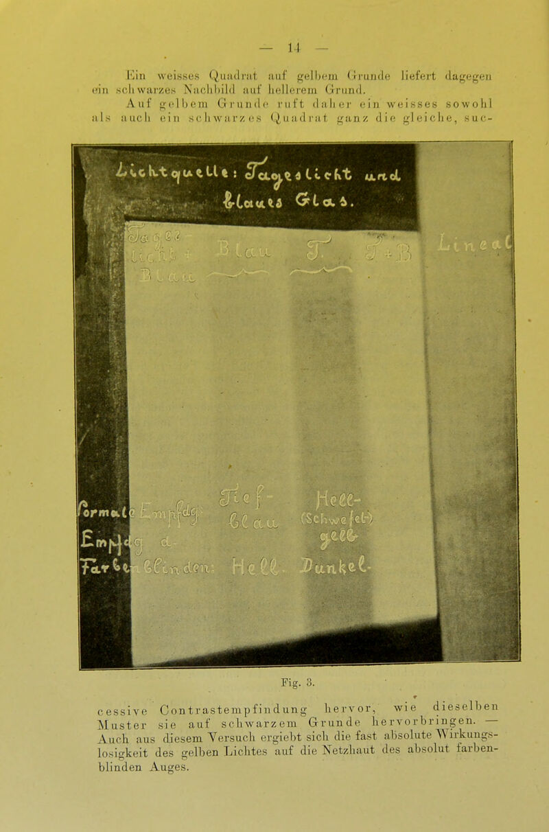 Ein weisses Quadrat auf gell)em Grunde lieffii't dagegen ein scliwarzes Naclihild auf liellerem Grund. Auf gelbem Grunde i-iift daher ein weisses sowohl Iiis auch ein sc Ii war/es (^iiadi'at ganz die gleiche, suc- Fig. 3. cessive Contrastempfindung hervor, wie dieselben Muster sie auf schwarzem Grunde hervorbringen. — Auch aus diesem Versuch ergiebt sich die fast absolute Wirkungs- losigkeit des gelben Lichtes auf die Netzhaut des absolut farben- blinden Auges.