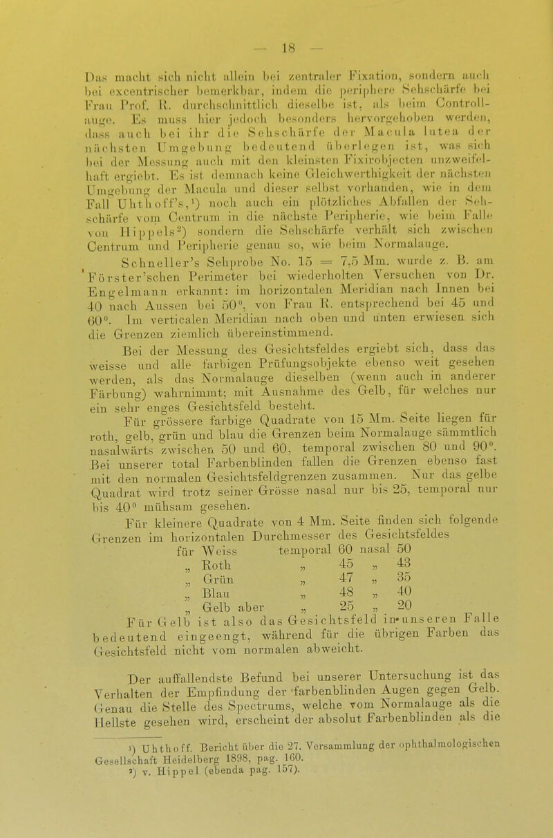 Das maclit sich nicht uHoiii Ijci zeiitriilcr Fixation, .sondern auch bei oxcentrischer bemerkhar, indem die periphere Sehschärfe hei Frau Prof. U. durchschnittlicli dieselbe ist, als b(;im Controll- aujre. Es muss hier jedoch besonders hervor<;ehobe]j werden, dass auch bei ihr die Sehschärfe der Macula lutea der nächsten Umgebun; bedeutend überlegen ist, was sich b(ü der Messung aucli mit den kleinsten Fixirobjecten unzweifel- haft ergiebt. Es ist demnach keine Gleichwwü thigkeit der nächsten üm<i-ebung der Macula und dieser selbst vorhanden, wie in dem FairUhthoff's,^) noch auch ein plötzliches Abfallen der Seh- schärfe vom Centrum in die nächste Peripherie, wie heim Falh^ von Hippels^) sondern die Sehschärfe verhält sich zwischen Centrum und Peripherie genau so, wie beim. Normalauge, Schneller's Sehprobe No. 15 = 7,5 Mm. wurde z. B. am ' Forster'schen Perimeter bei wiederholten Versuchen von Dr. Engelmann erkannt: im horizontalen Meridian nach Innen bei 40 nach Aussen bei 50, von Frau Ii. entsprechend bei 45 und 60. Im verticalen Meridian nach oben und unten erwiesen sich die Grenzen ziemlich übereinstimmend. Bei der Messung des Gesichtsfeldes ergiebt sich, dass das weisse und alle farbigen Prüfungsobjekte ebenso weit gesehen werden, als das Normalauge dieselben (wenn auch in anderer Färbung) wahrnimmt; mit Ausnahme des Gelb, für welches nur ein sehr enges Gesichtsfeld besteht. Für grössere farbige Quadrate von 15 Mm. Seite liegen für roth, gelb, grün und blau die Grenzen beim Normalauge sämmtlich nasalwärts zwischen 50 und 60, temporal zwischen 80 und 90. Bei unserer total Farbenblinden fallen die Grenzen ebenso fast mit den normalen Gesichtsfeldgrenzen zusammen. Nur das gelbe Quadrat wird trotz seiner Grösse nasal nur bis 25, temporal nur bis 40 mühsam gesehen. Für kleinere Quadrate von 4 Mm. Seite finden sich folgende G-renzen im horizontalen Durchmesser des Gesichtsfeldes für Weiss temporal 60 nasal 50 „ Roth „ 45 „ 43 „ Grün „ 47 „ 35 „ Blau „ 48 „ 40 „ Gelb aber „ 25 „ 20 Für Gelb ist also das Gesichtsfeld in«unseren Falle bedeutend eingeengt, während für die übrigen Farben das Gesichtsfeld nicht vom normalen abweicht. Der auffallendste Befund bei unserer Untersuchung ist das Verhalten der Empfindung der -farbenblinden Augen gegen Gelb. Genau die Stelle des Spectrums, welche vom Normalauge als die Hellste gesehen wird, erscheint der absolut Farbenbhnden als die 1) Uhthoff. Bericht über die 27. Versammlung der ophtha!molosischen Gesellschaft Heidelberg 1898, pag. 160. 5) V. Hippel (ebenda pag. 157).