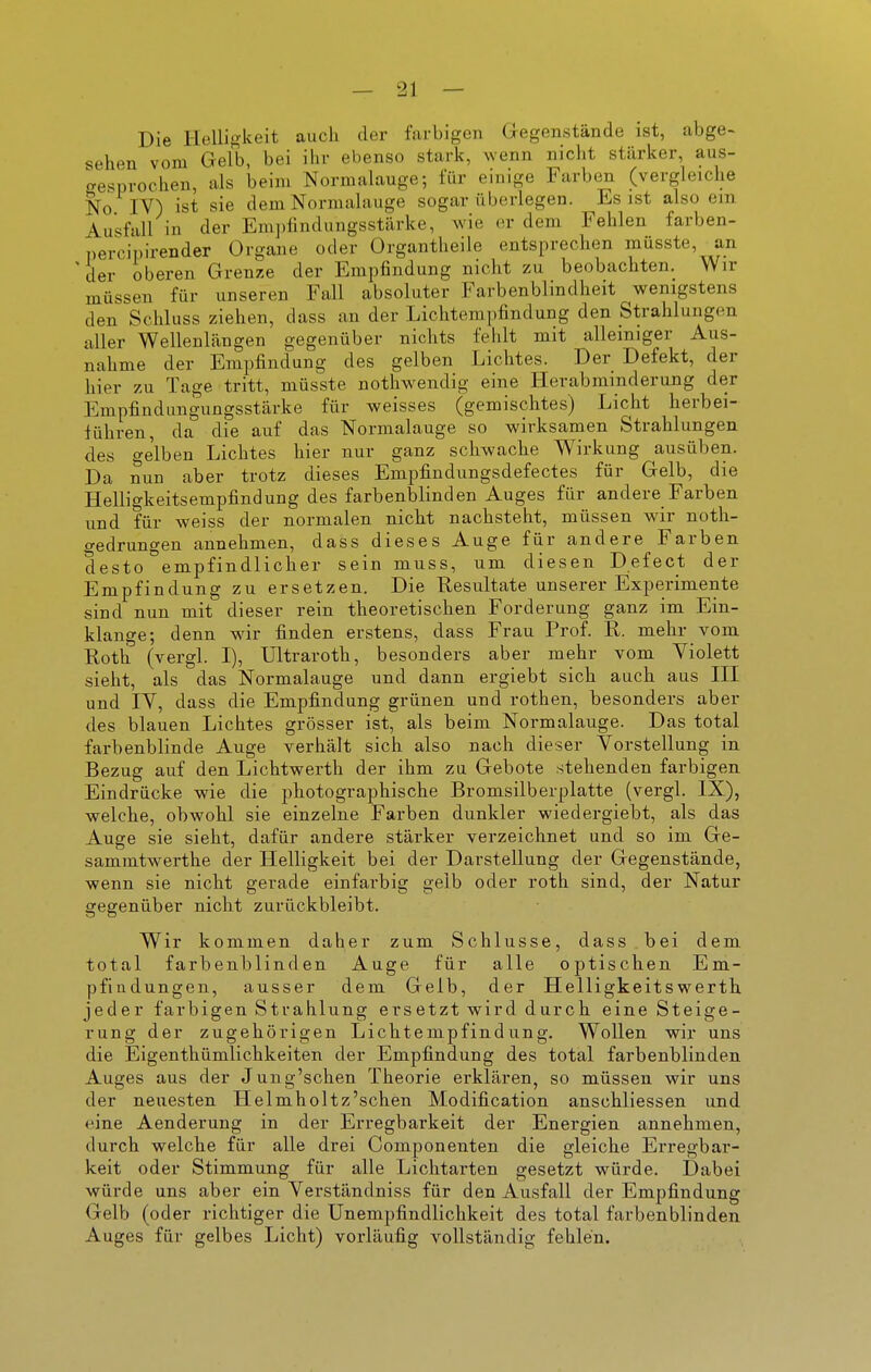 Die Helligkeit auch der farbigen Gegenstände ist, abge- sehen vom Gelb, bei ihv ebenso stark, wenn nicht stärker, aus- gesprochen, als beim Normalauge; für einige Farben (vergleiche No IV) ist sie dem Norraalauge sogar überlegen. Es ist also ein Ausfall in der Em])findungsstärke, wie er dem. Fehlen farben- percipirender Organe oder Organtheile entsprechen müsste, an der oberen Grenze der Empfindung nicht zu beobachten. Wir müssen für unseren Fall absoluter Farbenblindheit wenigstens den Schluss ziehen, dass an der Liclitempfindung den Strahlungen aller Wellenlängen gegenüber nichts fehlt mit alleiniger Aus- nahme der Empfindung des gelben Lichtes. Der Defekt, der hier zu Tage tritt, müsste nothwendig eine Herabminderung der Empfindungungsstärke für weisses (gemischtes) Licht herbei- führen, da die auf das Normalauge so wirksamen Strahlungen des gelben Lichtes hier nur ganz schwache Wirkung ausüben. Da nun aber trotz dieses Empfindungsdefectes für Gelb, die Helligkeitsempfindung des farbenblinden Auges für andere Farben und für weiss der normalen nicht nachsteht, müssen wir noth- gedrungen annehmen, dass dieses Auge für andere Farben desto empfindlicher sein muss, um diesen Defect der Empfindung zu ersetzen. Die Resultate unserer Experimente sind nun mit dieser rein theoretischen Forderung ganz im Ein- klänge; denn wir finden erstens, dass Frau Prof. R. mehr vom Roth (vergl. I), Ultraroth, besonders aber mehr vom Violett sieht, als das Normalauge und dann ergiebt sich auch aus HI und IV, dass die Empfindung grünen und rothen, besonders aber des blauen Lichtes grösser ist, als beim Normalauge. Das total farbenblinde Auge verhält sich also nach dieser Vorstellung in Bezug auf den Lichtwerth der ihm zu Gebote stehenden farbigen Eindrücke wie die photographische Bromsilberplatte (vergl. IX), welche, obwohl sie einzelne Farben dunkler wiedergiebt, als das Auge sie sieht, dafür andere stärker verzeichnet und so im Ge- sammtwei-the der Helligkeit bei der Darstellung der Gegenstände, wenn sie nicht gerade einfarbig gelb oder roth sind, der Natur gegenüber nicht zurückbleibt. Wir kommen daher zum Schlüsse, dass bei dem total farbenblinden Auge für alle optischen Em- pfindungen, ausser dem Gelb, der Helligkeitswerth jeder farbigen Strahlung ersetzt wird durch eine Steige- rung der zugehörigen Lichtempfindung. Wollen wir uns die Eigenthümlichkeiten der Empfindung des total farbenblinden Auges aus der Jung'schen Theorie erklären, so müssen wir uns der neuesten Helmholtz'schen Modification anschliessen und eine Aenderung in der Erregbarkeit der Energien annehmen, durch welche für alle drei Componenten die gleiche Erregbar- keit oder Stimmung für alle Lichtarten gesetzt würde. Dabei würde uns aber ein Verständniss für den Ausfall der Empfindung Gelb (oder richtiger die Unempfindlichkeit des total farbenblinden Auges für gelbes Licht) vorläufig vollständig fehlen.