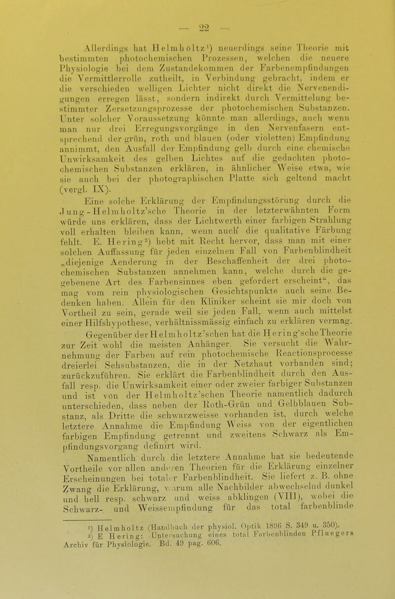 Aller(linj2,s hat Helmlioltz') neuerdings seine Theorie mit bestinnntcn ivhotoclicmisrhen 1^'ozessen, welchen die neuere IMiysiologie bei dein Ziistundekomnien der Farbenempliiidungeu die Vermittlerrolle zutlieilt, in Verbindung gebracht, indem er die verschieden Avelligen Lichter nicht direkt die Nervenendi- gungen erregen lässt, sondern indii'ekt durch Vermittelung be- stiniuiter Zin-setziingsprozesse der photochemischen Sul)stanzen. Unter solcher Voraussetzung könnte man allerdings, auch wenn man nur drei Erregungsvorgilnge in den Nervenfasern ent- sprechend der grün, roth und blauen (oder violetten) Empfindung annimmt, den Ausfall der Empfindung gelb durch eine chemische Unwirksamkeit des gelben Lichtes auf die gedachten photo- chemischen Substanzen erklären, in ähnlicher Weise etwa, wie sie auch bei der photographischen Platte sich geltend macht (vergl. IX). Eine solche Erklärung der Empfindungsstörung durch die .1 ung - Helm lioltz'sche Theorie in der letzterwähnten Form würde uns erklären, dass der Lichtwerth einer farbigen Strahlung voll erhalten bleiben kann, wenn auch* die qualitative Färbung fehlt. E. He ring 2) hebt mit Recht hervor, dass man mit einer solchen Auffassung für jeden einzelnen Fall von Farbenblindheit „diejenige Aenderung in der Beschaffenheit der drei photo- chemischen Substanzen annehmen kann, welche durch die ge- gebenene Art des Farbensinnes eben gefordert erscheint, das mag vom rein physiologischen Gesichtspunkte auch seine Be- denlcen haben. Allein für den Kliniker scheint sie mir doch von Vortheil zu sein, gerade weil sie jeden Fall, wenn auch mittelst einer Hilfshypothese, verhältnissmässig einfach zu erklären vermag. Gegenüber derHelmholtz'schen hat die Hering'scheTheorie zur Zeit wohl die meisten Anhänger. Sie versucht die Wahr- nehmuno- der Farben auf rein photochemische Reactionsprocesse dreierlei'^ Sehsubstanzen, die in der Netzhaut vorhanden sind; zurückzuführen. Sie erklärt die Farbenblindheit durch den Aus- fall resp. die Unwirksamkeit einer oder zAveier farbiger Substanzen und ist von der Helmholtz'schen Theorie namentlich dadurch unterschieden, dass neben der Koth-Grün und Gelbblauen Sub- stanz, als Dritte die schwarzweisse vorhanden ist, durch welche letztere Annahme die Empfindung Weiss von^ der eigentlichen farbigen Empfindung getrennt und zweitens Schwarz als Em- pfindungsvorgang definirt wird. Namentlich durch die letztere Annahme hat sie bedeutende Vortheile vor allen anderen Theorien für die Erklärung einzelner Erscheinungen bei total.t Farbenblindheit. Sie liefert z. B. ohne Zwang die Erklärung, v. :irum alle Nachbilder abwechselnd dunkel und hell resp. schwarz und weiss abklingen (VHl), wobei die Schwarz- und Weissen.pfindung für das total farbenblinde 1) Helmholtz (ITandl.uch der physiol. (»i-tik 181I(J S. 349 u. 350). E Hering: Untersuchung eine.s total Farbenbhnden Pfluegers Archiv für Physiologie. Bd. 49 pag. 606.