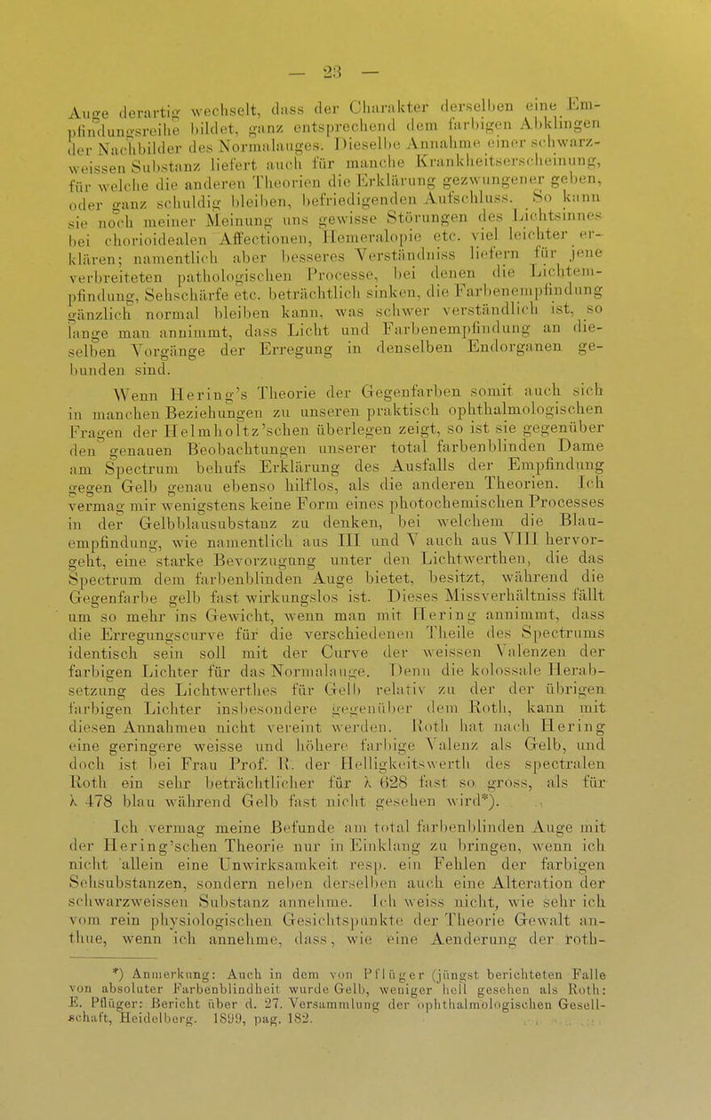 Aiio-e derartig wechselt, dass der Charakter derselben eine hm- plimlunosroihe bildet, <r,xny. entsprechend dem farbigen Abklingen dei- Nachbilder des Nornuihuiges. Dieselbe Annahme einer schwarz- vveissen Sul)stanz liefert auch für manche Krankheitserscheinung, für welche die anderen Theorien die Erklärung gezwungener geben, oder o-anz schuldig bleiben, befriedigenden Aufschluss. So kann sie no'ch meiner Meinung uns gewisse Störungen des Lichtsinnes bei chorioidealen Affectionen, Hemeralopie etc. viel leichter er- klären; namentlich aber l)esseres Yerständniss liefem für jene verbreiteten pathologischen Processe, bei denen die Lichtem- pfindung, Sehschärfe etc. beträchtlicli sinken, die Farbenempfiudung gänzlich normal bleiben kann, was schwer verständlich ist, so lange mau annimmt, dass Licht und Farbenempfindung an die- selben Vorgänge der Erregung in denselben Endorganen ge- bunden sind. Wenn Hering's Theorie der Gegenfarben somit auch, sictt in manchen Beziehungen zu unseren praktisch ophthalmologischen Fragen der IIelmholtz'sehen überlegen zeigt, so ist sie gegenüber den genauen Beobachtungen unserer total farbenblinden Dame am Spectrum, behufs Erldärung des Ausfalls der Empfindung gegen Gelb genau ebenso hilflos, als die anderen Theorien. Ich vermag mir wenigstens keine Form eines photochemiscben Processes in der Gelbblausubstanz zu denken, bei welchem die Blau- empfindung, wie namentlicli aus III und Y aucli aus VIII hervor- geht, eine starke Bevorzugung unter den Licht-Averthen, die das Spectrum dem far1)enblinden Auge bietet, besitzt, während die Gegenfarbe gelb fast wirkungslos ist. Dieses Missverhältniss fällt um so mehr ins Gewicht, wenn man mit Hering annimmt, dass die Erregungscurve für die verschiedenen Theile des Spectrums identisch sein soll mit der Curve der weissen Valenzen der farbigen Lichter für das Normalauge. Denn die kolossale Herab- setzung des Lichtwerthes für Gell) relativ zu der der übrigen farbigen Lichter insbesondere gegenül)er dem Roth, kann mit diesen Annahmen nicht vereint werden. Hotii hat nacdi Hering eine geringere weisse und höhere farbige Valenz als Gelb, und doch ist bei Frau Prof. \l. der Helligkeitswerth des spectralen Iloth ein sehr beträchtlicher für Ä ()28 fast so, gross, als für X 478 blau während Gelb fast nicht gesehen wird*). Ich vermag meine Befunde am total farbenblinden Auge mit der Hering'schen Theorie nur in Einklang zu bringen, wenn ich nicht allein eine Unwirksamkeit res]), ein Fehlen der farbigen Sehsubstanzen, sondern neben derselben auch eine Alteration der schwarzweissen Substanz annehme. Ich weiss nicht, wie sehr ich vom rein physiologischen Gesichtspunkte der Theorie Gewalt an- thue, wenn ich annehme, dass, wie eine Aenderung der roth- *) Anmerkimg: Auch in dem von Pflüger (jüngst berichteten Falle von absoluter l^'arbenblindhcit wurde Gelb, weniger liell gesehen als Ruth: E. Pflüger: Bericht über d. 27. Versammlung der oplitiialmologischcn Gesell- schaft, Heidelberg. ISÜi), pag. 182.