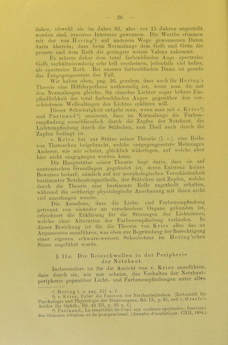 daher, obwohl sie im .lahre 83, also vor 15 Jahren angestellt worden sind, erneutes Interesse gewonnen. Die Werthe stininir-n mit <ler von Hering') auf anderem Wege gewonnenen Daten darin überein; dass beim Normalauge dem Gell) und Grün die grüsste und dem Roth die geringste weisse Valenz zukommt. Es nüisste dnher (bim total farl)enblinde7i Auge speetrales Gell) A'erhältnissniässig sehr hell erscheinen, jedenlalls viel heller, als spectrales Roth. Bei unserer farbenblinden Dame ist gerade das Entgegengesetzte der Fall. W'ir iiaben oben, ])ag. 36, gesehen, dass auch für Jl erin g's Theorie eine Ililfshypothcse nothwendig ist, wenn man die mit den Nornialaugen gleiche, für einzelne Lichter sogar höhere Em- lifindlicliUeit des total farbenblinden Auges gegenüber den ver- schiedenen Wellenlängen des Lichtes erklären will. Dieser Sclnvierigkeit entgelit man, wenn man mit v. Kries'-) und Parinaud**) annimmt, dass. im Normabiuge die Farben- empfindung ausschliesslich durch die Zapfen der Netziiaut, die Lichtempfindung durch die Stäbchen, zum Theil auch durch die Zapfen bedingt ist. V. Kriegs hat zur Stütze seiner Theorie (1. c.) eine Reihe von Thatsachen beigebracht, welche entgegengesetzte Meinungen Anderer, wde mir scheint, glücklich widerlegen, auf welche aber hier nicht eingegangen werden kann. Die Hauptstütze seiner Theorie liegt darin, dass sie auf anatomischen Grundlagen gegründet ist, deren Existenz keines Beweises bedarf; nämlich auf der morphologischen Yerschiedenheit bestimmter Netzhautorgantheile, der Stäljchen und Zapfen, welche durch die Theorie eine bestimmte Rolle zugetheilt erhalten, während die seitherige physiologische Anschauung mit ihnen nicht viel anzufangen wusste. Die Annahme, dass die Licht- und Farbenempfindung getrennt von einander an verschiedene Organe gebunden ist, erleichtert die Erklärung für die Störungen des LichtsinneSj w^elche' ohne Alteration der Farbenempfindung verlaufen. In dieser Beziehung ist für die Theorie von Kries alles das an Argumenten anzuführen, was oben zur Begründung der Berechtigung einer eigenen sclnvarz-weissen Sehsubstanz im Hering'schen Sinne angeführt wurde. § IIa. Die Reizschwellen in der Peripherie der Netzhaut. Insbesondere ist für die Ansicht von v. Kries anzuführen, dass durch sie, wie mir scheint, das Verhalten der Netzhaut- peripherie gegenüber Licht- und Farbenempfindungen unter nllen ^) Hering 1. c. pag. 571 u. f. .r, • i -i- c- «) V Kries, Ueber die Function der Netzliautstäbchen. (Zeitsciirill lur Psychologie und Physiologie der Sinnesorgane, Bd. IX, p. 81, und v. braeles Archiv für Ophth., Bd. 42 III, p. 95 u. f.) , ^ 3) Parinaud, La sensibilite de l'neil aux couleurs spectrales: fonctions des Clements retiniens et du pourprevisuel. (Annales d'ocuhstujue. LXll, 1094.)