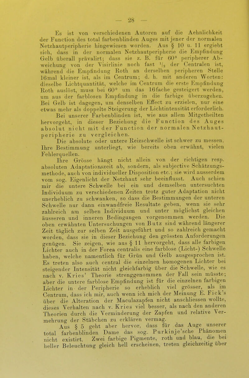 Es ist von verscliiedenen Autoren auf die Aelmliclikeit der Function des total farbenblinden Auges mit jener der normalen Netzhautperipherie hingewiesen worden. Aus § 10 u. 11 ergiebt sich, dass in der normalen Net/Jiautperiplierie die t^mpfindung Gelb überall prävalirt; dass sie z. B. für 60 peripherer Ab- weichung von der Visirlinie noch fast ^/a der Centralen ist, wälirend die Empiinduiig Roth an derselben peripheren Stelle lOmal kleiner ist, als im Centrum; d. h. mit anderen Worten: dieselbe Lichtquantität, welche im Centrum die erste Empfindung Roth auslöst, muss bei 60 um das 16fache gesteigert werden, um aus der farblosen Empfindung in die farbige überzugehen. Bei Gelb ist dagegen, um denselben Effect zu erzielen, nur eine etwas mehr als doppelte Steigerung der Lichtintensität erforderlich. Bei unserer Farbenblinden ist, wie aus allem Mitgetheilten hervorgeht, in dieser Beziehung die Function des Auges absolut nicht mit der Function der normalen Netzhaut- peripherie zu vergleichen. Die absolute oder untere Reizschwelle ist schwer zu messen. Ihre Bestimmung unterliegt, wie bereits oben erwähnt, vielen Fehlerquellen. Ihre Grösse hängt nicht allein von der richtigen resp. absoluten Adaptationszeit ab, sondern, als subjective Schätzungs- methode, auch von individueller Disposition etc.; sie wird ausserdem vom sog. Eigenlicht der Netzhaut sehr beeinflusst. Auch schien mir die untere Schwelle bei ein und demselben untersuchten Individuum zu verschiedenen Zeiten trotz guter Adaptation nicht unerheblich zu schwanken, so dass die Bestimmungen der unteren Schwelle nur dann einwandfreie Resultate geben, wenn sie sehr zahlreich am selben Individuum und unter möglichst gleichen äusseren und inneren Bedingungen vorgenommen werden. Die oben erwähnten Untersuchungen von Butz sind während längerer Zeit täglich zur selben Zeit ausgeführt und so zahlreich gemacht worden, dass sie in dieser Beziehung den grössten Anforderungen genügen. Sie zeigen, wie aus § 11 hervorgeht, dass alle farbigen Lichter auch in der Forea centralis eine farblose (Licht-) Schwelle haben, welche namentlich für- Grün und Gelb ausgesprochen ist. Es treten also auch central die einzelnen homogenen Lichter bei steigender Intensität nicht gleichfarbig über die Schw^elle, wie es nach V. Kries' Theorie strenggenommen der Fall sein müsste; aber die untere farblose Empfindung ist für die einzelnen farbigen Lichter in der Peripherie so erheblich viel grösser, als im Centrum, dass ich mir, auch wenn ich mich der Meinung E. Fick's über die Alteration der Maculazapfen nicht anschliessen wollte, dieses Verhalten nach v. Kries viel besser, als nach den anderen Theorien durch die Verminderung der Zapfen und relative Ver- mehrung der Stäbchen zu erklären vermag. Aus § 5 geht aber hervor, dass für das Auge unserer total farbenblinden Dame das sog. Purkinje'sche Phänomen nicht existirt. Zwei farbige Pigmente, roth und blau, die bei lieller Beleuchtung gleich hell erscheinen, treten gleichzeitig über