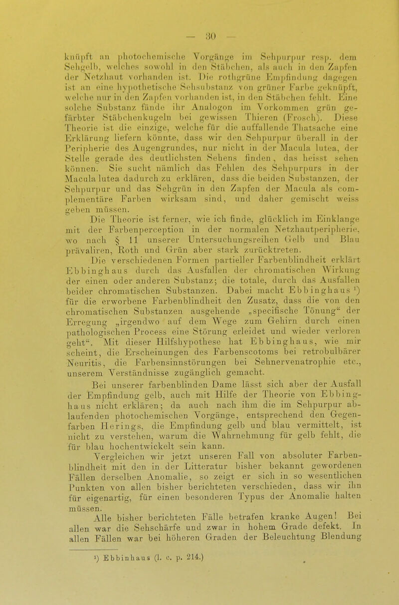 kiiiipf't, im |)liotoclieiiiis(;lie Vor^iin;^e im Selipiu'pui- r<JS|). dejii Selit;('ll), welches .sowohl in (hsn Stäbcheji, als auch in dun Zupfen der Netzhaut vorhanden ist. Die rothf^rüne Enijifindiinj; dagegen ist an eine hypothetische Selisuhstanz von grihier l'^arhe gfdvnüpft, weh'he nur in den Zaj)feu voi'hauden ist, in den Stiilxdien feiilt. Eine solche Substanz fände ilir Analogen im Vorkommen grün ge- fiirbter Stiibchenkugeln bei gewissen Thieren (Frosch). Diese 'J'lieofie ist die einzige, wehdie für die auffallende Thatsache eine Erklärung liefern könnte, dass wir den Sehpui'pur überall in der Peripherie des Augengrundes, nur nicht in der Macula lutea, der Stelle gerade des deutlichsten Sehens finden , das lieisst sehen können. Sie sucht nämlich das Fehlen des Seh|)ui-|jurs in der Macula lutea dadurch zu erklären, dass die beiden Substanzen, der Sehpurpur und das Sehgrün in den Zapfen der Macula als com- plementäre Farben wirksam sind, und daher gemischt weiss geben müssen. Die Theorie ist ferner, wie ich finde, glücklich im Einklänge mit der Farbenperception in der normalen Netzhautperiplierie, wo nach § 11 unserer Untersuchungsreihen (lelb und Blau präValiren, Roth und Clrün aber stark zurücktreten. Die verschiedenen Formen partieller Farbenblindheit erklärt Ebbinghaus durch das Ausfallen der chromatischen Wirkung der einen oder anderen Substanz; die totale, durch das Ausfallen beider chromatischen Substanzen. Dabei macht Ebbinghaus^) für die erworbene Farbenblindheit den Zusatz, dass die von den chromatischen Substanzen ausgehende „specifische Tönung der Erregung „irgendwo auf dem Wege zum Gehirn durch einen pathologischen Process eine Störung erleidet und wieder verloren geht. Mit dieser Hilfshypothese hat Ebbinghaus, wie mir scheint, die Erscheinungen des Farbenscotoms bei retrobulbärer Neuritis, die Farbensinnstörungen bei Sehnervenatrophie etc., unserem Verständnisse zugänglich gemacht. Bei unserer farbenblinden Dame lässt sich aber der Ausfall der Empfindung gelb, auch mit Hilfe der Theorie von Ebbing- haus nicht erklären; da auch nach ihm die im Sehpurpur ab- laufenden photochemischen Vorgänge, entsprechend den G-egen- farben Herings, die Empfindung gelb und blau vermittelt, ist nicht zu verstehen, warum die Wahrnehmung für gelb fehlt, die für blau hochentwickelt sein kann. Vergleichen wir jetzt unseren Fall von absoluter Farben- blindheit mit den in der Litteratur bisher bekannt gewordenen Fällen derselben Anomalie, so zeigt er sich in so wesentlichen Punkten von allen bisher berichteten verschieden, dass wir ihn für eigenartig, für einen besonderen Typus der Anomalie halten müssen. Alle bisher berichteten Fälle betrafen Icranke Augen! Bei allen war die Sehschärfe und zwar in hohem Grade defekt. In allen Fällen war bei höheren Graden der Beleuchtung Blendung 1) Ebbinhaus (1. c. p. 214.)