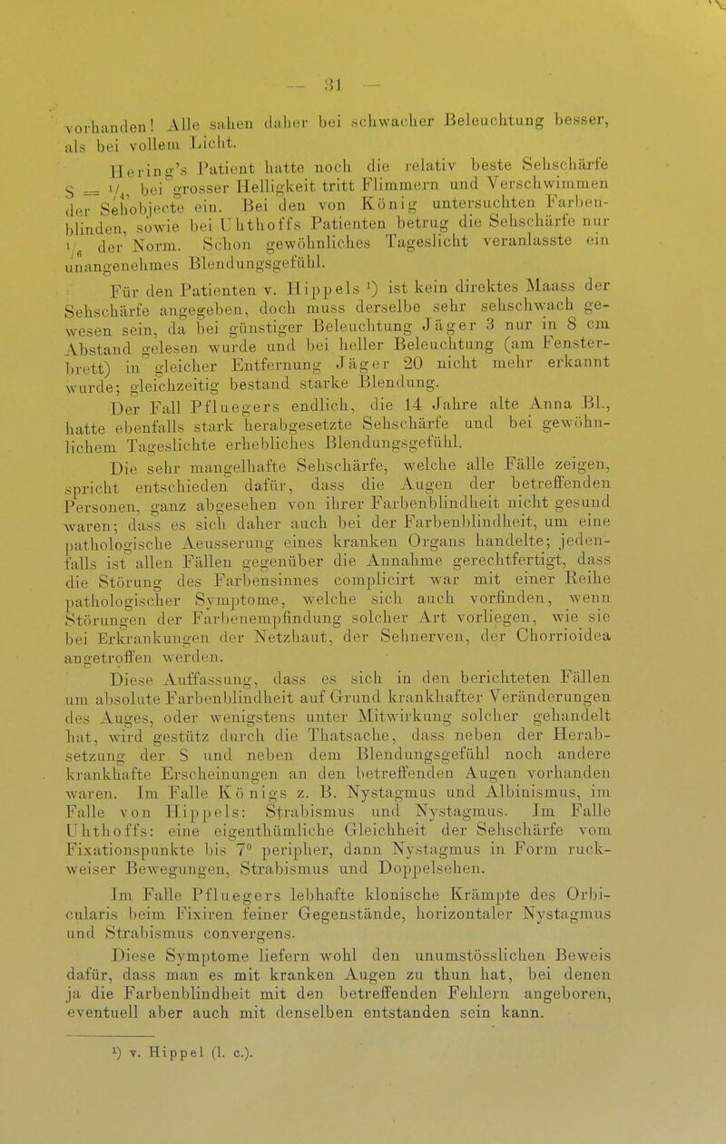 vorlianden! Alle sahen claliur bei «ckwaclier Beleuchtung besser, als bei vollem Licht. llering's Patient hatte noch die relativ beste Sehschärfe S = 1/ bei grosser Helligkeit tritt Flimmern und Verschwimmen der Sehobjecte ein. Bei den von König untersuchten Farben- blinden, sowie bei Uhthoffs Patienten betrug die Sehschärfe nur i/fl der'Norm. Sclion gewöhnliches Tageslicht veranlasste ein unangenehmes Blendungsgefühl. Für den Patienten v. Hippels 0 ist kein direktes Maass der Sehschärfe angegeben, doch muss derselbe sehr sehschwach ge- wesen sein, da i3ei günstiger Beleuchtung Jäger 3 nur in 8 cm Abstand gelesen wurde und bei heller Beleuchtung (am Fenster- brett) in gleicher Entfernung Jäger 20 nicht mehr erkannt wurde; gleichzeitig bestand starke Blendung. Der Fall Pfluegers endlich, die 14 Jahre alte Anna BL, hatte ebenfalls stark herabgesetzte Sehschärfe und bei gewöhn- lichem Tageslichte erhebliches Blendungsgefülil. Die sehr mangelhafte Sehschärfe, welche alle Fälle zeigen, .spricht entschieden dafür, dass die Augen der betreffenden Personen, ganz abgesehen von ihrer Farbenblindheit nicht gesund waren; dass es sich daher auch bei der Farbenblindheit, um eine pathologische Aeusserung eines kranken Organs handelte; jeden- falls ist allen Fällen gegenüber die Annahme gerechtfertigt, dass die Störung des Farbensinnes complicirt war mit einer Reihe pathologischer Symptome, welche sich auch vorfinden, wenn Störungen der Farbenempfindung solcher Art vorliegen, wie sie bei Erkrankungen der Netzhaut, der Sehnerven, der Chorrioidea angetroffen w^erden. Diese Auffassung, dass es sich in den berichteten Fällen um absolute Farbenblindheit auf Grund krankhafter Veränderungen des Auges, oder wenigstens unter Mitwirkung solcher gehandelt hat, wird gestütz durch die Thatsache, dass neben der Herab- setzung der S und neben dem Blendungsgefühl noch andere krankhafte Erscheinungen an den betreffenden Augen vorhanden waren. Im Falle Königs z. B. Nystagmus und Albinismus, im Falle von Hippels: Strabismus und Nystagmus. Im Falle Uhthoffs: eine eigenthümliche Gleichheit der Sehschärfe vom Fixationspunkte bis 7 peripher, dann Nystagmus in Form ruck- weiser Bewegungen, Strabismus und Doppelsehen. Im Falle Pfluegers lebhafte klonische Krämple des Orbi- cularis beim Fixiren feiner Gegenstände, horizontaler Nystagmus und Strabismus convergens. Diese Symptome liefern wohl den unumstösslichen Beweis dafür, dass man es mit kranken Augen zu thun hat, bei denen ja die Farbenblindheit mit den betreffenden Fehlern angeboren, eventuell aber auch mit denselben entstanden sein kann. ^) y. Hippel (1. c).