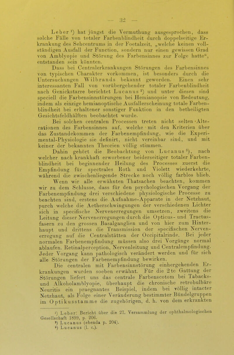 Leber ^) hat jüngst die Vermutliung ausgefsproclicn, dass solche Fälle von totaler Farbenblindheit durch doppelseitige E)r- krankung des Sehcentrums in der Foetalzeit, „welclie keinen voll- ständigen Ausfall der Function, sondern nur einen gewissen Grad von Amblyopie und Störung des Farbensinnes zur Folge hatte, entstanden sein könnten. Dass bei Centraierkrankungen Störungen des l'arljensinues von typischen Charakter vorkommen, ist besonders durch die Untersuchungen Wilbrands bekannt geworden. Einen sehr interessanten Fall von vo^ü])(^rgellender totaler Farbenblindlieit nach Genickstarre berichtet Lucanus^) und unter diesen sind speciell die Farbensinnstörungen bei Hemianopsie von Bedeutung, indem als einzige hemianoptische Ausfallerscheinung totale Farben- blindheit bei erhaltener sonstiger Funktion in den betheiligten Gesichtsfeldhälften beobachtet wurde. Bei solchen centralen Processen treten nicht selten 'Alte- rationen des Farbensinnes auf, welche • mit den Kriterien über das Zustandekommen der Farbenempfindung, wie die Experi- mental-Pliysiologie sie definirt, nicht vereinbar sind, und mit keiner der bekannten Theorien völlig stimmen. Dahin gehört die Beobachtung von L ucan us •''), nach welcher nach krankhaft erworbener beiderseitiger totaler Farben- blindheit bei beginnender Heilung des Processes zuerst die Empfindung für spectrales Eoth und Yiolett wiederkehrte, während die zwischenliegende Strecke noch völlig farblos blieb. Wenn wir alle erwähnten Thatsachen beachten, kommen wir zu dem Schlüsse, dass für den psychologischen Vorgang der Farbenempfindung drei verschiedene physiologische Processe zu beachten sind, erstens die Aufnahme-Apparate in der Netzhaut, purch welche die Aetherschwingungen der verschiedenen Lichter sich in specifische Nervenerregungen umsetzen, zweitens die Leitung dieser Nervenerregungen durch die Opticus-und Tractus- fasern zu den grossen Basalganglien und von hier zum Hinter- haupt und drittens die Transmission der specifischen Nerven- erregung auf die Centraistätten der Occipitalrinde. Bei jeder normalen Farbenempfindung müssen also drei Vorgänge normal ablaufen. Retinalperception,Nervenleitung und Centraiempfindung. Jeder Vorgang kann pathologisch verändert werden und für sich alle Störungen der Farbenempfindung bewirken. Die centralen mit Farbensinnstörung einhergehenden Er- krankungen wurden soeben erwähnt. Für die 2te Gattung der Störungen liefert uns das centrale Farbenscotom bei Tabacks- und Alkoholamblyopie, überhaupt die chronische retrobulbäre Neuritis ein praegnantes Beispiel, indem bei völlig intacter Netzhaut, als Folge einer Veränderung bestimmter Bündelgruppen im Optikusstamme die zugehörigen, d. h. von dem erkrankten >) Leber: Bericht über die 27. VersammluDg der oplithalmologischcn Gesellschaft 1899, p. 206. ') Lucanus (ebenda p. 204).