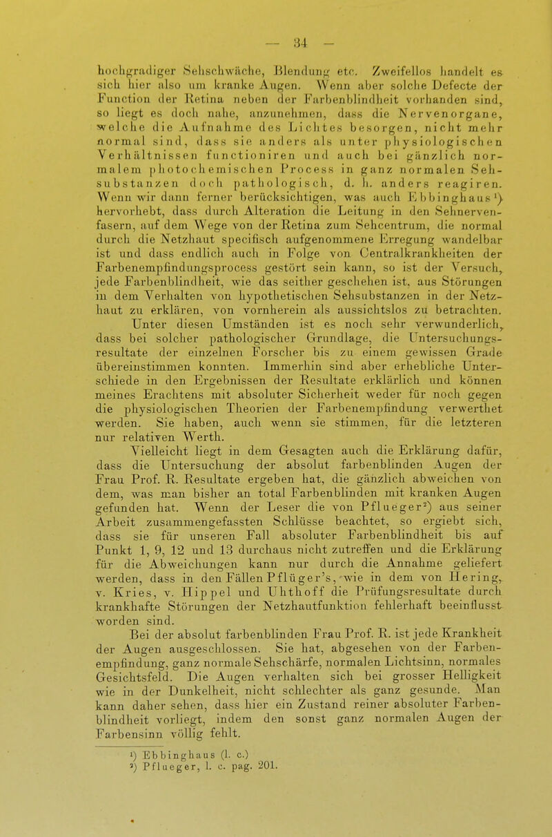 hochgradiger Selischwäche, Blendung etc. Zweifellos handelt es sich hier also um kranke Augen. Wenn aber solche Defecte der Function der Ketina neben der Farbenblindheit vorhanden sind, so liegt es doch nahe, anzunehmen, dass die Nervenorgane, svelche die Aufnahme des Lichtes besorgen, nicht mehr flormal sind, dass sie anders als unter physiologischen Verhältnissen fiinctioniren und auch bei gänzlich nor- malem photochemischen Process in ganz normalen. Seh- substanzen doch pathologisch, d. h. anders reagiren. Wenn wir dann ferner berücksichtigen, was auch Ebbinghaus*), hervorhebt, dass durch Alteration die Leitung in den Sehnerven- fasern, auf dem Wege von der Retina zum Sehcentrum, die normal durch die Netzhaut specifisch aufgenommene Erregung wandelbar ist und dass endlich auch in Folge von. Centraikrankheiten der Farbenempfindungsprocess gestört sein kann, so ist der Versuch, jede Farbenblindheit, wie das seither geschehen ist, aus Störungen iu dem Verhalten von hypothetischen Sehsubstanzen in der Netz- haut zu erklären, von vornherein als aussichtslos zu betrachten. Unter diesen Umständen ist es noch sehr verwunderlich,, dass bei solcher pathologischer Grundlage, die LJntersuchungs- resultate der einzelnen Forscher bis zu einem gewissen Grade übereinstimmen konnten. Immerhin sind aber erhebliche Unter- schiede in den Ergebnissen der Resultate erklärlich und können meines Erachtens mit absoluter Sicherheit weder für noch gegen die physiologischen Theorien der Farbenempfindung verwerthet werden. Sie haben, auch wenn sie stimmen, für die letzteren nur relativen Werth. Vielleicht liegt in dem Gesagten auch die Erklärung dafür, dass die Untersuchung der absolut farbenblinden Augen der Frau Prof. R. Resultate ergeben hat, die gänzlich abweichen von dem, was man bisher an total Farbenblinden mit kranken Augen gefunden hat. Wenn der Leser die von Pflueger^) aus seiner Arbeit zusammengefassten Schlüsse beachtet, so ergiebt sich, dass sie für unseren Fall absoluter Farbenblindheit bis auf Punkt 1, 9, 12 und 13 durchaus nicht zutreffen und die Erklärung für die Abweichungen kann nur durch die Annahme geliefert werden, dass in den Fällen Pflüger's,-wie in dem von Hering, V. Kries, v. Hippel und Uhthoff die Pvüfungsresultate durch krankhafte Störungen der Netzhautfunktion fehlerhaft beeinflusst worden sind. Bei der absolut farbenblinden Frau Prof. R. ist jede Krankheit der Augen ausgeschlossen. Sie hat, abgesehen von der Farben- empfindung, ganz normale Sehschärfe, normalen Lichtsinn, normales Gesichtsfeld. Die Augen verhalten sich bei grosser Helligkeit wie in der Dunkelheit, nicht schlechter als ganz gesunde. Man kann daher sehen, dass hier ein Zustand reiner absoluter Farben- blindheit vorliegt, indem den sonst ganz normalen Augen der Farbensinn völlig fehlt. 1) Ebbinghaus (1. c.) ») Pflueger, 1. c. pag. 201.