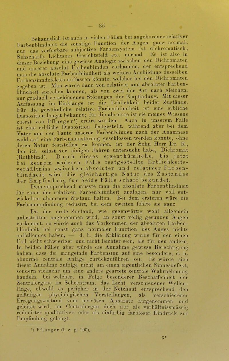 Bekanntlich ist auch in vielen Füllen bei angeborener relativer Farbenblindheit die sonstige Function der Augen ganz normal; nur das verfügbare subjective Farbensystem ist diohromatisch; Sehschärfe, Lichtsinn, Gesichtsfeld etc. normal. Es ist also in dieser Beziehung eine gewisse Analogie zwischen den Dichromaten und unserer absolut Farbenblinden vorhanden, der entsprechend man die absolute Farbenblindheit als weitere Ausbildung desselben Farbensinndefektes auffassen könnte, welcher bei den Dichromaten gegeben ist. Man würde dann von relativer und absoluter Farben- blindheit sj^rechen können, als von zwei der Art nach gleichen, nur graduell verschiedenen Störungen der Empfindung. Mit dieser Auflassuno- im Einklänge ist die Erblichkeit beider Zustände. Für die gewöhnliche relative Farbenblindheit ist eine erbliche Disposition längst bekannt; für die absolute ist sie meines Wissens zuerst von Pflueger^) eruirt worden. Auch in unserem Falle ist eine erbliche Disposition festgestellt, während aber bei dem Vater und der Tante unserer Farbenblinden nach der Anamnese wohl auf eine Farbensinnstörung geschlossen werden konnte, ohne deren Natur feststellen zu können, ist der Sohn Herr Dr. R., den ich selbst vor einigen Jahren untersucht habe, Dichromat (Rothblind). Durch dieses eigenthümliche, bis jetzt bei keinem anderen Falle festgestellte Erblichkeits- verhältniss zwischen absoluter und relativer Farben- blindheit wird die gleichartige Natur des Zustandes der Empfindung für beide Fälle scharf bekundet. Dementsprechend müsste man die absolate Farbenblindheit für einen der relativen Farbenblindheit analogen, nur voll ent- wickelten abnormen Zustand halten. Bei dem ersteren wäre die Farbenempfindung reduzirt, bei dem zweiten fehlte sie ganz. Da der erste Zustand, wie gegenwärtig wohl allgemein unbestritten angenommen wird, an sonst völlig gesunden Augen vorkommt, so würde auch das Vorkommen der absoluten Farben- blindheit bei sonst ganz normaler Function des Auges nichts auffallendes haben, — d. h. die Erklärung würde für den einen Fall nicht schwieriger und nicht leichter sein, als für den andern. In beiden Fällen aber würde die Annahme gewisse Berechtigung haben, dass der mangelnde Farbensinn auf eine besondere, d. h. abnorme centrale Anlage zurückzuführen sei. Es würde sich dieser Annahme zufolge nicht um einen eigentlichen Sinuesdefekt, sondern vielmehr um eine anders geartete zentrale Wahrnehmung handeln, bei welcher, in Folge besonderer Beschaffenheit der Zentralorgane im Sehcentrum, das Licht verschiedener Wellen- länge, obwohl es peripher in der Netzhaut entsprechend den geläufigen physiologischen Vorstellungen, als verschiedener Erregungszustand vom nervösen Apparate aufgenommen und geleitet wird, im Centraiorgan doch nur als verhältnissmässig reducirter qualitativer oder als einfarbig farbloser Eindruck zur Empfindung gelangt. 1) Pflueger (1. c. p. 200). 3*