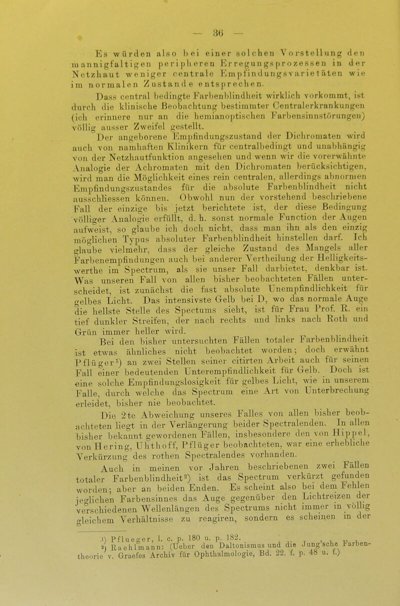 Es würden also hei einer solchen Vorstellung den mannigfaltigen periplieren Erregungsprozessen in der Netzhaut weniger centrale Em p l'in d un gs var i e t äten wie im normalen Zustande entsprechen. Dass central bedingte Farbenhlindheit wirklich vorkommt, ist durch die klinische Beobachtung bestimmter Centraierkrankungen (ich erinnere nur an die hemianoptischen Farljensinnstörungen) völlig ausser Zweifel gestellt. Der angeborene Empfindungszustand der Dichromaten wird auch von namhaften Klinikern für centralbedingt und unabhängig von der Netzhautfunktion angesehen und wenn wir die vorerwäliiite Analogie der Achromaten mit den Dichromaten berücksichtigen, wird man die Möglichkeit eines rein centralen, allerdings abnormen Empfindungszustandes für die absolute Farbenblindheit nicht nusschliessen können. Obwohl nun der vorstehend beschriebene Fall der einzige bis jetzt berichtete ist, der diese Bedingung völliger Analogie erfüllt, d.h. sonst normale Function der Augen aufweist, so glaube ich doch nicht, dass man ihn als den einzig möglichen Typus absoluter Farbenblindheit hinstellen darf. Ich glaube vielmehr, dass der gleiche Zustand des Mangels aller Farbenempfindungen auch bei anderer Vertheilung der Helligkeits- werthe im Spectrum, als sie unser Fall darbietet, denkbar ist. Was unseren Fall von allen bisher beobachteten Fällen unter- scheidet, ist zunächst die fast absolute Unempfindlichkeit für gelbes Licht. Das intensivste Gelb bei D, wo das normale Auge die hellste Stelle des Spectums sieht, ist für Frau Prof. R. ein tief dunkler Streifen, der nach rechts und links nach Roth und Grün immer heller wird. Bei den bisher untersuchten Fällen totaler Farbenblindheit ist etwas ähnliches nicht beobachtet worden; doch erwähnt Pflüger^) an zwei Stellen seiner citirten Arbeit auch für seinen Fall einer bedeutenden Unterempfindlichkeit für Gelb. Doch ist eine solche Empfindungslosigkeit für gelbes Licht, vne in unserem Falle, durch welche das Spectrum eine Art von Unterbrechung erleidet, bisher nie beobaclitet. Die 2te Abweichung unseres Falles von allen bisher beob- achteten liegt in der Yerlängerung beider Spectralenden. In allen bisher bekannt gewordenen Fällen, insbesondere den von Hippel, von Hering, Uhthoff, Pflüger beobachteten, war eine erhebliche Verkürzung des rothen Spectralendes vorhanden. Auch in meinen vor Jahren beschriebenen zwei Fällen totaler Farbenblindheit2) ist das Spectrum verkürzt gefunden worden; aber an beiden Enden. Es scheint also bei dem Fehlen ie<^lichen Farbensinnes das Auge gegenüber den Lichtreizen der Verschiedenen Wellenlängen des Spectrums nicht immer m volbg «rleichem Verhältnisse zu reagiren, sondern es scheinen m der n Pflueger, 1. c. p. 18ü u. p. löi. , , i-, u Raehlmann: (Ueber den Daltonismus und die .1 ung sehe Farben- theorie V. Graefcs Archiv für Ophthalmologie, Bd. 22. f. p. 4b u. f.)