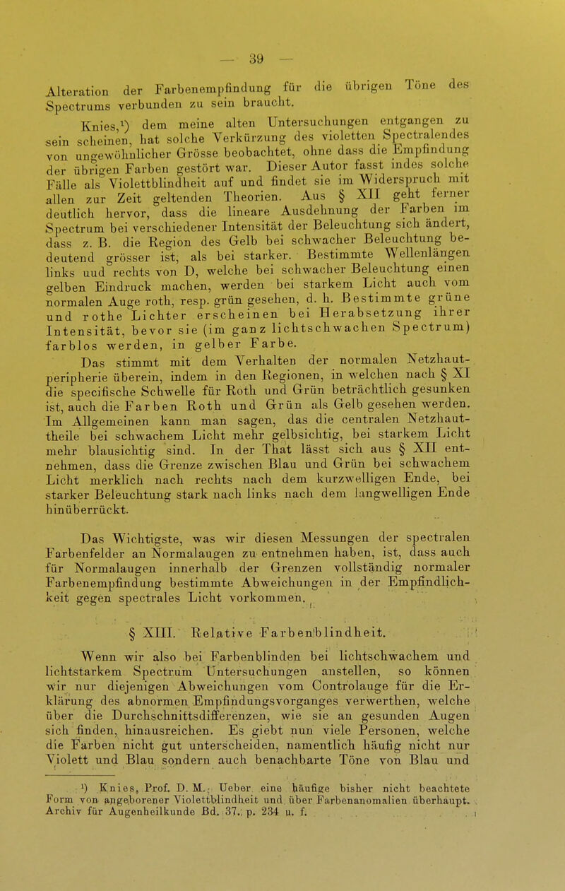 Alteration der Farbenempfindung für die übrigen Töne des Spectrums verbunden zu sein braucht. Knies 0 dem meine alten Untersuchungen entgangen zu sein scheinen, hat solche Verkürzung des violetten Spectralondes von uno-ewühulicher Grösse beobachtet, ohne dass die Empfindung der übrio-en Farben gestört war. Dieser Autor fasst indes solche Fälle als Violettblindheit auf und findet sie im Widerspruch mit allen zur Zeit geltenden Theorien. Aus § XII geht ferner deutlich hervor, dass die lineare Ausdehnung der Farben im Spectrum bei verschiedener Intensität der Beleuchtung sich ändert, dass z. B. die Region des Gelb bei schwacher Beleuchtung be- deutend grösser ist, als bei starker. Bestimmte Wellenlängen links uud rechts von D, welche bei schwacher Beleuchtung einen gelben Eindruck machen, werden bei starkem Licht auch vom normalen Auge roth, resp. grün gesehen, d. h. Bestimmte grüne und rothe Lichter erscheinen bei Herabsetzung ihrer Intensität, bevor sie (im ganz lichtschwachen Spectrum) farblos werden, in gelber Farbe. Das stimmt mit dem Verhalten der normalen Netzhaut- peripherie überein, indem in den Regionen, in welchen nach § XI die specifische Schwelle für Roth und Grün beträchtlich gesunken ist, auch die Farben Roth und Grün als Gelb gesehen werden. Im Allgemeinen kann man sagen, das die centralen Netzhaut- theile bei schwachem Licht mehr gelbsichtig, bei starkem Licht mehr blausichtig sind. In der That lässt sich aus § XII ent- nehmen, dass die Grenze zwischen Blau und Grün bei schwachen! Licht merklich nach rechts nach dem kurzwelligen Ende, bei starker Beleuchtung stark nach links nach dem langwelligen Ende hinüberrückt. Das Wichtigste, was wir diesen Messungen der spectralen Farbenfelder an Normalaugen zu entnehmen haben, ist, dass auch für Normalaugen innerhalb der Grenzen vollständig normaler Farbenempfindung bestimmte Abweichungen in der Empfindlich- keit gegen spectrales Licht vorkommen. ^ § XIII. Relative Farben'blindheit. Wenn wir also bei Farbenblinden bei lichtschwachem und lichtstarkem Spectrum Untersuchungen anstellen, so können wir nur diejenigen Abweichungen vom Controlauge für die Er- klärung des abnormen Empfindungsvorganges verwerthen, welche über die Durchschnittsdifferenzen, wie sie an gesunden Augen sich finden, hinausreichen. Es giebt nun viele Personen, welche die Farben nicht gut unterscheiden, namentlich häufig nicht nur Violett und Blau sondern auch benachbarte Töne von Blau und .1) Knies, Prof. D.M.; Ueber eine häufige bisher nicht beachtete Form von. {ipge;borener Yiolettb-Undheit und über Farbenanomalien überhaupt. \ Archiv für Augenheilkunde ßd, 37., p. 234 u. f. . i