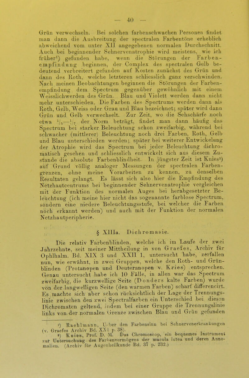 Grün verwechseln. Bei solchen farhenschwachen Personen findet man dann die Ausbreitung der spectralen Farbentoiie erheblich abweichend vom unter XI] angegebenen normalen Durchschnitt. Auch bei beginnender Sehnervenatrophie wird meistens, wie ich früher') gefunden habe, wenn die Störungen der Farben- empfindung beginnen, der Complex des spectralen Gelb be- deutend verbreitert gefunden auf Kosten zunächst des Grün und dann des Roth, welche letzteren schliesslich ganz verschwinden. I^acli meinen Beobachtungen beginnen die Störungen der Farben- empfindung dem Spectrum gegenüber gewölmlich mit einem Weisslichwerden des Grün. Blau und Violett werden dann nicht njehr unterschieden. Die Farben des Spectrums werden dann als Koth, Gelb,'^Veiss oder Grau und Blau bezeichnet; später wird dann Grün und Gelb verwechselt. Zur Zeit, wo die Sehschärfe noch etwa i/r,—der Norm beträgt, findet man dann häufig das Spectrum bei starker Beleuchtung schon zweifarbig, während bei schwacher (mittlerer) Beleuchtung noch drei Farben, Roth, Gelb und Blau unterschieden werden; später bei weiterer Entwickelung der Atrophie wird das Spectrum bei jeder Beleuchtung dichro- matisch gesehen und schliesslich entwickelt sich aus diesem Zu- stande die absolute Farbenblindbeit. In jüngster Zeit ist Knies') auf Grund völlig analoger Messungen der spectralen Farben- grenzen, ohne meine Vorarbeiten zu kennen, zu denselben Resultaten gelangt. Es lässt sich also hier die Empfindung des Netzhautcentrums bei beginnender Sehnervenatropbie vergleichen mit der Funktion des normalen Auges bei herabgesetzter Be- leuchtung (ich meine hier nicht das sogenannte farblose Spectrum, sondern eine niedere Beleuchtungsstufe, bei welcher die Farben noch erkannt werden) und auch mit der Funktion der normalen Netzhautperipherie. § Xllla. Dichromasie. Die relativ Farbenblinden, welche ich im Laufe der_ zwei Jahrzehnte, seit meiner Mittheilung in von Graef es, Archiv für Ophlhalm. Bd. XIX 3 und XXII 1, untersucht habe, zerfallen nun, wie erwähnt, in zwei Gruppen, welche den Roth- und Grün- blinden (Protanopen und Deuteranopen v. Kries) entsprechen. Genau untersucht habe ich 10 Fälle, in allen war das Spectrum zweifarbig, die kurzwellige Seite (Donders kalte Farben) wurde von der langwelligen Seite (den warmen Farben) scharf differencirt. Es machte sich aber schon rücksichtlich der Lage der Trennungs- linie zwischen den zwei Spectralfarben ein Unterschied bei diesen Dichromaten geltend, indem bei einer Gruppe die Trennungslinie links von der normalen Grenze zwischen Blau und Grün gefunden 1) Raehlmann, U<-'ber den Farbensinn bei Sehnervenerkrankungen (v. Graefes Archiv Bd. XX l p. 38). «) Knie«, Prof. D. M. Das Chromoscop, ein bequemes Instrument 7,ul- Untersuchung des Farlienvermögens der macula lutea und deren Anno- malieu. (Archiv für Augenheilkunde Bd. 37 p> 232.)