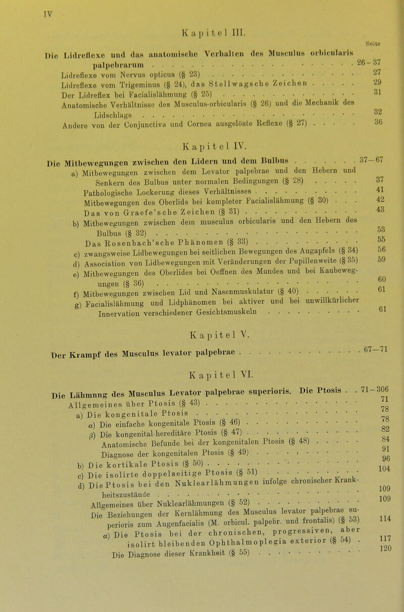 Kapitel III. Seite Die Lidicftexo und das anatoiiiische Vcrlialten des Musculus oibicularis l)ali)ebrai-uin 26-37 Lidreflexe vom Nervus opticus (§23) 27 Lidreflexo vom Trigeminus (§ 24), das Stellwagsche Zeichen 29 Der Lidreflex bei Facialislillimung (§25) ' ' Anatomische Verhältnisse des Musculus-orbicularis (§ 26) und die Mechanik des Lidschlags p Andere von der Conjunctiva und Cornea ausgelöste Reflexe (§27) 36 K a p i t e I IV. Die Mitbewegungen zwischen den Lidern und dem Bulbus 37-67 a) Mitbewegungen zwischen dem Levator palpebrae und den Hebern und Senkern des Bulbus unter normalen Bedingungen (§28) 37 Pathologische Lockerung dieses Verhältnisses 41 Mitbewegungen des Oberlids bei kompleter Facialislähmung (§ 30) • . • 42 Das von Graefe'sche Zeichen (§31) 43 b) Mitbewegungen zwischen dem musculus orbicularis und den Hebern des Bulbus (§32) f Das Rosenbach'sche Phänomen (§ 33) • • 55 c) zwangsweise Lidbewegungen bei seitlichen Bewegungen des Augapfels (§ 34) 56 d) Association von Lidbewegungen mit Veränderungen der Pupillen weite (§ 35) 59 e) Mitbewegungen des Oberlides bei Oeffnen des Mundes und bei Kaubeweg- ungen (§36) . ^ f) Mitbewegungen zwischen Lid und Nasenmuskulatur (§40) g) Facialislähmung und Lidphänomen bei aktiver und bei unwillkürlicher Innervation verschiedener Gesicbtsmuskeln 61 Kapitel V. Der Krampf des Musculus levator palpebrae 61—11 K a p i t e 1 VI. Die Lähmung des Musculus Levator palpebrae superioris. Die Ptosis . -71-306 Allgemeines über Ptosis (§43) a) Die kongenitale Ptosis «) Die einfache kongenitale Ptosis (§46) '» ß) Die kongenital hereditäre Ptosis (§47) Anatomische Befunde bei der kongenitalen Ptosis (§48) ^4 Diagnose der kongenitalen Ptosis (§ 49) . . ■ • , b) Die kortikale Ptosis (§50) c) Die isolirte doppelseitige Ptosis (§51) \ ' ^ ' d) Die Ptosis bei den Nuklearlähmungen infolge chronischer Krank- beitszustände Allgemeines über Nuklearlähmungen (§52) V ' Die Beziehungen der Kernlähmung des Musculus levator palpebrae su- perioris zum Augenfacialis (M. orbicul. palpebr. und frontalis) (§ 53) 114 a) Die Ptosis bei der chronischen, progressiven aber :„„i:„4. v,i„;knnrlon Onlitbalmonlegia exterior (§ 54) . ... 120 Die Diagnose dieser Krankheit (§ 55)