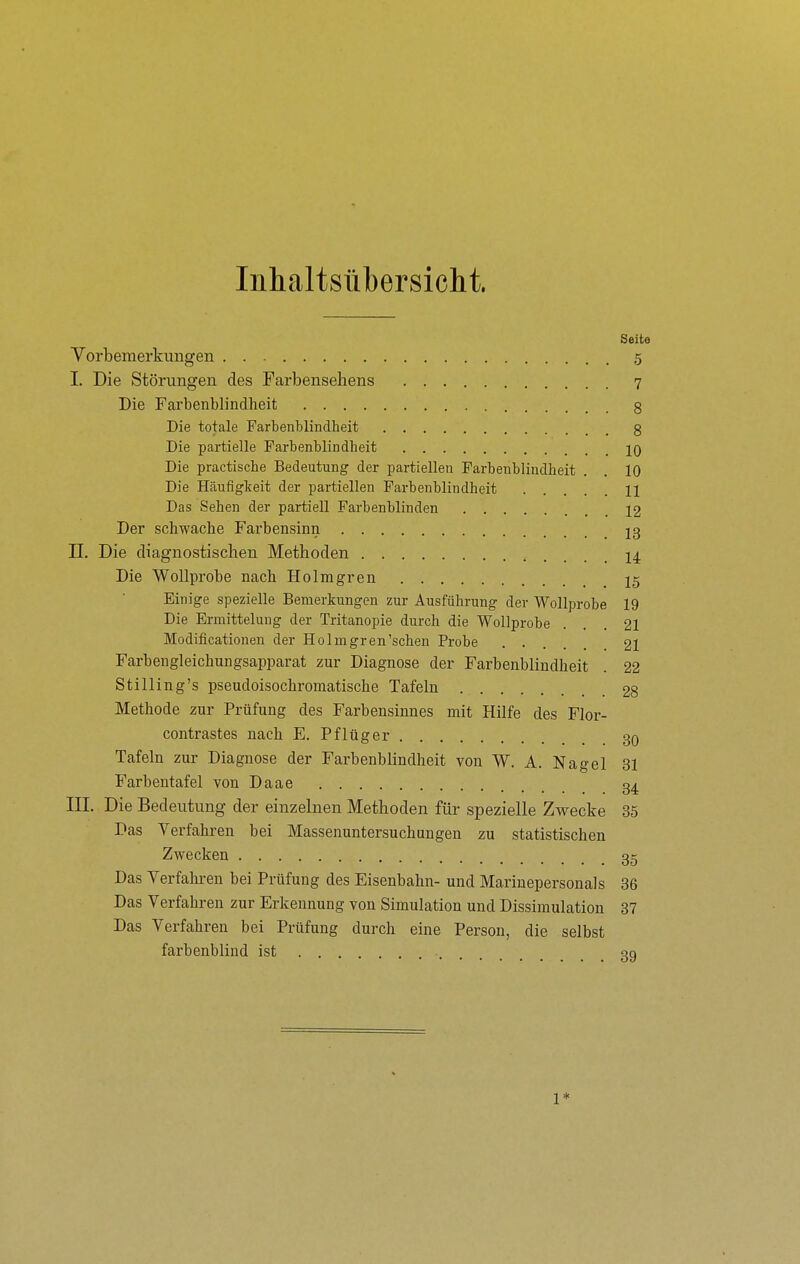 Inhaltsübersiclit. Seite Vorbemerkungen 5 I. Die Störungen des Farbenseliens 7 Die Farbenblindheit 8 Die totale Farbenblindheit 3 Die partielle Farbenblindheit jq Die practische Bedeutung der partiellen Farbenblindheit . . 10 Die Häufigkeit der partiellen Farbenblindheit H Das Sehen der partiell Farbenblinden 12 Der schwache Farbensinn J3 II. Die diagnostischen Methoden 14 Die WoUprohe nach Holmgren 15 Einige spezielle Bemerkungen zur Ausführung der Wollprobe 19 Die Ermittelung der Tritanopie durch die Wollprobe ... 21 Modificationen der Holmgren'schen Probe .... 21 Farbengleichungsapparat zur Diagnose der Farbenblindheit . 22 Stilling's pseudoisochromatische Tafeln 28 Methode zur Prüfung des Farbensinnes mit Hilfe des Flor- contrastes nach E. Pflüg er 30 Tafeln zur Diagnose der Farbenblindheit von W. A. Nagel 31 Farbentafel von Daae 34 III. Die Bedeutung der einzelnen Methoden für spezielle Zwecke 35 Das Verfahren bei Massenuntersuchungen zu statistischen Zwecken 35 Das Yerfahren bei Prüfung des Eisenbahn- und Marinepersonals 36 Das Verfahren zur Erkennung von Simulation und Dissimulation 37 Das Verfahren bei Prüfung durch eine Person, die selbst farbenblind ist 39 1*