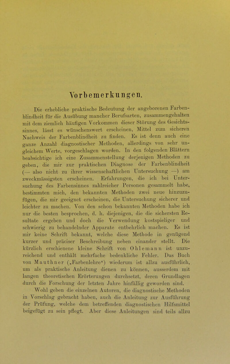 Yorbemerkiingeii. Die erhebliche praktische Bedeutung der angeborenen Farben- blindheit für die Ausübung mancher Berufsarten, zusammengehalten mit dem ziemlich häufigen Vorkommen dieser Störung des Gesichts- sinnes, lässt es wünschenswert erscheinen, Mittel zum sicheren Nachweis der Farbenblindheit zu finden. Es ist denn auch eine ganze Anzahl diagnostischer Methoden, allerdings von sehr un- gleichem Werte, vorgeschlagen worden. In den folgenden Blättern beabsichtige ich eine Zusammenstellung derjenigen Methoden zu geben, die mir zur praktischen Diagnose der Farbenblindheit (— also nicht zu ihrer wissenschafthchen Untersuchung —) am zweckmässigsten erscheinen. Erfahrungen, die ich bei Unter- suchung des Farbensinnes zahlreicher Personen gesammelt habe, bestimmten mich, den bekannten Methoden zwei neue hinzuzu- fügen, die mir geeignet erscheinen, die Untersuchung sicherer und leichter zu machen. Von den schon bekannten Methoden habe ich nur die besten besprochen, d. h. diejenigen, die die sichersten Re- sultate ergeben und doch die Verwendung kostspieliger und schwierig zu behandelnder Apparate entbehrlich machen. Es ist mir keine Schrift bekannt, welche diese Methode in genügend kurzer und präciser Beschreibung neben einander stellt. Die kürzlich erschienene kleine Schrift von Ohle mann ist unzu- reichend und enthält mehrfache bedenkliche Fehler. Das Buch von Mauthner Farbenlehre) wiederum ist allzu ausführlich,, um als praktische Anleitung dienen zu können, ausserdem mit langen theoretischen Erörterungen durchsetzt, deren Grundlagen durch die Forschung der letzten Jahre liinfällig geworden sind. Wohl geben die einzelnen Autoren, die diagnostische Methoden in Vorschlag gebracht haben, auch die Anleitung zur Ausführung der Prüfung, welche dem betreffenden diagnostischen Hilfsmittel beigefügt zu sein pflegt. Aber diese Anleitungen sind teils allzu