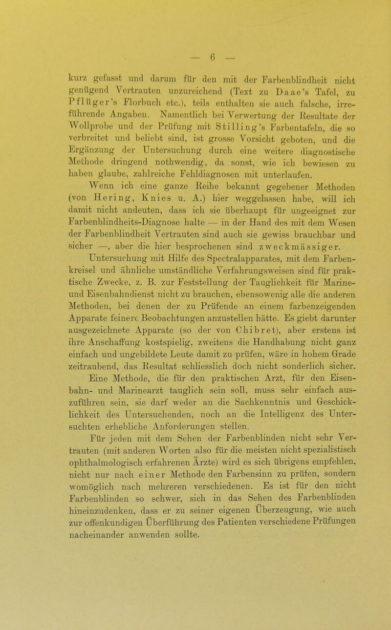 kurz gefasst und darum für den mit der Farbenblindheit nicht genügend Vertrauten unzureichend (Text zu Daae's Tafel, zu Pflüger's Florbuch etc.), teils enthalten sie auch falsche, irre- führende Angaben. Namentlich bei Verwertung der Resultate der Wollprobe und der Prüfung mit Stilling's Farbentafeln, die so verbreitet und beliebt sind, ist grosse Vorsicht geboten, und die Ergänzung der Untersuchung durch eine weitere diagnostische Methode dringend nothwendig, da sonst, wie ich bewiesen zu haben glaube, zahlreiche Fehldiagnosen mit unterlaufen. Wenn ich eine ganze Reihe bekannt gegebener Methoden (von Hering, Knies u. A.) hier weggelassen habe, will ich damit nicht andeuten, dass ich sie überhaupt für ungeeignet zur Farbenblindheits-Diagnose halte — in der Hand des mit dem Wesen der Farbenblindheit Vertrauten sind auch sie gewiss brauchbar und sicher —, aber die hier besprochenen sind zweckmässiger. Untersuchung mit Hilfe des Spectralapparates, mit dem Farben- kreisel und ähnliche umständliche Verfahrungsweisen sind für prak- tische Zwecke, z. B. zur Feststellung der Tauglichkeit für Marine- und Eisenbahudienst nicht zu brauchen, ebensowenig alle die anderen Methoden, bei denen der zu Prüfende an einem farbenzeigenden Apparate feinere Beobachtungen anzustellen hätte. Es giebt darunter ausgezeichnete Apparate (so der von Chibret), aber erstens ist ihre Anschaffung kostspielig, zweitens die Handhabung nicht ganz einfach und ungebildete Leute damit zu prüfen, wäre in hohem Grade zeitraubend, das Resultat schliesslich doch nicht sonderlich sicher. Eine Methode, die für den praktischen Arzt, für den Eisen- bahn- und Marinearzt tauglich sein soll, muss sehr einfach aus- zuführen sein, sie darf weder an die Sachkenntnis und Greschick- lichkeit des Untersuchenden, noch an die Intelligenz des Unter- suchten erhebliche Anforderungen stellen. Für jeden mit dem Sehen der Farbenblinden nicht sehr Ver- trauten (mit anderen Worten also für die meisten nicht speziaHstisch ophthalmologisch erfahrenen Ärzte) wird es sich übrigens empfehlen, nicht nur nach einer Methode den Farbensinn zu prüfen, sondern womöglich nach mehreren verschiedenen. Es ist für den nicht Farbenblinden so schwer, sich in das Sehen des Farbenblinden hineinzudenken, dass er zu seiner eigenen Uberzeugung, wie auch zur offenkundigen Überführung des Patienten verschiedene Prüfungen nacheinander anwenden sollte. I