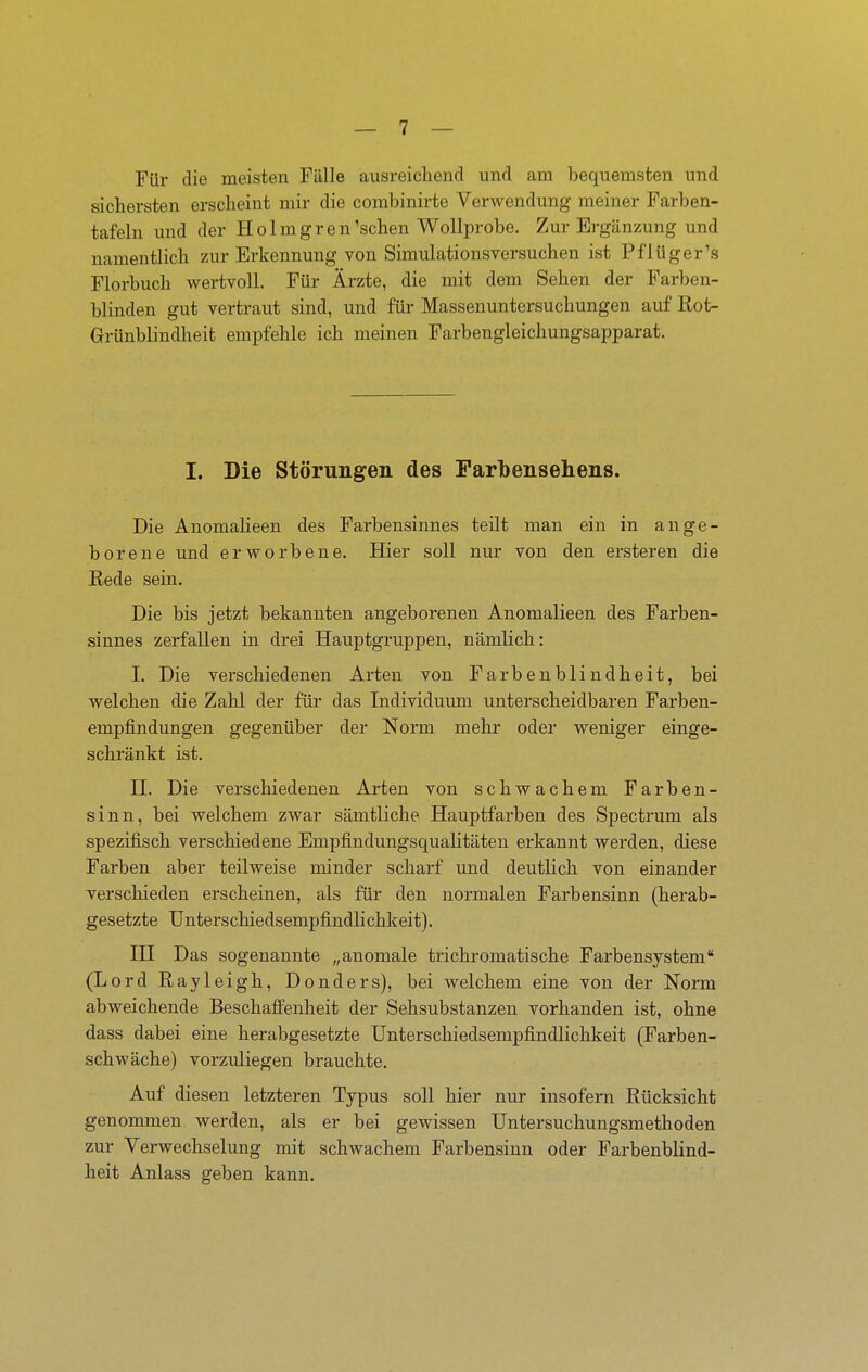 Für die meisten Fälle ausreicliend und am bequemsten und sichersten erscheint mir die combinirte Verwendung meiner Farben- tafeln und der Holmgren'sehen Wollprobe. Zur Ergänzung und namentlich zur Erkennung von Simulationsversuchen ist Pflüger's Florbuch wertvoll. Für Ärzte, die mit dem Sehen der Farben- blinden gut vertraut sind, und für Massenuntersuchungen auf Rot- Grünblindheit empfehle ich meinen Farbengleichungsapparat. I. Die Störungen des Parbensehens. Die Anomaheen des Farbensinnes teilt man ein in ange- borene und erworbene. Hier soll nur von den ersteren die Rede sein. Die bis jetzt bekannten angeborenen Anomalieen des Farben- sinnes zerfallen in drei Hauptgruppen, nämlich: I. Die verschiedenen Arten von Farbenblindheit, bei welchen die Zahl der für das Individuum unterscheidbaren Farben- empfindungen gegenüber der Norm mehr oder weniger einge- schränkt ist. n. Die verschiedenen Arten von schwachem Farben- sinn, bei welchem zwar sämtliche Hauptfarben des Spectrum als spezifisch verschiedene Empfindungsqualitäten erkannt werden, diese Farben aber teilweise minder scharf und deutlich von einander verschieden erscheinen, als für den normalen Farbensinn (herab- gesetzte Unterschiedsempfindli chkeit). HI Das sogenannte „anomale tri chromatische Farbensystem (Lord Rayleigh, Donders), bei welchem eine von der Norm abweichende Beschaffenheit der Sehsubstanzen vorhanden ist, ohne dass dabei eine herabgesetzte Unterschiedsempfindlichkeit (Farben- schwäche) vorzuliegen brauchte. Auf diesen letzteren Typus soll hier nur insofern Rücksicht genommen werden, als er bei gewissen Untersuchungsmethoden zur Verwechselung mit schwachem Farbensinn oder Farbenblind- heit Anlass geben kann.