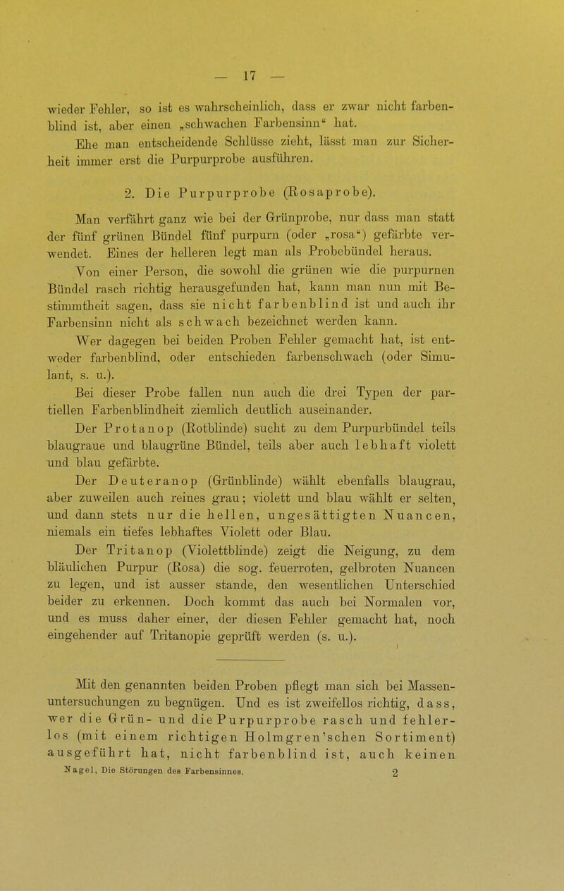 wieder Fehler, so ist es wahrsclieinlicli, class er zwar nicht farben- blind ist, aber einen „schwachen Farbensinn hat. Ehe man entscheidende Schlüsse zieht, lässt man zur Sicher- heit immer erst die Purpm-probe ausführen. 2. Die Purpurprobe (Rosaprobe). Man verfahrt ganz wie bei der Grünprobe, nur dass man statt der fünf grünen Bündel fünf purpurn (oder „rosa) gefärbte ver- wendet. Eines der helleren legt mau als Probebündel heraus. Von einer Person, die sowohl die grünen wie die purpurnen Bündel rasch richtig herausgefunden hat, kann man nun mit Be- stimmtheit sagen, dass sie nicht farbenblind ist und auch ihr Farbensinn nicht als schwach bezeichnet werden kann. Wer dagegen bei beiden Proben Fehler gemacht hat, ist ent- weder farbenblind, oder entschieden farbenschwach (oder Simu- lant, s. u.). Bei dieser Probe fallen nun auch die drei Typen der par- tiellen Farbenblindheit ziemlich deutlich auseinander. Der Protanop (Rotblinde) sucht zu dem Purpurbündel teils blaugraue und blaugrüne Bündel, teils aber auch lebhaft violett und blau gefärbte. Der Deuteranop (GrünbHnde) wählt ebenfalls blaugrau, aber zuweilen auch reines grau; violett und blau wählt er selten, und dann stets nur die hellen, ungesättigten Nuancen, niemals ein tiefes lebhaftes Violett oder Blau. Der Tritanop (Violettblinde) zeigt die Neigung, zu dem bläulichen Purpur (Rosa) die sog. feuerroten, gelbroten Nuancen zu legen, und ist ausser stände, den wesentlichen Unterscliied beider zu erkennen. Doch konmit das auch bei Normalen vor, und es muss daher einer, der diesen Fehler gemacht hat, noch eingehender auf Tritanopie geprüft werden (s. u.). Mit den genannten beiden Proben pflegt man sich bei Massen- untersuchungen zu begnügen. Und es ist zweifellos richtig, dass, wer die Grün- und die Purpurprobe rasch und fehler- los (mit einem richtigen Holmgren'sehen Sortiment) ausgeführt hat, nicht farbenblind ist, auch keinen Nagel, Die Störungen des Farbensinnes. 9