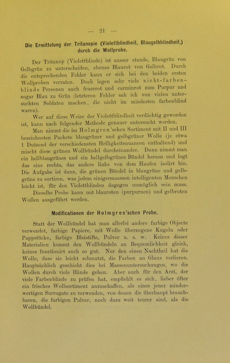 Die Ermittelung der. Tritanopie (Violettblindheit, Blaugelbbilndheit,) durch die Wollprobe. Der Tritanop (Violettblinde) ist ausser stände, Blaugrün von Gelbgrün zu unterscheiden, ebenso Blaurot von Gelbrot. Durch die Tutsprechenden Fehler kann er sich bei den beiden ersten Wollproben verraten. Doch legen sehr viele nicht-farben- blinde Personen auch feuerrot und carminrot zum Purpur und sogar Blau zu Grün (letzteren Fehler sah ich von vielen unter- suchten Soldaten machen, die nicht im mindesten farbenbUnd waren). Wer auf diese Weise der ViolettbHndheit verdächtig geworden ist, kann nach folgender Methode genauer untersucht werden. Man nimmt die im Holmgren 'sehen Sortiment mit II und III bezeichneten Packete blaugrüner und gelbgrüner Wolle (je etwa 1 Dutzend der verschiedensten Helligkeitsnuancen enthaltend) und mischt diese grünen Wollbündel durcheinander. Dann nimmt man ein hellblaugrünes und ein hellgelbgrünes Bündel heraus und legt das eine rechts, das andere links von dem Haufen isolirt hin. Die Aufgabe ist dann, die grünen Bündel in blaugrüne und gelb- grüne zu sortiren, was jedem einigermaassen intelligenten Menschen leicht ist, für den Violettblinden dagegen unmöglich sein muss. Dieselbe Probe kann mit blauroten (purpurnen) und gelbroten Wollen ausgeführt werden. Modificationen der Hoimgren'schen Probe. Statt der Wollbündel hat man allerlei andere farbige Objecto verwendet, farbige Papiere, mit Wolle überzogene Kugeln oder Pappstücke, farbige Bleistifte, Pulver u. s. w. Keines dieser Materialien kommt den Wollbündeln an Bequemlichkeit gleich, keines functionirt auch so gut. Nur den einen Nachtheil hat die Wolle, dass sie leicht schmutzt, die Farben an Glanz verlieren. Hauptsächlich geschieht dies bei Massenuntersuchungen, wo die Wollen durch viele Hände gehen. Aber auch für den Arzt, der viele Farbenblinde zu prüfen hat, empfiehlt es sich, lieber öfter ein frisches Wollsortiment anzuschaffen, als eines jener minder- wertigen Surrogate zu verwenden, von denen die überhaupt brauch- baren, die farbigen Pulver, noch dazu weit teurer sind, als die Wollbündel.