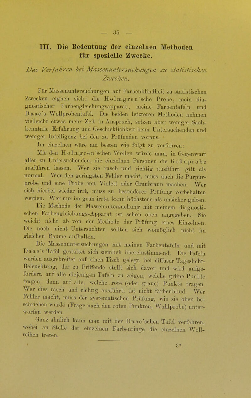 III. Die Bedeutung der einzelnen Methoden für spezielle Zwecke. Das Verfahren bei Massenuntersztckungelt zu statistischen Ziv ecken. Füi- Massenuntersucliungen auf Farbenblindheit zu statistischen Zwecken eignen sich: die Ho Imgren'sehe Probe, mein dia- gnostischer Parbengieichungsapparat, meine Farbentafeln und Daae's Wollprobentafel. Die beiden letzteren Methoden nelunen vielleicht etwas mehr Zeit in Anspruch, setzen aber weniger Sach- kenntnis, Erfahrung und Geschicklichkeit beim Untersuchenden und weniger Intelligenz bei den zu Prüfenden voraus. ■ Im einzelnen wäre am besten wie folgt zu verfahren: Mit den H o Imgren'sehen Wollen vmrde man, in Gegenwart aUer zu Untersuchenden, die einzelnen Personen die Grünprobe ausführen lassen. Wer sie rasch und richtig ausführt, gilt als noi-mal. Wer den geringsten Fehler macht, muss auch die Purpur- probe und eine Probe mit Violett oder Graubraun machen. Wer sich hierbei wieder irrt, muss zu besonderer Prüfung vorbehalten werden. Wer nur im grün irrte, kann höchstens als unsicher gelten. Die Methode der Massenuntersuchung mit meinem diagnosti- schen Farbengieichungs-Apparat ist schon oben angegeben. Sie weicht nicht ab von der Methode der Prüfung eines Einzelnen. Die noch nicht Untersuchten sollten sich womöglich nicht ün gleichen Ramne aufhalten. Die Massenuntersuchungen mit meinen Farbentafeln und mit Daae's Tafel gestaltet sich ziemlich übereinstimmend. Die Tafeln werden ausgebreitet auf einen Tisch gelegt, bei diffuser Tageslicht- Beleuchtung, der zu Prüfende stellt sich davor und wird aufge- fordert, auf alle diejenigen Tafeln zu zeigen, welche grüne Punkte tragen, dann auf alle, welche rote (oder graue) Punkte tragen. Wer dies rasch und richtig ausführt, ist nicht farbenblind. Wer Fehler macht, muss der systematischen Prüfung, wie sie oben be- schrieben wurde (Frage nach den roten Punkten, Wahlprobe) unter- worfen werden. Ganz ähnlich kann man mit der Daae'sehen Tafel verfahren, wobei an Stelle der einzelnen Farbenringe die einzelnen Woll- reihen treten. 3*