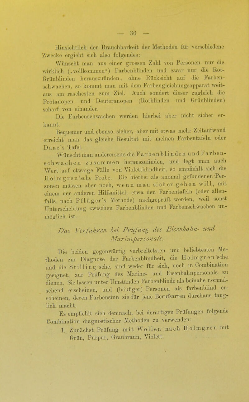 Hinsichtlich der Brauchbarkeit der Methoden für verschiedene Zwecke ergiebt sich also folgendes: Wünscht man aus einer grossen Zahl von Personen nur die wirklich („voUkonnnen) Farben)>linden und zwar nur die ßot- Grünblinden herauszufinden, ohne Rücksicht auf die Farben- schwachen, so kommt man mit deiai Farbengleichungsapparat weit- aus am raschesten zum Ziel. Auch sondert dieser zugleich die Protanopen und Deuteranopen (Rotblinden und Grünblinden) scharf von einander. Die Farbenschwachen werden hierbei aber nicht sicher er- kannt. Bequemer und ebenso sicher, aber mit etwas mehr Zeitaufwand erreicht man das gleiche Resultat mit meinen Farbentafeln oder Daae's Tafel. Wünscht man andererseits die F a r b e n b 1 i n d e n u n d F a r b en- schwachen zusammen herauszufinden, und legt man auch Wert auf etwaige Fälle von Violettblindheit, so empfiehlt sich die Holmgren'sche Probe. Die hierbei als anomal gefundenen Per- sonen müssen aber noch, wenn man sicher gehen will, mit einem der anderen Hilfsmittel, etwa den Farbentafeln (oder allen- falls nach Pflüg er's Methode) nachgeprüft werden, weil sonst Unterscheidung zwischen Farbenblinden und Farbeuschwachen un- möglich ist. Das Verfahren bei Prüfung des Eisenbahn- und Marinepersonals. Die beiden gegenwärtig verbreitetsten und beliebtesten Me- thoden zur Diagnose der Farbenbhndheit, die Holmgren'sche und die St Illing'sehe, sind vfeder für sich, noch in Combiuation geeignet, zm- Prüfung des Marine- und Eisenbahnpersouals zu dienen. Sie lassen unter Umständen FarbenbUnde als beinahe normal- sehend erscheinen, und (häufiger) Personen als farbenbhnd er- scheinen, deren Farbensinn sie für jene Berufsarten duixhaus taug- lich macht. Es empfiehlt sich demnach, bei derartigen Prüfungen folgende Combiuation diagnostischer Methoden zu verwenden: 1. Zunächst Prüfung mit Wollen nach Holmgren mit Grün, Purpur, Graubraun, Violett.