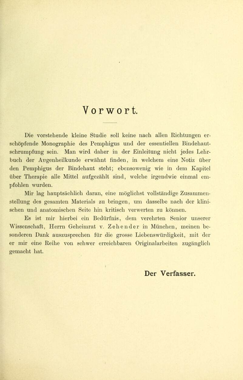 Vorwort. Die vorstehende kleine Studie soll keine nach allen Richtungen er- schöpfende Monographie des Pemphigus und der essentiellen Bindehaut- schrumpfung sein. Man wird daher in der Einleitung nicht jedes Lehr- buch der Augenheilkunde erwähnt finden, in welchem eine Notiz über den Pemphigus der Bindehaut steht; ebensowenig wie in dem Kapitel über Therapie alle Mittel aufgezählt sind, welche irgendwie einmal em- pfohlen wurden. Mir lag hauptsächlich daran, eine möglichst vollständige Zusammen- stellung des gesamten Materials zu bringen, um dasselbe nach der klini- schen und anatomischen Seite hin kritisch verwerten zu können. Es ist mir hierbei ein Bedürfnis, dem verehrten Senior unserer Wissenschaft, Herrn Geheimrat v. Zeh ender in München, meinen be- sonderen Dank auszusprechen für die grosse Liebenswürdigkeit, mit der er mir eine Reihe von schwer erreichbaren Originalarbeiten zugänglich gemacht hat. Der Verfasser.