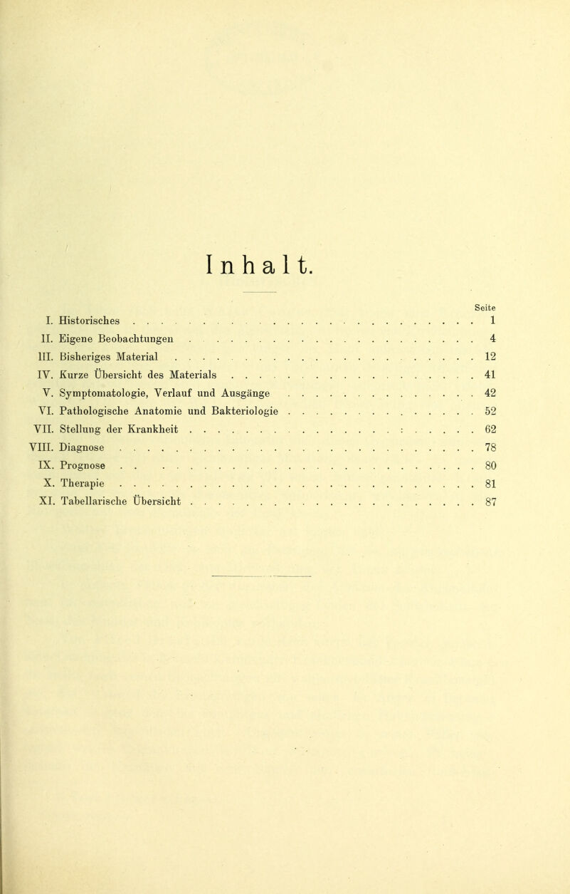 Inhalt. Seite I. Historisches 1 IL Eigene Beobachtungen 4 III. Bisheriges Material 12 IV. Kurze Übersicht des Materials 41 V. Symptomatologie, Verlauf und Ausgänge 42 VI. Pathologische Anatomie und Bakteriologie 52 VII. Stellung der Krankheit 62 VIII. Diagnose . 78 IX. Prognose 80 X. Therapie 81 XI. Tabellarische Übersicht 87