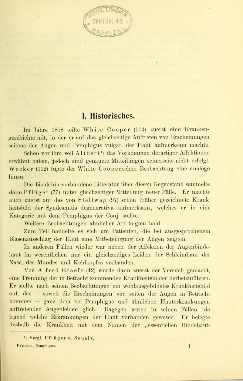 Im Jahre 1858 teilte White Cooper (114) zuerst eine Kranken- geschichte mit, in der er auf das gleichzeitige Auftreten von Erscheinungen seitens der Augen und Pemphigus vulgär, der Haut aufmerksam machte. Schon vor ihm soll Alibert1) das Vorkommen derartiger Affektionen erwähnt haben, jedoch sind genauere Mitteilungen seinerseits nicht erfolgt. Wecker (112) fügte der White Cooper sehen Beobachtung eine analoge hinzu. Die bis dahin vorhandene Litteratur über diesen Gegenstand sammelte dann Pf lüg er (77) unter gleichzeitiger Mitteilung neuer Fälle. Er machte auch zuerst auf das von St eil wag (97) schon früher gezeichnete Krank- heitsbild der Syndesmitis degenerativa aufmerksam, welches er in eine Kategorie mit dem Pemphigus der Conj. stellte. Weitere Beobachtungen ähnlicher Art folgten bald. Zum Teil handelte es sich um Patienten, die bei ausgesprochenem Blasenausschlag der Haut eine Mitbeteiligung der Augen zeigten. In anderen Fällen wieder war neben der Affektion der Augenbinde- haut im wesentlichen nur ein gleichzeitiges Leiden der Schleimhaut der Nase, des Mundes und Kehlkopfes vorhanden. Von Alfred Graefe (42) wurde dann zuerst der Versuch gemacht, eine Trennung der in Betracht kommenden Krankheitsbilder herbeizuführen. Er stellte nach seinen Beobachtungen ein wohlausgebildetes Krankheitsbild auf, das — soweit die Erscheinungen von seiten der Augen in Betracht kommen — ganz dem bei Pemphigus und ähnlichen Hauterkrankungen auftretenden Augenleiden glich. Dagegen waren in seinen Fällen nie irgend welche Erkrankungen der Haut vorhanden gewesen. Er belegte deshalb die Krankheit mit dem Namen der ,,essentiellen Bindehaut- i) Vergl. Pf 1 üger u. S o u e ix. Franke, Pemphigus. 1