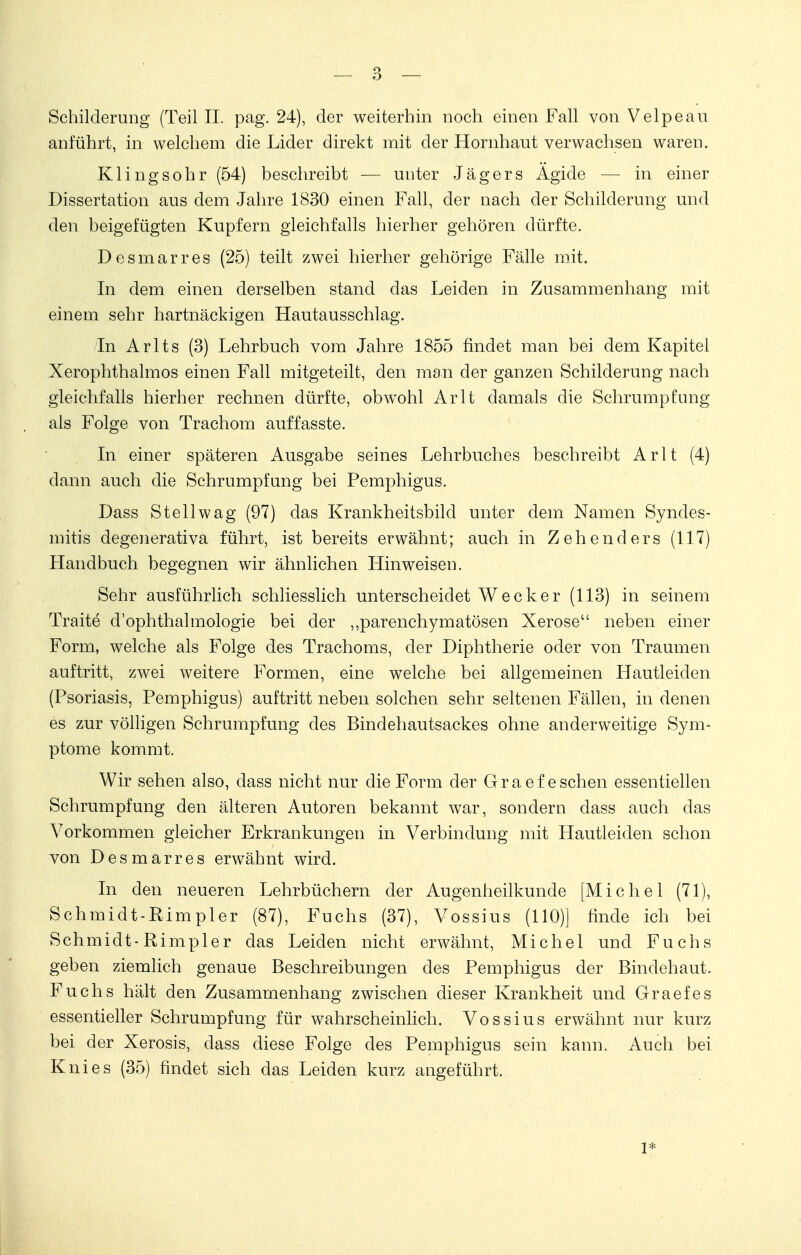 Schilderung (Teil II. pag. 24), der weiterhin noch einen Fall von Velpe au anführt, in welchem die Lider direkt mit der Hornhaut verwachsen waren. Klingsohr (54) beschreibt — unter Jägers Ägide — in einer Dissertation aus dem Jahre 1830 einen Fall, der nach der Schilderung und den beigefügten Kupfern gleichfalls hierher gehören dürfte. Desmarres (25) teilt zwei hierher gehörige Fälle mit. In dem einen derselben stand das Leiden in Zusammenhang mit einem sehr hartnäckigen Hautausschlag. In Arlts (3) Lehrbuch vom Jahre 1855 findet man bei dem Kapitel Xerophthalmos einen Fall mitgeteilt, den man der ganzen Schilderung nach gleichfalls hierher rechnen dürfte, obwohl Arlt damals die Schrumpfung als Folge von Trachom auffasste. In einer späteren Ausgabe seines Lehrbuches beschreibt Arlt (4) dann auch die Schrumpfung bei Pemphigus. Dass Stell wag (97) das Krankheitsbild unter dem Namen Syndes- mitis degenerativa führt, ist bereits erwähnt; auch in Zehenders (117) Handbuch begegnen wir ähnlichen Hinweisen. Sehr ausführlich schliesslich unterscheidet Wecker (113) in seinem Traite d'ophthalmologie bei der „parenchymatösen Xerose neben einer Form, welche als Folge des Trachoms, der Diphtherie oder von Traumen auftritt, zwei weitere Formen, eine welche bei allgemeinen Hautleiden (Psoriasis, Pemphigus) auftritt neben solchen sehr seltenen Fällen, in denen es zur völligen Schrumpfung des Bindehautsackes ohne anderweitige Sym- ptome kommt. Wir sehen also, dass nicht nur die Form der Graef eschen essentiellen Schrumpfung den älteren Autoren bekannt war, sondern dass auch das Vorkommen gleicher Erkrankungen in Verbindung mit Hautleiden schon von Desmarres erwähnt wird. In den neueren Lehrbüchern der Augenheilkunde [Michel (71), Schmidt-Rimpler (87), Fuchs (37), Vossius (110)] finde ich bei Schmidt- Rimpler das Leiden nicht erwähnt, Michel und Fuchs geben ziemlich genaue Beschreibungen des Pemphigus der Bindehaut. Fuchs hält den Zusammenhang zwischen dieser Krankheit und Graef es essentieller Schrumpfung für wahrscheinlich. Vossius erwähnt nur kurz bei der Xerosis, dass diese Folge des Pemphigus sein kann. Auch bei Knies (35) findet sich das Leiden kurz angeführt. 1*