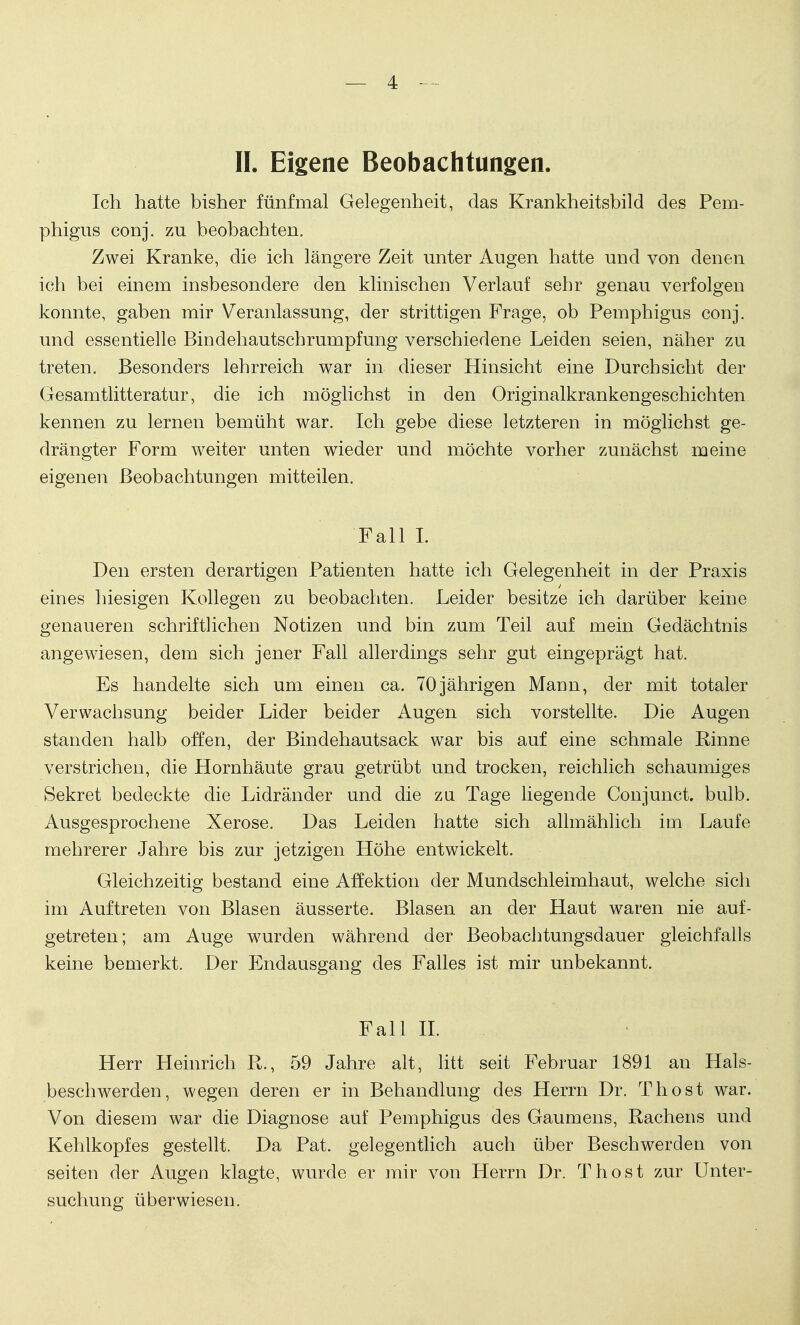 II. Eigene Beobachtungen. Ich hatte bisher fünfmal Gelegenheit, das Krankheitsbild des Pem- phigus conj. zu beobachten. Zwei Kranke, die ich längere Zeit unter Augen hatte und von denen ich bei einem insbesondere den klinischen Verlauf sehr genau verfolgen konnte, gaben mir Veranlassung, der strittigen Frage, ob Pemphigus conj. und essentielle Bindehautschrumpfung verschiedene Leiden seien, näher zu treten. Besonders lehrreich war in dieser Hinsicht eine Durchsicht der Gesamtlitteratur, die ich möglichst in den Originalkrankengeschichten kennen zu lernen bemüht war. Ich gebe diese letzteren in möglichst ge- drängter Form weiter unten wieder und möchte vorher zunächst meine eigenen Beobachtungen mitteilen. Fall I. Den ersten derartigen Patienten hatte ich Gelegenheit in der Praxis eines hiesigen Kollegen zu beobachten. Leider besitze ich darüber keine genaueren schriftlichen Notizen und bin zum Teil auf mein Gedächtnis angewiesen, dem sich jener Fall allerdings sehr gut eingeprägt hat. Es handelte sich um einen ca. 70jährigen Mann, der mit totaler Verwachsung beider Lider beider Augen sich vorstellte. Die Augen standen halb offen, der Bindehautsack war bis auf eine schmale Rinne verstrichen, die Hornhäute grau getrübt und trocken, reichlich schaumiges Sekret bedeckte die Lidränder und die zu Tage liegende Conjunct. bulb. Ausgesprochene Xerose. Das Leiden hatte sich allmählich im Laufe mehrerer Jahre bis zur jetzigen Höhe entwickelt. Gleichzeitig bestand eine Affektion der Mundschleimhaut, welche sich im Auftreten von Blasen äusserte. Blasen an der Haut waren nie auf- getreten; am Auge wurden während der Beobachtungsdauer gleichfalls keine bemerkt. Der Endausgang des Falles ist mir unbekannt. Fall II. Herr Heinrich R., 59 Jahre alt, litt seit Februar 1891 an Hals- beschwerden, wegen deren er in Behandlung des Herrn Dr. Thost war. Von diesem war die Diagnose auf Pemphigus des Gaumens, Rachens und Kehlkopfes gestellt. Da Pat. gelegentlich auch über Beschwerden von Seiten der Augen klagte, wurde er mir von Herrn Dr. Thost zur Unter- suchung überwiesen.