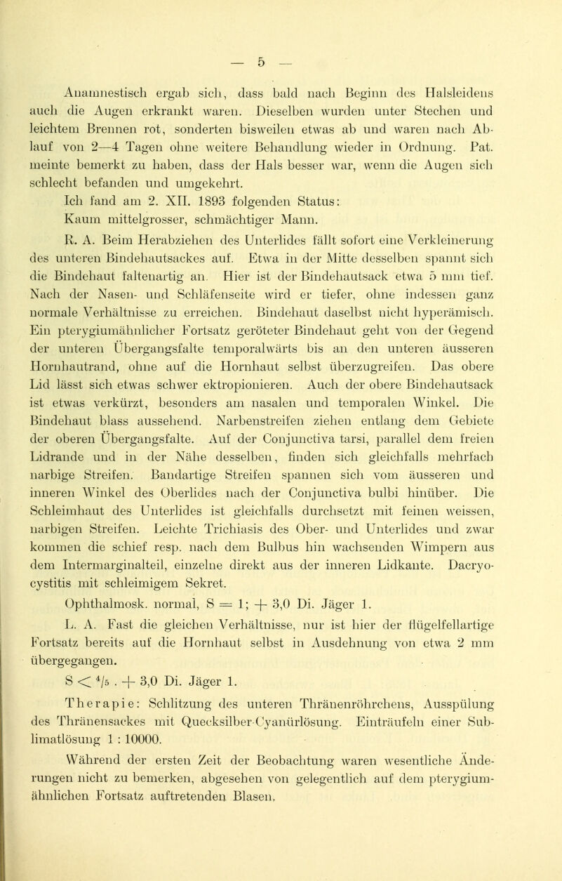 Anamnestisch ergab sich, dass bald nach Beginn dos ETalsleidens auch die Augen erkrankt waren. Dieselben wurden unter Stechen und leichtem Brennen rot, sonderten bisweilen etwas ab und waren nach Ab- lauf von 2—4 Tagen ohne weitere Behandlung wieder in Ordnung. Pat. meinte bemerkt zu haben, dass der Hals besser war, wenn die Augen sich schlecht befanden und umgekehrt. Ich fand am 2. XII. 1893 folgenden Status: Kaum mittelgrosser, schmächtiger Mann. R. A. Beim Herabziehen des Unterlides fällt sofort eine Verkleinerung des unteren Bindehautsackes auf. Etwa in der Mitte desselben spannt sich die Bindehaut faltenartig an. Hier ist der Bindehautsack etwa 5 mm tief. Nach der Nasen- und Schläfenseite wird er tiefer, ohne indessen ganz normale Verhältnisse zu erreichen. Bindehaut daselbst nicht hyperämisch. Ein pterygiumähnlicher Fortsatz geröteter Bindehaut geht von der Gegend der unteren Übergangsfalte temporalwärts bis an den unteren äusseren Hornhautrand, ohne auf die Hornhaut selbst überzugreifen. Das obere Lid lässt sich etwas schwer ektropionieren. Auch der obere Bindehautsack ist etwas verkürzt, besonders am nasalen und temporalen Winkel. Die Bindehaut blass aussehend. Narbenstreifen ziehen entlang dem Gebiete der oberen Übergangsfalte. Auf der Conjunctiva tarsi, parallel dem freien Lidrande und in der Nähe desselben, finden sich gleichfalls mehrfach narbige Streifen. Bandartige Streifen spannen sich vom äusseren und inneren Winkel des Oberlides nach der Conjunctiva bulbi hinüber. Die Schleimhaut des Unterlides ist gleichfalls durchsetzt mit feinen weissen, narbigen Streifen. Leichte Trichiasis des Ober- und Unterlides und zwar kommen die schief resp. nach dem Bulbus hin wachsenden Wimpern aus dem Intermarginalteil, einzelne direkt aus der inneren Lidkante. Dacryo- cystitis mit schleimigem Sekret. Ophthalmosk. normal, S = 1; -)- 3,0 Di. Jäger 1. L. A. Fast die gleichen Verhältnisse, nur ist hier der flügelfellartige Fortsatz bereits auf die Hornhaut selbst in Ausdehnung von etwa 2 mm übergegangen. S < 4/5 . + 3,0 Di. Jäger 1. Therapie: Schlitzung des unteren Thränenröhrchens, Ausspülung des Thränensackes mit Quecksilber-Cyanürlösung. Einträufeln einer Sub- limatlösung 1 : 10000. Während der ersten Zeit der Beobachtung waren wesentliche Ände- rungen nicht zu bemerken, abgesehen von gelegentlich auf dem pterygium- ähnlichen Fortsatz auftretenden Blasen.