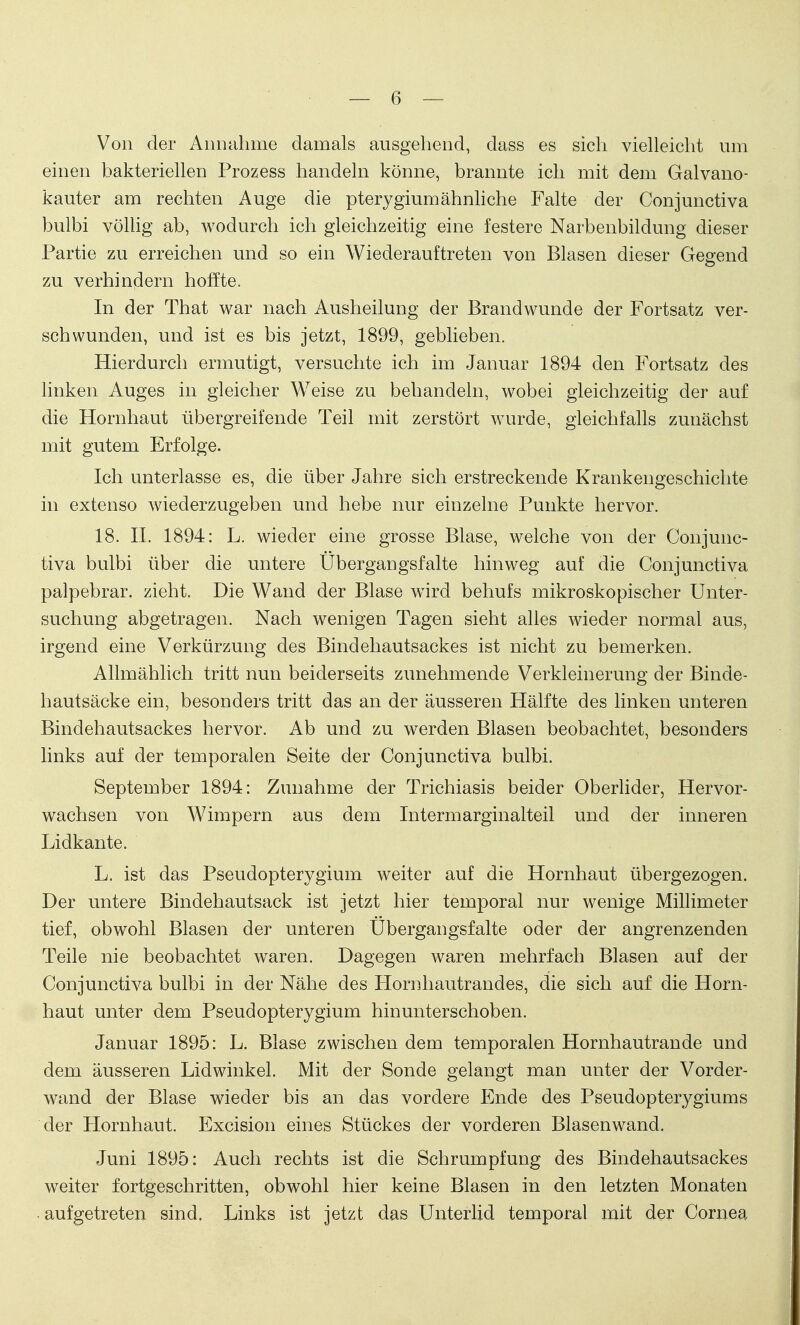 Von der Annahme damals ausgehend, dass es sich vielleicht um einen bakteriellen Prozess handeln könne, brannte ich mit dem Galvano- kauter am rechten Auge die pterygiumähnliche Falte der Conjunctiva bulbi völlig ab, wodurch ich gleichzeitig eine festere Narbenbildung dieser Partie zu erreichen und so ein Wiederauftreten von Blasen dieser Gegend zu verhindern hoffte. In der That war nach Ausheilung der Brandwunde der Fortsatz ver- schwunden, und ist es bis jetzt, 1899, geblieben. Hierdurch ermutigt, versuchte ich im Januar 1894 den Fortsatz des linken Auges in gleicher Weise zu behandeln, wobei gleichzeitig der auf die Hornhaut übergreifende Teil mit zerstört wurde, gleichfalls zunächst mit gutem Erfolge. Ich unterlasse es, die über Jahre sich erstreckende Krankengeschichte in extenso wiederzugeben und hebe nur einzelne Punkte hervor. 18. II. 1894: L. wieder eine grosse Blase, welche von der Conjunc- tiva bulbi über die untere Ubergangsfalte hinweg auf die Conjunctiva palpebrar. zieht. Die Wand der Blase wird behufs mikroskopischer Unter- suchung abgetragen. Nach wenigen Tagen sieht alles wieder normal aus, irgend eine Verkürzung des Bindehautsackes ist nicht zu bemerken. Allmählich tritt nun beiderseits zunehmende Verkleinerung der Binde- hautsäcke ein, besonders tritt das an der äusseren Hälfte des linken unteren Bindehautsackes hervor. Ab und zu werden Blasen beobachtet, besonders links auf der temporalen Seite der Conjunctiva bulbi. September 1894: Zunahme der Trichiasis beider Oberlider, Hervor- wachsen von Wimpern aus dem Intermarginalteil und der inneren Lidkante. L. ist das Pseudopterygium weiter auf die Hornhaut übergezogen. Der untere Bindehautsack ist jetzt hier temporal nur wenige Millimeter tief, obwohl Blasen der unteren Ubergangsfalte oder der angrenzenden Teile nie beobachtet waren. Dagegen waren mehrfach Blasen auf der Conjunctiva bulbi in der Nähe des Hornhautrandes, die sich auf die Horn- haut unter dem Pseudopterygium hinunterschoben. Januar 1895: L. Blase zwischen dem temporalen Hornhautrande und dem äusseren Lidwinkel. Mit der Sonde gelangt man unter der Vorder- wand der Blase wieder bis an das vordere Ende des Pseudopterygiums der Hornhaut. Excision eines Stückes der vorderen Blasenwand. Juni 1895: Auch rechts ist die Schrumpfung des Bindehautsackes weiter fortgeschritten, obwohl hier keine Blasen in den letzten Monaten ■ aufgetreten sind. Links ist jetzt das Unterlid temporal mit der Cornea