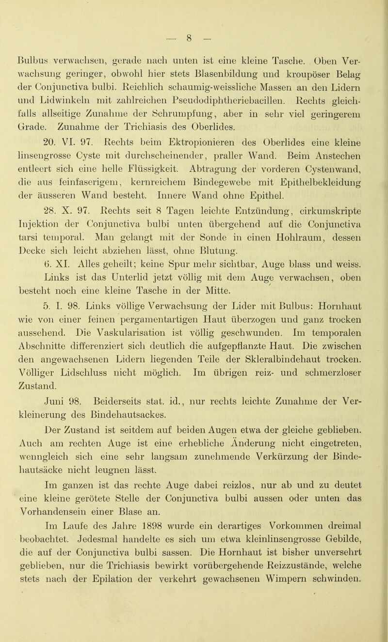 Bulbus verwachsen, gerade nach unten ist eine kleine Tasche, üben Ver- wachsung geringer, obwohl hier stets Blasenbildung und kroupöser Belag der ConjuDctiva bulbi. Reichlich schaumig-weissliche Massen an den Lidern und Lid winkeln mit zahlreichen Pseudodiphtheriebacillen. Rechts gleich- falls allseitige Zunahme der Schrumpfung, aber in sehr viel geringerem Grade. Zunahme der Trichiasis des Oberlides. 20. VI. 97. Rechts beim Ektropionieren des Oberlides eine kleine linsengrosse Cyste mit durchscheinender, praller Wand. Beim Anstechen entleert sich eine helle Flüssigkeit. Abtragung der vorderen Cystenwand, die aus feinfaserigem, kernreichem Bindegewebe mit Epithelbekleidung der äusseren Wand besteht. Innere Wand ohne Epithel. 28. X. 97. Rechts seit 8 Tagen leichte Entzündung, cirkumskripte Injektion der Conjunctiva bulbi unten übergehend auf die Conjunctiva tarsi temporal. Man gelangt mit der Sonde in einen Hohlraum, dessen Decke sich leicht abziehen lässt, ohne Blutung. 6. XI. Alles geheilt; keine Spur mehr sichtbar, Auge blass und weiss. Links ist das Unterlid jetzt völlig mit dem Auge verwachsen, oben besteht noch eine kleine Tasche in der Mitte. 5. I. 98. Links völlige Verwachsung der Lider mit Bulbus: Hornhaut wie von einer feinen pergamentartigen Haut überzogen und ganz trocken aussehend. Die Vaskularisation ist völlig geschwunden. Im temporalen Abschnitte differenziert sich deutlich die aufgepflanzte Haut. Die zwischen den angewachsenen Lidern liegenden Teile der Skleralbindehaut trocken. Völliger Lidschluss nicht möglich. Im übrigen reiz- und schmerzloser Zustand. Juni 98. Beiderseits stat. id., nur rechts leichte Zunahme der Ver- kleinerung des Bindehautsackes. Der Zustand ist seitdem auf beiden Augen etwa der gleiche geblieben. Auch am rechten Auge ist eine erhebliche Änderung nicht eingetreten, wenngleich sich eine sehr langsam zunehmende Verkürzung der Binde- hautsäcke nicht leugnen lässt. Im ganzen ist das rechte Auge dabei reizlos, nur ab und zu deutet eine kleine gerötete Stelle der Conjunctiva bulbi aussen oder unten das Vorhandensein einer Blase an. Im Laufe des Jahre 1898 wurde ein derartiges Vorkommen dreimal beobachtet. Jedesmal handelte es sich um etwa kleinlinsengrosse Gebilde, die auf der Conjunctiva bulbi sassen. Die Hornhaut ist bisher unversehrt geblieben, nur die Trichiasis bewirkt vorübergehende Reizzustände, welche stets nach der Epilation der verkehrt gewachsenen Wimpern schwinden,