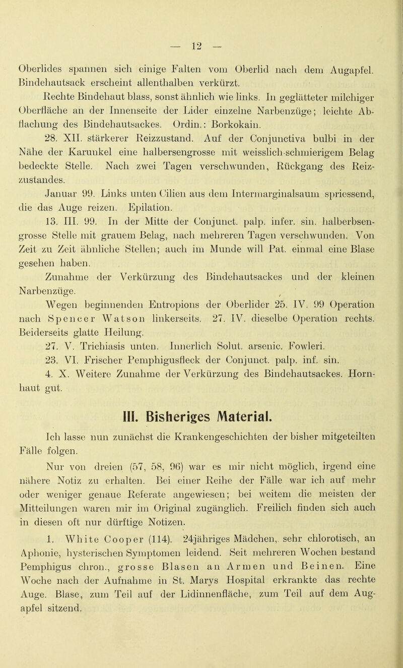 Oberlides spannen sich einige Falten vom Oberlid nach dem Augapfel. Bindehautsack erscheint allenthalben verkürzt. Rechte Bindehaut blass, sonst ähnlich wie links. In geglätteter milchiger Oberfläche an der Innenseite der Lider einzelne Narbenzüge; leichte Ab- flachung des Bindehautsackes. Ordin.: Borkokain. 28. XII. stärkerer Reizzustand. Auf der Conjunctiva bulbi in der Nähe der Karunkel eine halbersengrosse mit weisslich-schmierigem Belag bedeckte Stelle. Nach zwei Tagen verscfrwunden, Rückgang des Reiz- zustandes. Januar 99. Links unten Cilien aus dem Intermarginalsaum spriessend, die das Auge reizen. Epilation. 13. III. 99. In der Mitte der Conjunct. palp. infer. sin. halberbsen- grosse Stelle mit grauem Belag, nach mehreren Tagen verschwunden. Von Zeit zu Zeit ähnliche Stellen; auch im Munde will Pat. einmal eine Blase gesehen haben. Zunahme der Verkürzung des Bindehautsackes und der kleinen Narbenzüge. y Wegen beginnenden Entropions der Oberlider 25. IV. 99 Operation nach Spencer Watson linkerseits. 27. IV. dieselbe Operation rechts. Beiderseits glatte Heilung. 27. V. Trichiasis unten. Innerlich Solut. arsenic. Fowleri. 23. VI. Frischer Pemphigusfleck der Conjunct. palp. inf. sin. 4. X. Weitere Zunahme der Verkürzung des Bindehautsackes. Horn- haut gut. III. Bisheriges Material. Ich lasse nun zunächst die Krankengeschichten der bisher mitgeteilten Fälle folgen. Nur von dreien (57, 58, 96) war es mir nicht möglich, irgend eine nähere Notiz zu erhalten. Bei einer Reihe der Fälle war ich auf mehr oder weniger genaue Referate angewiesen; bei weitem die meisten der Mitteilungen waren mir im Original zugänglich. Freilich finden sich auch in diesen oft nur dürftige Notizen. 1. White Cooper (114). 24jähriges Mädchen,, sehr chlorotisch, an Aphonie, hysterischen Symptomen leidend. Seit mehreren Wochen bestand Pemphigus chron., grosse Blasen an Armen und Beinen. Eine Woche nach der Aufnahme in St. Marys Hospital erkrankte das rechte Auge. Blase, zum Teil auf der Lidinnenfläche, zum Teil auf dem Aug- apfel sitzend,