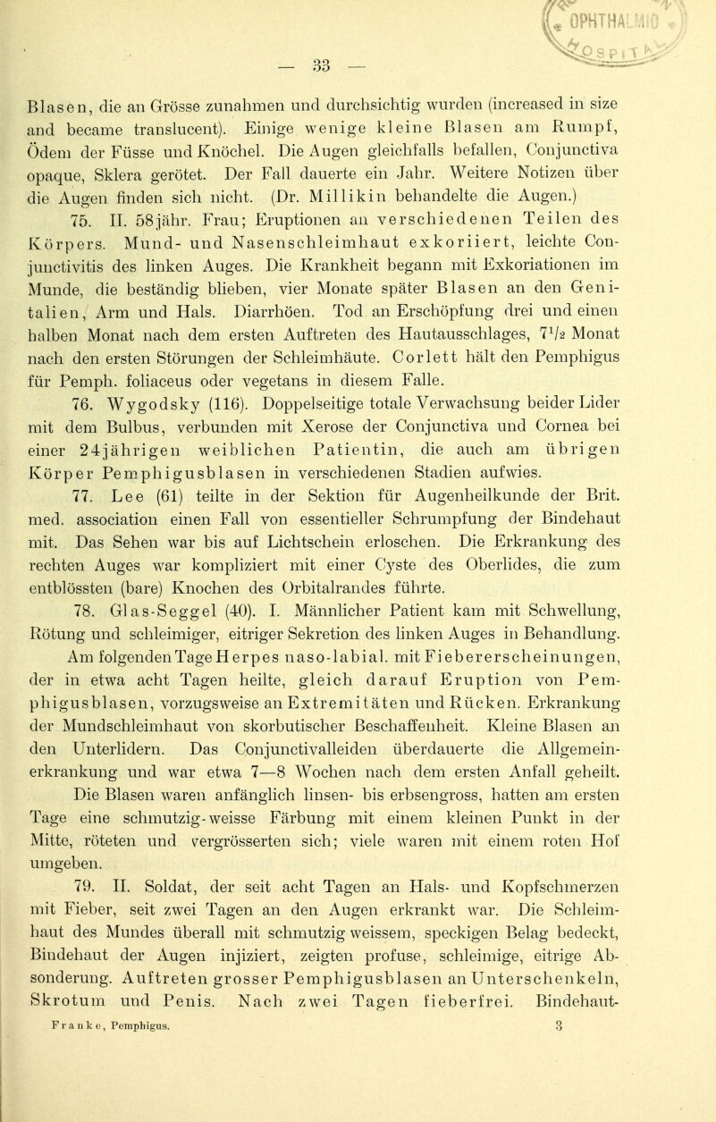 L OPHTHALMIO •} 33 ^^£sprl^^ Blasen, die an Grösse zunahmen und durchsichtig wurden (increased in size and becairie translucent). Einige wenige kleine Blasen am Rumpf, Ödem der Füsse und Knöchel. Die Augen gleichfalls befallen, Conjunctiva opaque, Sklera gerötet. Der Fall dauerte ein Jahr. Weitere Notizen über die Augen finden sich nicht. (Dr. Millikin behandelte die Augen.) 75. II. 58jähr. Frau; P>uptionen an verschiedenen Teilen des Körpers. Mund- und Nasenschleimhaut exkoriiert, leichte Con- junctivitis des linken Auges. Die Krankheit begann mit Exkoriationen im Munde, die beständig blieben, vier Monate später Blasen an den Geni- talien, Arm und Hals. Diarrhöen. Tod an Erschöpfung drei und einen halben Monat nach dem ersten Auftreten des Hautausschlages, 71/a Monat nach den ersten Störungen der Schleimhäute. Corlett hält den Pemphigus für Pemph. foliaceus oder vegetans in diesem Falle. 76. Wygodsky (116). Doppelseitige totale Verwachsung beider Lider mit dem Bulbus, verbunden mit Xerose der Conjunctiva und Cornea bei einer 24jährigen weiblichen Patientin, die auch am übrigen Körper Pemphigusblasen in verschiedenen Stadien aufwies. 77. Lee (61) teilte in der Sektion für Augenheilkunde der Brit. med. association einen Fall von essentieller Schrumpfung der Bindehaut mit. Das Sehen war bis auf Lichtschein erloschen. Die Erkrankung des rechten Auges war kompliziert mit einer Cyste des Oberlides, die zum entblössten (bare) Knochen des Orbitalrandes führte. 78. Glas-Seggel (40). I. Männlicher Patient kam mit Schwellung, Rötung und schleimiger, eitriger Sekretion des linken Auges in Behandlung. Am folgenden Tage H erpes naso-labial, mit Fieber er scheinungen, der in etwa acht Tagen heilte, gleich darauf Eruption von Pem- phigusblasen, vorzugsweise an Extremitäten und Rücken. Erkrankung der Mundschleimhaut von skorbutischer Beschaffenheit. Kleine Blasen an den Unterlidern. Das Conjunctivalleiden überdauerte die Allgemein- erkrankung und war etwa 7—8 Wochen nach dem ersten Anfall geheilt. Die Blasen waren anfänglich linsen- bis erbsengross, hatten am ersten Tage eine schmutzig-weisse Färbung mit einem kleinen Punkt in der Mitte, röteten und vergrösserten sich; viele waren mit einem roten Hof umgeben. 79. II. Soldat, der seit acht Tagen an Hals- und Kopfschmerzen mit Fieber, seit zwei Tagen an den Augen erkrankt war. Die Schleim- haut des Mundes überall mit schmutzig weissem, speckigen Belag bedeckt, Bindehaut der Augen injiziert, zeigten profuse, schleimige, eitrige Ab- sonderung. Auftreten grosser Pemphigusblasen an Unterschenkeln, Skrotum und Penis. Nach zwei Tagen fieberfrei. Bindehaut- Franke, Pemphigus. 3