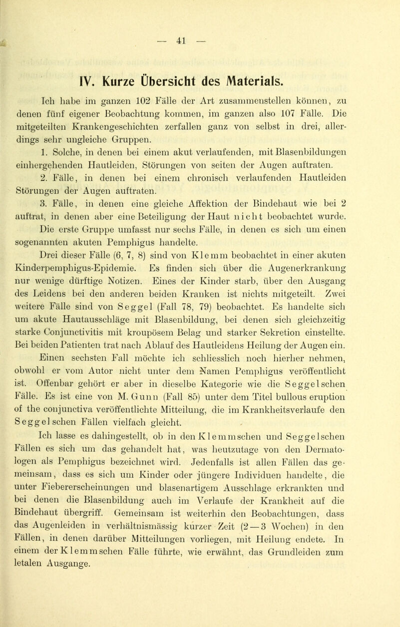 IV. Kurze Übersicht des Materials. Ich habe im ganzen 102 Fälle der Art zusammenstellen können, zu denen fünf eigener Beobachtung kommen, im ganzen also 107 Fälle. Die mitgeteilten Krankengeschichten zerfallen ganz von selbst in drei, aller- dings sehr ungleiche Gruppen. 1. Solche, in denen bei einem akut verlaufenden, mit Blasenbildungen einhergehenden Hautleiden, Störungen von seiten der Augen auftraten. 2. Fälle, in denen bei einem chronisch verlaufenden Hautleiden Störungen der Augen auftraten. 3. Fälle, in denen eine gleiche Affektion der Bindehaut wie bei 2 auftrat, in denen aber eine Beteiligung der Haut nicht beobachtet wurde. Die erste Gruppe umfasst nur sechs Fälle, in denen es sich um einen sogenannten akuten Pemphigus handelte. Drei dieser Fälle (6, 7, 8) sind von Klemm beobachtet in einer akuten Kinderpemphigus-Epidemie. Es finden sich über die Augenerkrankung nur wenige dürftige Notizen. Eines der Kinder starb, über den Ausgang des Leidens bei den anderen beiden Kranken ist nichts mitgeteilt. Zwei weitere Fälle sind von Seggel (Fall 78, 79) beobachtet. Es handelte sich um akute Hautausschläge mit Blasenbildung, bei denen sich gleichzeitig- starke Conjunctivitis mit kroupösem Belag und starker Sekretion einstellte. Bei beiden Patienten trat nach Ablauf des Hautleidens Heilung der Augen ein. Einen sechsten Fall möchte ich schliesslich noch hierher nehmen, obwohl er vom Autor nicht unter dem Namen Pemphigus veröffentlicht ist. Offenbar gehört er aber in dieselbe Kategorie wie die Segge Ischen Fälle. Es ist eine von M. Gunn (Fall 85) unter dem Titel bullous eruption of the conjunctiva veröffentlichte Mitteilung, die im Krankheitsverlaufe den Segge! sehen Fällen vielfach gleicht. Ich lasse es dahingestellt, ob in den K1 e mmsehen und Segge Ischen Fällen es sich um das gehandelt hat, was heutzutage von den Dermato- logen als Pemphigus bezeichnet wird. Jedenfalls ist allen Fällen das ge- meinsam, dass es sich um Kinder oder jüngere Individuen handelte, die unter Fiebererscheinungen und blasenartigem Ausschlage erkrankten und bei denen die Blasenbildung auch im Verlaufe der Krankheit auf die Bindehaut übergriff. Gemeinsam ist weiterhin den Beobachtungen, dass das Augenleiden in verhältnismässig kurzer Zeit (2 — 3 Wochen) in den Fällen, in denen darüber Mitteilungen vorliegen, mit Heilung endete. In einem der K1 e m m sehen Fälle führte, wie erwähnt, das Grundleiden zum letalen Ausgange.