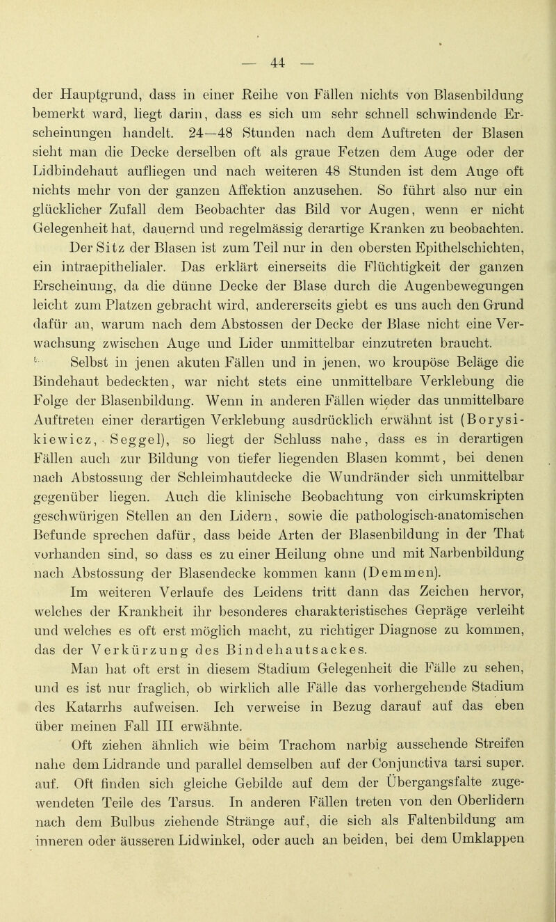 der Hauptgrund, dass in einer Reihe von Fällen nichts von Blasenbildung bemerkt ward, liegt darin, dass es sich um sehr schnell schwindende Er- scheinungen handelt. 24—48 Stunden nach dem Auftreten der Blasen sieht man die Decke derselben oft als graue Fetzen dem Auge oder der Lidbindehaut aufliegen und nach weiteren 48 Stunden ist dem Auge oft nichts mehr von der ganzen Affektion anzusehen. So führt also nur ein glücklicher Zufall dem Beobachter das Bild vor Augen, wenn er nicht Gelegenheit hat, dauernd und regelmässig derartige Kranken zu beobachten. Der Sitz der Blasen ist zum Teil nur in den obersten Epithelschichten, ein intraepithelialer. Das erklärt einerseits die Flüchtigkeit der ganzen Erscheinung, da die dünne Decke der Blase durch die Augenbewegungen leicht zum Platzen gebracht wird, andererseits giebt es uns auch den Grund dafür an, warum nach dem Abstossen der Decke der Blase nicht eine Ver- wachsung zwischen Auge und Lider unmittelbar einzutreten braucht. Selbst in jenen akuten Fällen und in jenen, wo kroupöse Beläge die Bindehaut bedeckten, war nicht stets eine unmittelbare Verklebung die Folge der Blasenbildung. Wenn in anderen Fällen wieder das unmittelbare Auftreten einer derartigen Verklebung ausdrücklich erwähnt ist (Borysi- kiewicz, • Seggel), so liegt der Schluss nahe, dass es in derartigen Fällen auch zur Bildung von tiefer liegenden Blasen kommt, bei denen nach Abstossung der Schleimhautdecke die Wundränder sich unmittelbar gegenüber liegen. Auch die klinische Beobachtung von cirkumskripten geschwürigen Stellen an den Lidern, sowie die pathologisch-anatomischen Befunde sprechen dafür, dass beide Arten der Blasenbildung in der That vorhanden sind, so dass es zu einer Heilung ohne und mit Narbenbildung nach Abstossung der Blasendecke kommen kann (Demmen). Im weiteren Verlaufe des Leidens tritt dann das Zeichen hervor, welches der Krankheit ihr besonderes charakteristisches Gepräge verleiht und welches es oft erst möglich macht, zu richtiger Diagnose zu kommen, das der Verkürzung des Bindehautsackes. Man hat oft erst in diesem Stadium Gelegenheit die Fälle zu sehen, und es ist nur fraglich, ob wirklich alle Fälle das vorhergehende Stadium des Katarrhs aufweisen. Ich verweise in Bezug darauf auf das eben über meinen Fall III erwähnte. Oft ziehen ähnlich wie beim Trachom narbig aussehende Streifen nahe dem Lidrande und parallel demselben auf der Conjunctiva tarsi super, auf. Oft finden sich gleiche Gebilde auf dem der Übergangsfalte zuge- wendeten Teile des Tarsus. In anderen Fällen treten von den Oberlidern nach dem Bulbus ziehende Stränge auf, die sich als Faltenbildung am inneren oder äusseren Lidwinkel, oder auch an beiden, bei dem Umklappen