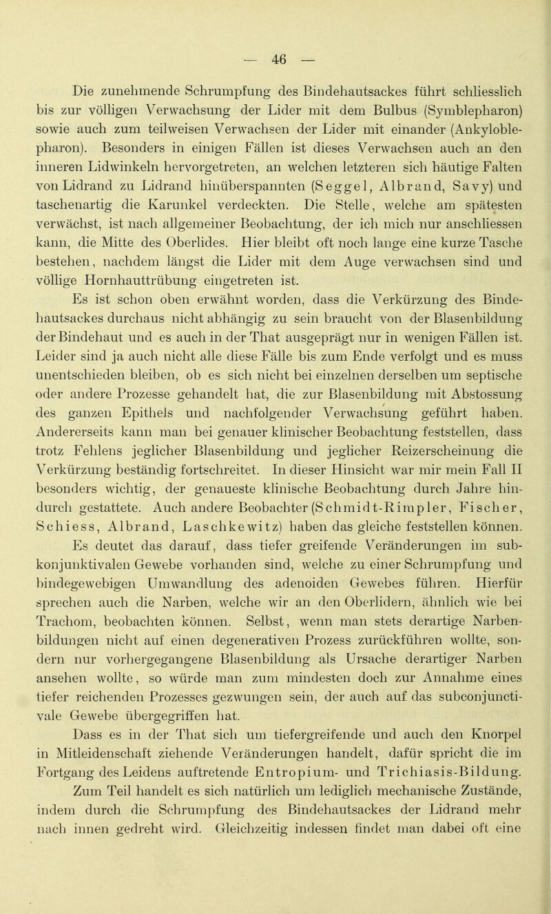 Die zunehmende Schrumpfung des Bindehautsackes führt schliesslich bis zur völligen Verwachsung der Lider mit dem Bulbus (Symblepharon) sowie auch zum teilweisen Verwachsen der Lider mit einander (Ankyloble- pharon). Besonders in einigen Fällen ist dieses Verwachsen auch au den inneren Lidwinkeln hervorgetreten, an welchen letzteren sich häutige Falten von Lidrand zu Lidrand hinüberspannten (Seggel, Albrand, Savy) und taschenartig die Karunkel verdeckten. Die Stelle, welche am spätesten verwächst, ist nach allgemeiner Beobachtung, der ich mich nur anschliessen kann, die Mitte des Oberlides. Hier bleibt oft noch lange eine kurze Tasche bestehen, nachdem längst die Lider mit dem Auge verwachsen sind und völlige Hornhauttrübung eingetreten ist. Es ist schon oben erwähnt worden, dass die Verkürzung des Binde- hautsackes durchaus nicht abhängig zu sein braucht von der Blasenbildung der Bindehaut und es auch in der That ausgeprägt nur in wenigen Fällen ist. Leider sind ja auch nicht alle diese Fälle bis zum Ende verfolgt und es muss unentschieden bleiben, ob es sich nicht bei einzelnen derselben um septische oder andere Prozesse gehandelt hat, die zur Blasenbildung mit Abstossung des ganzen Epithels und nachfolgender Verwachsung geführt haben. Andererseits kann man bei genauer klinischer Beobachtung feststellen, dass trotz Fehlens jeglicher Blasenbildung und jeglicher Reizerscheinung die Verkürzung beständig fortschreitet. In dieser Hinsicht war mir mein Fall II besonders wichtig, der genaueste klinische Beobachtung durch Jahre hin- durch gestattete. Auch andere Beobachter (Schmidt-Rimp ler, Fischer, Schiess, Albrand, Laschkewitz) haben das gleiche feststellen können. Es deutet das darauf, dass tiefer greifende Veränderungen im sub- konjunktivalen Gewebe vorhanden sind, welche zu einer Schrumpfung und bindegewebigen Umwandlung des adenoiden Gewebes führen. Hierfür sprechen auch die Narben, welche wir an den Oberlidern, ähnlich wie bei Trachom, beobachten können. Selbst, wenn man stets derartige Narben- bildungen nicht auf einen degenerativen Prozess zurückführen wollte, son- dern nur vorhergegangene Blasenbildung als Ursache derartiger Narben ansehen wollte, so würde man zum mindesten doch zur Annahme eines tiefer reichenden Prozesses gezwungen sein, der auch auf das subconjuncti- vale Gewebe übergegriffen hat. Dass es in der That sich um tief ergreif ende und auch den Knorpel in Mitleidenschaft ziehende Veränderungen handelt, dafür spricht die im Fortgang des Leidens auftretende Entropium- und Trichiasis-Bildung. Zum Teil handelt es sich natürlich um lediglich mechanische Zustände, indem durch die Schrumpfung des Bindehautsackes der Lidrand mehr nach innen gedreht wird. Gleichzeitig indessen findet man dabei oft eine I