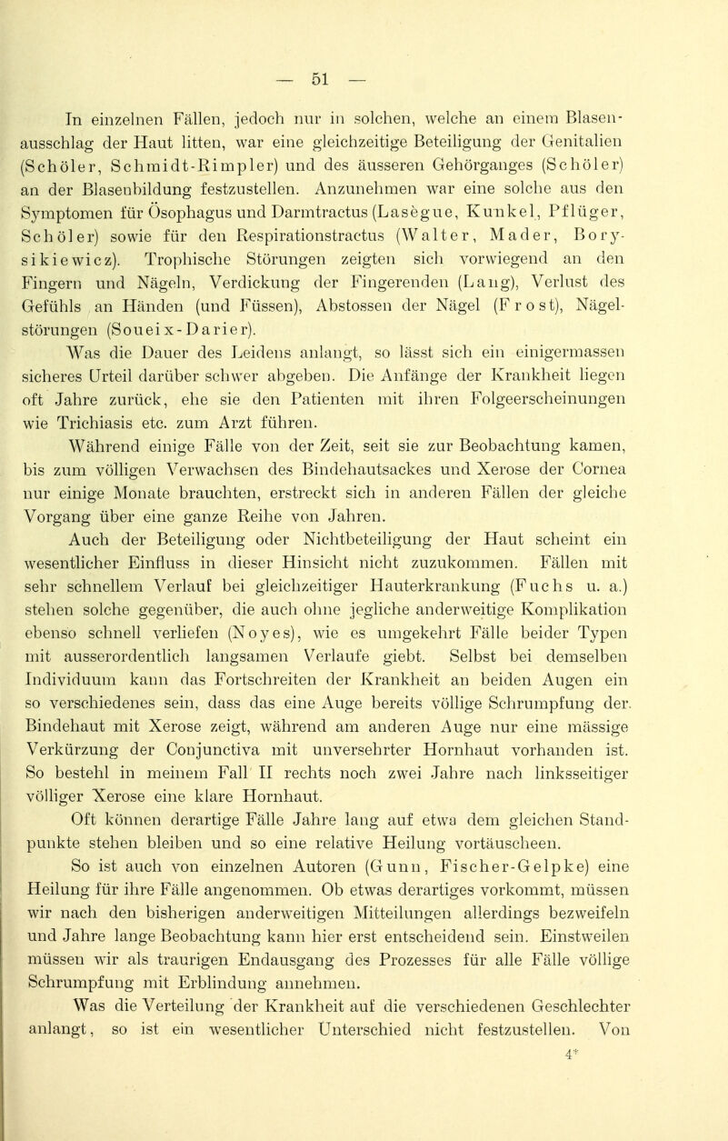 In einzelnen Fällen, jedoch nur in solchen, welche an einem Blasen- ausschlag der Haut litten, war eine gleichzeitige Beteiligung der Genitalien (Schöler, Schmidt-Riinpler) und des äusseren Gehörganges (Schöler) an der Blasenbildung festzustellen. Anzunehmen war eine solche aus den Symptomen für Ösophagus und Darmtractus (L a s e g u e, Kunkel, P f 1 ü g e r, Schöler) sowie für den Respirationstractus (Walter, Mader, Bory- sikiewicz). Trophische Störungen zeigten sich vorwiegend an den Fingern und Nägeln, Verdickung der Fingerenden (Lang), Verlust des Gefühls an Händen (und Füssen), Abstossen der Nägel (F r o s t), Nägel- störungen (Soueix- Darier). Was die Dauer des Leidens anlangt, so lässt sich ein einigermassen sicheres Urteil darüber schwer abgeben. Die Anfänge der Krankheit liegen oft Jahre zurück, ehe sie den Patienten mit ihren Folgeerscheinungen wie Trichiasis etc. zum Arzt führen. Während einige Fälle von der Zeit, seit sie zur Beobachtung kamen, bis zum völligen Verwachsen des Bindehautsackes und Xerose der Cornea nur einige Monate brauchten, erstreckt sich in anderen Fällen der gleiche Vorgang über eine ganze Reihe von Jahren. Auch der Beteiligung oder Nichtbeteiligung der Haut scheint ein wesentlicher Einfluss in dieser Hinsicht nicht zuzukommen. Fällen mit sehr schnellem Verlauf bei gleichzeitiger Hauterkrankung (Fuchs u. a.) stehen solche gegenüber, die auch ohne jegliche anderweitige Komplikation ebenso schnell verliefen (Noyes), wie es umgekehrt Fälle beider Typen mit ausserordentlich langsamen Verlaufe giebt. Selbst bei demselben Individuum kann das Fortschreiten der Krankheit an beiden Augen ein so verschiedenes sein, dass das eine Auge bereits völlige Schrumpfung der. Bindehaut mit Xerose zeigt, während am anderen Auge nur eine mässige Verkürzung der Conjunctiva mit unversehrter Hornhaut vorhanden ist. So besteht in meinem Fall II rechts noch zwei Jahre nach linksseitiger völliger Xerose eine klare Hornhaut. Oft können derartige Fälle Jahre lang auf etwa dem gleichen Stand- punkte stehen bleiben und so eine relative Heilung vortäuscheen. So ist auch von einzelnen Autoren (Gunn, Fischer-Gelpke) eine Heilung für ihre Fälle angenommen. Ob etwas derartiges vorkommt, müssen wir nach den bisherigen anderweitigen Mitteilungen allerdings bezweifeln und Jahre lange Beobachtung kann hier erst entscheidend sein. Einstweilen müssen wir als traurigen Endausgang des Prozesses für alle Fälle völlige Schrumpfung mit Erblindung annehmen. Was die Verteilung der Krankheit auf die verschiedenen Geschlechter anlangt, so ist ein wesentlicher Unterschied nicht festzustellen. Von 4*