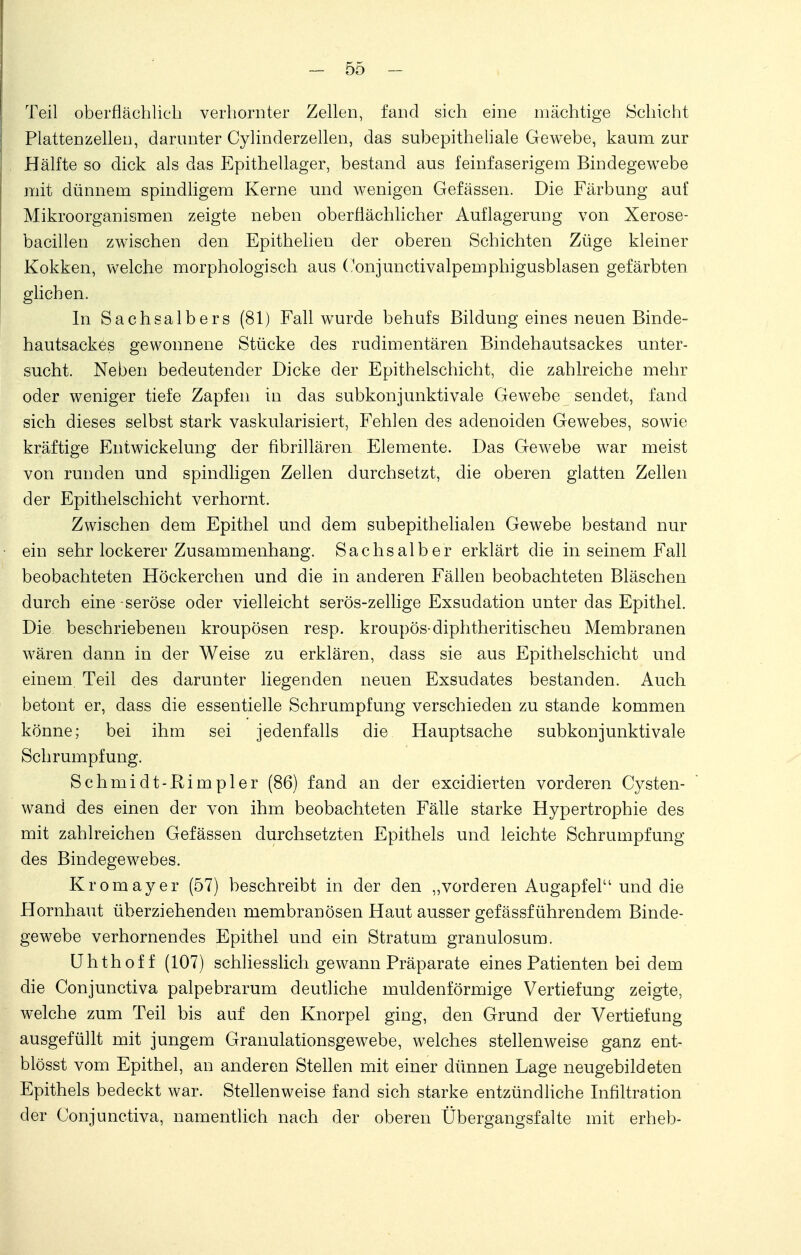 Teil oberflächlich verhornter Zellen, fand sich eine mächtige Schicht Plattenzellen, darunter Cylinderzellen, das subepitheliale Gewebe, kaum zur Hälfte so dick als das Epithellager, bestand aus feinfaserigem Bindegewebe mit dünnem spindligem Kerne und wenigen Gefässen. Die Färbung auf Mikroorganismen zeigte neben oberflächlicher Auflagerung von Xerose- bacillen zwischen den Epithelien der oberen Schichten Züge kleiner Kokken, welche morphologisch aus Oonjunctivalpemphigusblasen gefärbten glichen. In Sachsaibers (81) Fall wurde behufs Bildung eines neuen Binde- hautsackes gewonnene Stücke des rudimentären Bindehautsackes unter- sucht. Neben bedeutender Dicke der Epithelschicht, die zahlreiche mehr oder weniger tiefe Zapfen in das subkonjunktivale Gewebe sendet, fand sich dieses selbst stark vaskularisiert, Fehlen des adenoiden Gewebes, sowie kräftige Entwickelung der fibrillären Elemente. Das Gewebe war meist von runden und spindligen Zellen durchsetzt, die oberen glatten Zellen der Epithelschicht verhornt. Zwischen dem Epithel und dem subepithelialen Gewebe bestand nur ein sehr lockerer Zusammenhang. Sachsaiber erklärt die in seinem Fall beobachteten Höckerchen und die in anderen Fällen beobachteten Bläschen durch eine -seröse oder vielleicht serös-zellige Exsudation unter das Epithel. Die beschriebenen kroupösen resp. kroupös-diphtheritischeu Membranen wären dann in der Weise zu erklären, dass sie aus Epithelschicht und einem. Teil des darunter liegenden neuen Exsudates bestanden. Auch betont er, dass die essentielle Schrumpfung verschieden zu stände kommen könne; bei ihm sei jedenfalls die Hauptsache subkonjunktivale Schrumpfung. Schmidt-Rimpler (86) fand an der excidierten vorderen Cysten- wand des einen der von ihm beobachteten Fälle starke Hypertrophie des mit zahlreichen Gefässen durchsetzten Epithels und leichte Schrumpfung des Bindegewebes. Kromayer (57) beschreibt in der den „vorderen Augapfel'1 und die Hornhaut überziehenden membranösen Haut ausser gefässf ührendem Binde- gewebe verhornendes Epithel und ein Stratum granulosum. Uhthoff (107) schliesslich gewann Präparate eines Patienten bei dem die Conjunctiva palpebrarum deutliche muldenförmige Vertiefung zeigte, welche zum Teil bis auf den Knorpel ging, den Grund der Vertiefung ausgefüllt mit jungem Granulationsgewebe, welches stellenweise ganz ent- blösst vom Epithel, an anderen Stellen mit einer dünnen Lage neugebildeten Epithels bedeckt war. Stellenweise fand sich starke entzündliche Infiltration der Conjunctiva, namentlich nach der oberen Übergangsfalte mit erheb-