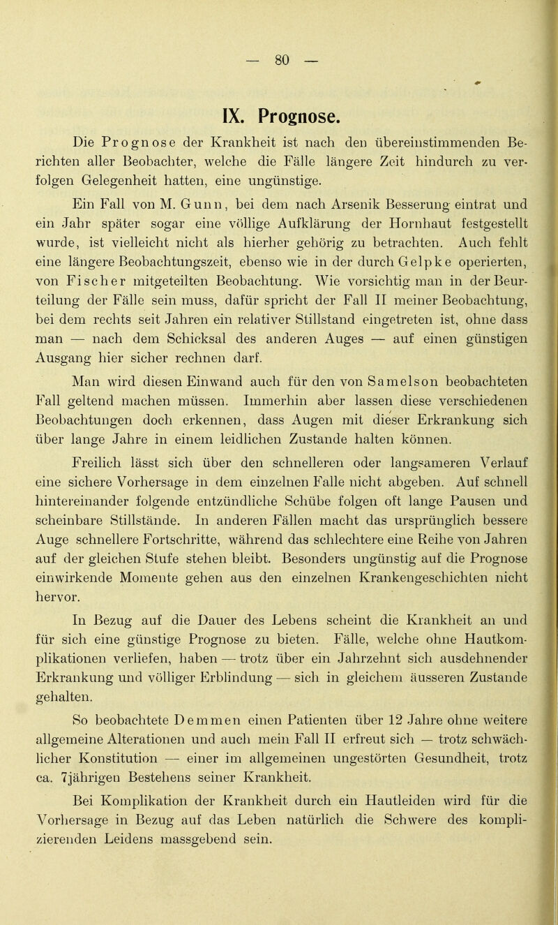 IX. Prognose. Die Prognose der Krankheit ist nach den übereinstimmenden Be- richten aller Beobachter, welche die Fälle längere Zeit hindurch zu ver- folgen Gelegenheit hatten, eine ungünstige. Ein Fall von M. Gunn, bei dem nach Arsenik Besserung eintrat und ein Jahr später sogar eine völlige Aufklärung der Hornhaut festgestellt wurde, ist vielleicht nicht als hierher gehörig zu betrachten. Auch fehlt eine längere Beobachtungszeit, ebenso wie in der durch Gelpke operierten, von Fischer mitgeteilten Beobachtung. Wie vorsichtig man in der Beur- teilung der Fälle sein muss, dafür spricht der Fall II meiner Beobachtung, bei dem rechts seit Jahren ein relativer Stillstand eingetreten ist, ohne dass man — nach dem Schicksal des anderen Auges — auf einen günstigen Ausgang hier sicher rechnen darf. Man wird diesen Einwand auch für den von Samelson beobachteten Fall geltend machen müssen. Immerhin aber lassen diese verschiedenen Beobachtungen doch erkennen, dass Augen mit dieser Erkrankung sich über lange Jahre in einem leidlichen Zustande halten können. Freilich lässt sich über den schnelleren oder langsameren Verlauf eine sichere Vorhersage in dem einzelnen Falle nicht abgeben. Auf schnell hintereinander folgende entzündliche Schübe folgen oft lange Pausen und scheinbare Stillstände. In anderen Fällen macht das ursprünglich bessere Auge schnellere Fortschritte, während das schlechtere eine Reihe von Jahren auf der gleichen Stufe stehen bleibt. Besonders ungünstig auf die Prognose einwirkende Momente gehen aus den einzelnen Krankengeschichten nicht hervor. In Bezug auf die Dauer des Lebens scheint die Krankheit an und für sich eine günstige Prognose zu bieten. Fälle, welche ohne Hautkom- plikationen verliefen, haben —■ trotz über ein Jahrzehnt sich ausdehnender Erkrankung und völliger Erblindung — sich in gleichem äusseren Zustande gehalten. So beobachtete Demmen einen Patienten über 12 Jahre ohne weitere allgemeine Alterationen und auch mein Fall II erfreut sich — trotz schwäch- licher Konstitution — einer im allgemeinen ungestörten Gesundheit, trotz ca. 7jährigen Bestehens seiner Krankheit. Bei Komplikation der Krankheit durch ein Hautleiden wird für die Vorhersage in Bezug auf das Leben natürlich die Schwere des kompli- zierenden Leidens massgebend sein.