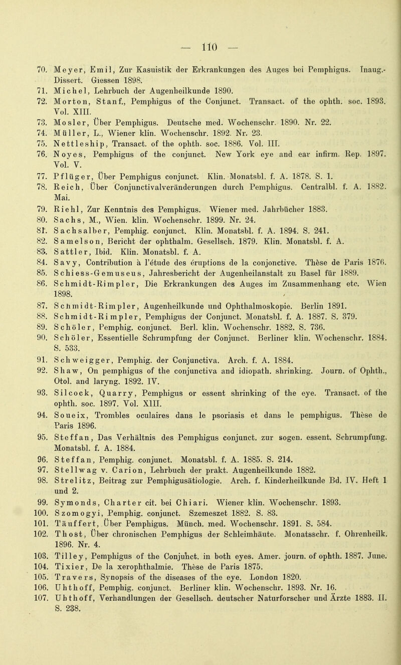 70. Meyer, Emil, Zur Kasuistik der Erkrankungen des Auges bei Pemphigus. Inaug.- Dissert. Glessen 1898. 71. Michel, Lehrbuch der Augenheilkunde 1890. 72. Morton, Stanf., Pemphigus of the Conjunct. Transact. of the ophth. soc. 1893. Vol. XIII. 73. Mösl er, Über Pemphigus. Deutsche med. Wochenschr. 1890. Nr. 22. 74. Müller, L., Wiener klin. Wochenschr. 1892. Nr. 23. 75. Nettleship, Transact. of the ophth. soc. 1886. Vol. III. 76. Noyes, Pemphigus of the conjunct. New York eye and ear infirm. Rep. 1897. Vol. V. 77. Pflüg er, Über Pemphigus conjunct. Klin. Monatsbl. f. A. 1878. S. 1. 78. Reich, Über Conjunctivalveränderungen durch Pemphigus. Centralbl. f. A. 1882. Mai. 79. Riehl, Zur Kenntnis des Pemphigus. Wiener med. Jahrbücher 1883. 80. Sachs, M., Wien. klin. Wochenschr. 1899. Nr. 24. 81. Sachsaiber, Pemphig. conjunct. Klin. Monatsbl. f. A. 1894. S. 241. 82. Samelson, Bericht der ophthalm. Gesellsch. 1879. Klin. Monatsbl. f. A. 83. Sattler, Ibid. Klin. Monatsbl. f. A. 84. Savy, Contribution ä l'^tude des eruptions de la conjonctive. These de Paris 1876. 85. Schiess-Gemuseus, Jahresbericht der Augenheilanstalt zu Basel für 1889. 86. Schmidt-Rimpler, Die Erkrankungen des Auges im Zusammenhang etc. Wien 1898. 87. Scnmidt-Rimpler, Augenheilkunde und Ophthalmoskopie. Berlin 1891. 88. Schmidt-Rimpler, Pemphigus der Conjunct. Monatsbl. f. A. 1887. S. 379. 89. Schöler, Pemphig. conjunct. Berl. klin. Wochenschr. 1882. S. 736. 90. Schöler, Essentielle Schrumpfung der Conjunct. Berliner klin. Wochenschr. 1884. S. 533. 91. Schweigger, Pemphig. der Conjunctiva. Arch. f. A. 1884. 92. Shaw, On pemphigus of the conjunctiva and idiopath. shrinking. Journ. of Ophth., Otol. and laryng. 1892. IV. 93. Silcock, Quarry, Pemphigus or essent shrinking of the eye. Transact. of the ophth. soc. 1897. Vol. XIII. 94. Soueix, Trombles oculaires dans le psoriasis et dans le pemphigus. These de Paris 1896. 95. Steffan, Das Verhältnis des Pemphigus conjunct. zur sogen, essent. Schrumpfung. Monatsbl. f. A. 1884. 96. Steffan, Pemphig. conjunct. Monatsbl. f. A. 1885. S. 214. 97. Stellwag v. Carion, Lehrbuch der prakt. Augenheilkunde 1882. 98. Strelitz, Beitrag zur Pemphigusätiologie. Arch. f. Kinderheilkunde Bd. IV. Heft 1 und 2. 99. Symonds, Charter cit. bei Chiari. Wiener klin. Wochenschr. 1893. 100. Szomogyi, Pemphig. conjunct. Szemeszet 1882. S. 83. 101. Täuffert, Über Pemphigus. Münch, med. Wochenschr. 1891. S. 584. 102. Thost, Über chronischen Pemphigus der Schleimhäute. Monatsschr. f. Ohrenheilk. 1896. Nr. 4. 103. Tilley, Pemphigus of the Conjunct. in both eyes. Amer. journ. of ophth. 1887. June. 104. Tixier, De la xerophthalmie. These de Paris 1875. 105. Travers, Synopsis of the diseases of the eye. London 1820. 106. Uhthoff, Pemphig. conjunct. Berliner klin. Wochenschr. 1893. Nr. 16. 107. Uhthoff, Verhandlungen der Gesellsch. deutscher Naturforscher und Ärzte 1883. IL S. 238.