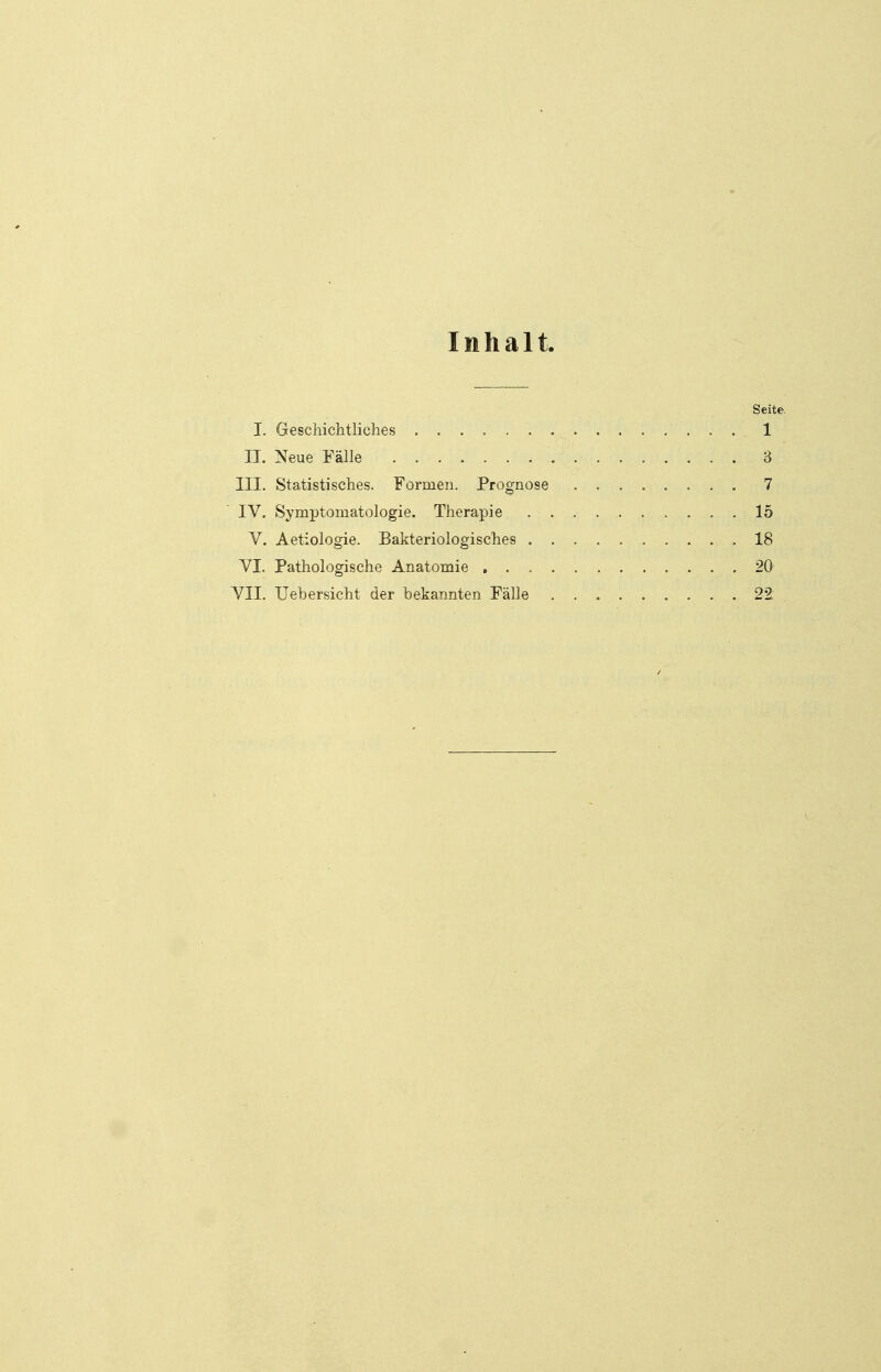 Inhalt Seite. I. Geschichtliches .1 II. Neue Fälle '. . ... . . . . . . ... . . 3 III. Statistisches. Formen. Prognose ........ 7 IV. Symptomatologie. Therapie 15 V. Aetiologie. Bakteriologisches 18 VI. Pathologische Anatomie 20 VII. Uebersicht der bekannten Fälle . . ♦ 22