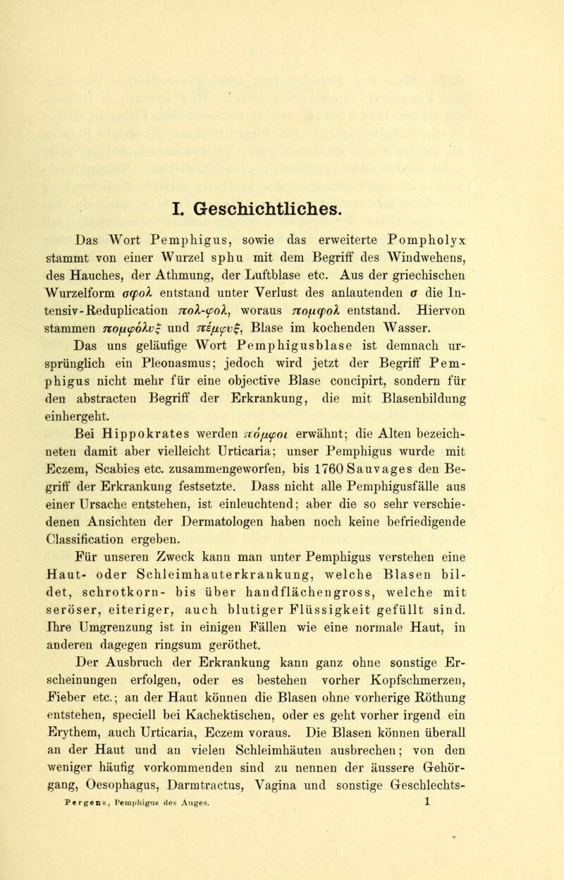 Das Wort Pemphigus, sowie das erweiterte Pompholyx stammt von einer Wurzel sphu mit dem Begriff des Windwehens, des Hauches, der Athmung, der Luftblase etc. Aus der griechischen Wurzelform oq)ol entstand unter Verlust des anlautenden a die In- tensiv-He duplication 7tol-<pol, woraus no^icpol entstand. Hiervon stammen no^npolv^ und nifL<pv%, Blase im kochenden Wasser. Das uns geläufige Wort Femphigusblase ist demnach ur- sprünglich ein Pleonasmus; jedoch wird jetzt der Begriff Pem- phigus nicht mehr für eine objective Blase concipirt, sondern für den abstracten Begriff der Erkrankung, die mit Blasenbildung einhergeht. Bei Hippokrates werden Ttofupoi erwähnt; die Alten bezeich- neten damit aber vielleicht Urticaria; unser Pemphigus wurde mit Eczem, Scabies etc. zusammengeworfen, bis 1760 Sauvages den Be- griff der Erkrankung festsetzte. Dass nicht alle Pemphigusfälle aus einer Ursache entstehen, ist einleuchtend; aber die so sehr verschie- denen Ansichten der Dermatologen haben noch keine befriedigende Classification ergeben. Für unseren Zweck kann man unter Pemphigus verstehen eine Haut- oder Schleimhauterkrankung, welche Blasen bil- det, schrotkorn- bis über handflächengross, welche mit seröser, eiteriger, auch blutiger Flüssigkeit gefüllt sind. Ihre Umgrenzung ist in einigen Fällen wie eine normale Haut, in anderen dagegen ringsum geröthet. Der Ausbruch der Erkrankung kann ganz ohne sonstige Er- scheinungen erfolgen, oder es bestehen vorher Kopfschmerzen, Fieber etc.; an der Haut können die Blasen ohne vorherige Röthung entstehen, speciell bei Kachektischen, oder es geht vorher irgend ein Erythem, auch Urticaria, Eczem voraus. Die Blasen können überall an der Haut und an vielen Schleimhäuten ausbrechen; von den weniger häufig vorkommenden sind zu nennen der äussere Gehör- gang, Oesophagus, Darmtractus, Vagina und sonstige Geschlechts- Pergens, Pemphigus des Auges. 1