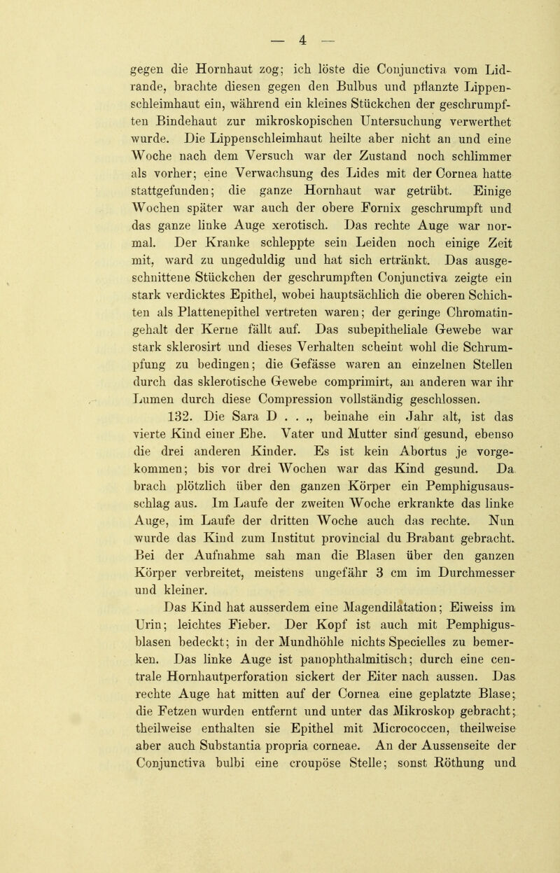 gegen die Hornhaut zog; ich löste die Conjunctiva vom Lid- rande, brachte diesen gegen den Bulbus und pflanzte Lippen- schleimhaut ein, während ein kleines Stückchen der geschrumpf- ten Bindehaut zur mikroskopischen Untersuchung verwerthet wurde. Die Lippenschleimhaut heilte aber nicht an und eine Woche nach dem Versuch war der Zustand noch schlimmer als vorher ; eine Verwachsung des Lides mit der Cornea hatte stattgefunden; die ganze Hornhaut war getrübt. Einige Wochen später war auch der obere Fornix geschrumpft und das ganze linke Auge xerotisch. Das rechte Auge war nor- mal. Der Kranke schleppte sein Leiden noch einige Zeit mit, ward zu ungeduldig und hat sich ertränkt. Das ausge- schnittene Stückchen der geschrumpften Conjunctiva zeigte ein stark verdicktes Epithel, wobei hauptsächlich die oberen Schich- ten als Plattenepithel vertreten waren; der geringe Chromatin- gehalt der Kerne fällt auf. Das subepitheliale Gewebe war stark sklerosirt und dieses Verhalten scheint wohl die Schrum- pfung zu bedingen; die Gefässe waren an einzelnen Stellen durch das sklerotische Gewebe comprimirt, an anderen war ihr Lumen durch diese Compression vollständig geschlossen. 132. Die Sara D . . ., beinahe ein Jahr alt, ist das vierte Kind einer Ehe. Vater und Mutter sind' gesund, ebenso die drei anderen Kinder. Es ist kein Abortus je vorge- kommen; bis vor drei Wochen war das Kind gesund. Da brach plötzlich über den ganzen Körper ein Pemphigusaus- schlag aus. Im Laufe der zweiten Woche erkrankte das linke Auge, im Laufe der dritten Woche auch das rechte. Nun wurde das Kind zum Institut provincial du Brabant gebracht. Bei der Aufnahme sah man die Blasen über den ganzen Körper verbreitet, meistens ungefähr 3 cm im Durchmesser und kleiner. Das Kind hat ausserdem eine Magendilatation; Eiweiss im Urin; leichtes Fieber. Der Kopf ist auch mit Pemphigus- blasen bedeckt; in der Mundhöhle nichts Specielles zu bemer- ken. Das linke Auge ist pauophthalmitisch; durch eine cen- trale Hornhautperforation sickert der Eiter nach aussen. Das rechte Auge hat mitten auf der Cornea eine geplatzte Blase; die Fetzen wurden entfernt und unter das Mikroskop gebracht; theilweise enthalten sie Epithel mit Micrococcen, theilweise aber auch Substantia propria corneae. An der Aussenseite der Conjunctiva bulbi eine croupöse Stelle; sonst Röthung und