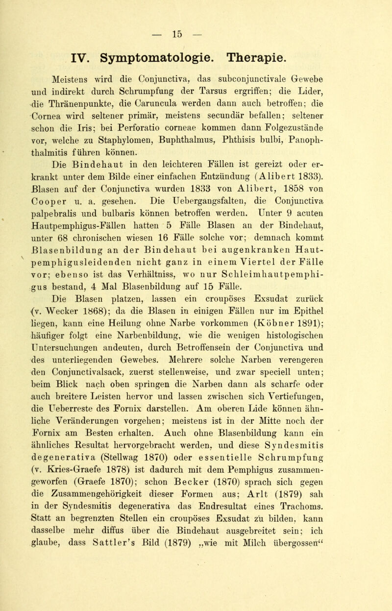 IV. Symptomatologie. Therapie. Meistens wird die Conjunctivae das subconjunctivale Gewebe und indirekt durch Schrumpfung der Tarsus ergriffen; die Lider, die Thränenpunkte, die Caruncula werden dann auch betroffen; die Cornea wird seltener primär, meistens secundär befallen; seltener schon die Iris; bei Perforatio corneae kommen dann Folgezustände vor, welche zu Staphylomen, Buphthalmus, Phthisis bulbi, Panoph- thalmitis führen können. Die Bindehaut in den leichteren Fällen ist gereizt oder er- krankt unter dem Bilde einer einfachen Entzündung (Alibert 1833), Blasen auf der Conjunctiva wurden 1833 von Alibert, 1858 von Cooper u. a. gesehen. Die Uebergangsfalten, die Conjunctiva palpebralis und bulbaris können betroffen werden. Unter 9 acuten Hautpemphigus-Fällen hatten 5 Fälle Blasen an der Bindehaut, unter 68 chronischen wiesen 16 Fälle solche vor; demnach kommt Blasenbildung an der Bindehaut bei augenkranken Haut- pemphigusleidenden nicht ganz in einem Viertel der Fälle vor; ebenso ist das Verhältniss, wo nur Schleimhautpemphi- gus bestand, 4 Mal Blasenbildung auf 15 Fälle. Die Blasen platzen, lassen ein croupöses Exsudat zurück (v. Wecker 1868); da die Blasen in einigen Fällen nur im Epithel liegen, kann eine Heilung ohne Narbe vorkommen (Köbner 1891); häufiger folgt eine Narbenbildung, wie die wenigen histologischen Untersuchungen andeuten, durch Betroffensein der Conjunctiva und des unterliegenden Gewebes. Mehrere solche Narben verengeren den Conjunctivalsack, zuerst stellenweise, und zwar speciell unten; beim Blick nach oben springen die Narben dann als scharfe oder auch breitere Leisten hervor und lassen zwischen sich Vertiefungen, die Ueberreste des Fornix darstellen. Am oberen Lide können ähn- liche Veränderungen vorgehen; meistens ist in der Mitte noch der Fornix am Besten erhalten. Auch ohne Blasenbildung kann ein ähnliches Resultat hervorgebracht werden, und diese Syndesmitis degenerativa (Stellwag 1870) oder essentielle Schrumpfung (v. Kries-Graefe 1878) ist dadurch mit dem Pemphigus zusammen- geworfen (Graefe 1870); schon Becker (1870) sprach sich gegen die Zusammengehörigkeit dieser Formen aus; Arlt (1879) sah in der Syndesmitis degenerativa das Endresultat eines Trachoms. Statt an begrenzten Stellen ein croupöses Exsudat zu bilden, kann dasselbe mehr diffus über die Bindehaut ausgebreitet sein; ich glaube, dass Sattler's Bild (1879) „wie mit Milch Übergossen