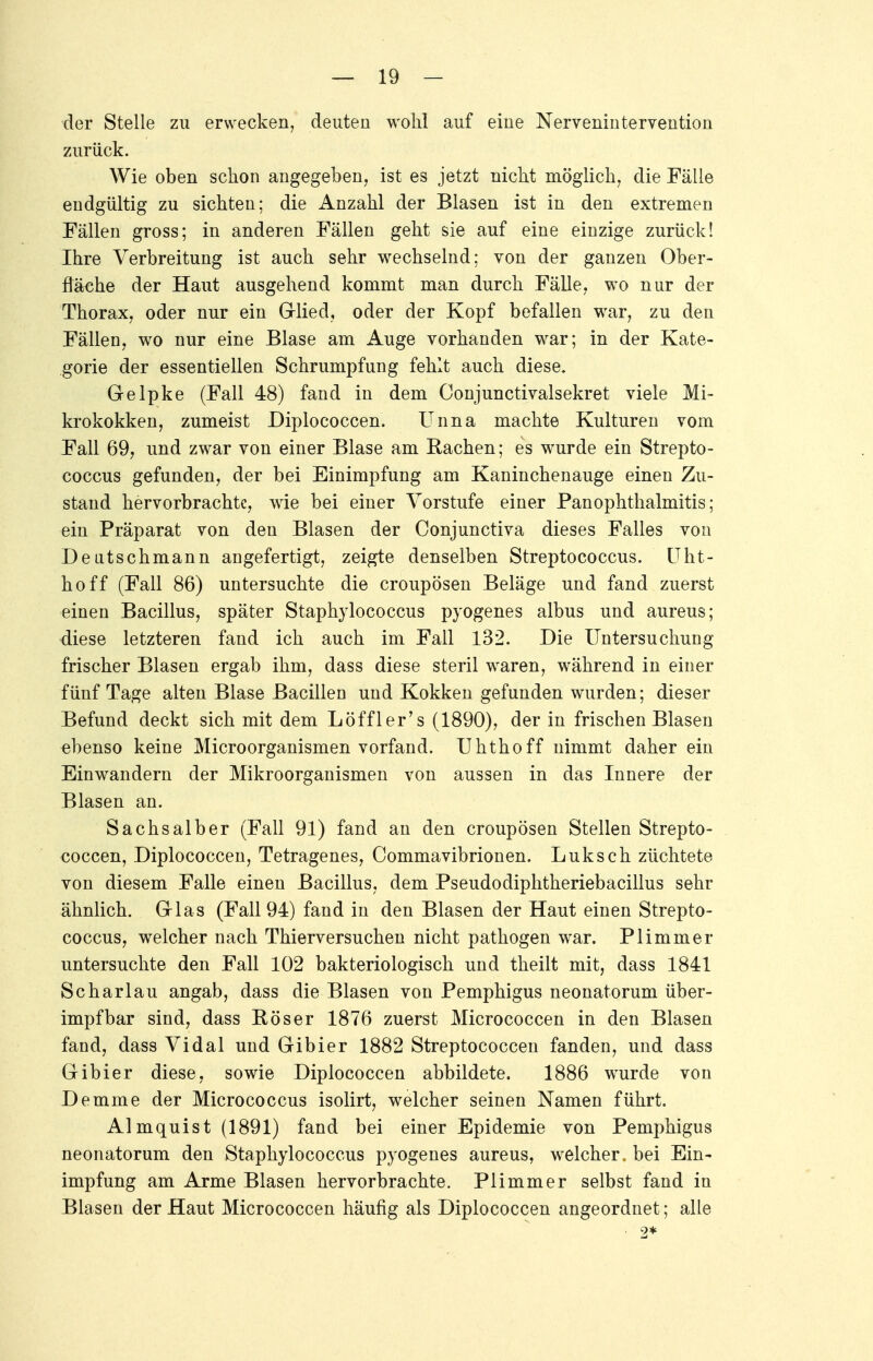 der Stelle zu erwecken, deuten wohl auf eine Nervenintervention zurück. Wie oben schon angegeben, ist es jetzt nicht möglich, die Fälle endgültig zu sichten; die Anzahl der Blasen ist in den extremen Fällen gross; in anderen Fällen geht sie auf eine einzige zurück! Ihre Verbreitung ist auch sehr wechselnd; von der ganzen Ober- fläche der Haut ausgehend kommt man durch Fälle, wo nur der Thorax, oder nur ein Glied, oder der Kopf befallen war, zu den Fällen, wo nur eine Blase am Auge vorhanden war; in der Kate- gorie der essentiellen Schrumpfung fehlt auch diese, Gelpke (Fall 48) fand in dem Conjunctivalsekret viele Mi- krokokken, zumeist Diplococcen. Unna machte Kulturen vom Fall 69, und zwar von einer Blase am Bachen; es wurde ein Strepto- coccus gefunden, der bei Einimpfung am Kaninchenauge einen Zu- stand hervorbrachte, wie bei einer Vorstufe einer PanOphthalmitis; ein Präparat von den Blasen der Conjunctiva dieses Falles von Deutschmann angefertigt, zeigte denselben Streptococcus. Uht- hoff (Fall 86) untersuchte die croupösen Beläge und fand zuerst einen Bacillus, später Staphylococcus pyogenes albus und aureus; diese letzteren fand ich auch im Fall 132. Die Untersuchung frischer Blasen ergab ihm, dass diese steril waren, während in einer fünf Tage alten Blase Bacillen und Kokken gefunden wurden; dieser Befund deckt sich mit dem Löffler's (1890), der in frischen Blasen ebenso keine Microorganismen vorfand. Uhthoff nimmt daher ein Einwandern der Mikroorganismen von aussen in das Innere der Blasen an. Sachsaiber (Fall 91) fand an den croupösen Stellen Strepto- coccen, Diplococcen, Tetragenes, Commavibrionen. Luksch züchtete von diesem Falle einen Bacillus, dem Pseudodiphtheriebacillus sehr ähnlich. Glas (Fall 94) fand in den Blasen der Haut einen Strepto- coccus, welcher nach Thierversuchen nicht pathogen war. PUmmer untersuchte den Fall 102 bakteriologisch und theilt mit, dass 1841 Scharlau angab, dass die Blasen von Pemphigus neonatorum über- impf bar sind, dass Böser 1876 zuerst Micrococcen in den Blasen fand, dass Vidal und Gibier 1882 Streptococcen fanden, und dass Gibier diese, sowie Diplococcen abbildete. 1886 wurde von Demme der Micrococcus isolirt, welcher seinen Namen führt. Almquist (1891) fand bei einer Epidemie von Pemphigus neonatorum den Staphylococcus pyogenes aureus, welcher« bei Ein- impfung am Arme Blasen hervorbrachte. Plimmer selbst fand in Blasen der Haut Micrococcen häufig als Diplococcen angeordnet; alle 2*