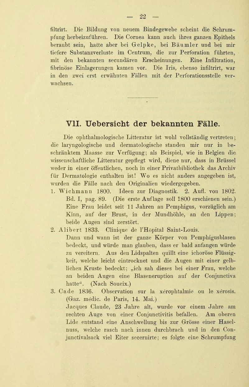 filtrirt. Die Bildung von neuem Bindegewebe scheint die Schrum- pfung herbeizuführen. Die Cornea kann auch ihres ganzen Epithels beraubt sein, hatte aber bei Gelpke, bei Bäumler und bei mir tiefere Substanzverluste im Centrum, die zur Perforation führten, mit den bekannten secundären Erscheinungen. Eine Infiltration, fibrinöse Einlagerungen kamen vor. Die Iris, ebenso infiltrirt, war in den zwei erst erwähnten Fällen mit der Perforationsstelle ver- wachsen. VII. Uebersicht der bekannten Fälle. Die ophthalmologische Litteratur ist wohl vollständig vertreten die laryngologische und dermatologische standen mir nur in be- schränktem Maasse zur Verfügung; als Beispiel, wie in Belgien die, wissenschaftliche Litteratur gepflegt wird, diene nur, dass in Brüssel weder in einer öffentlichen, noch in einer Privatbibliothek das Archiv für Dermatologie enthalten ist! Wo es nicht anders angegeben ist, wurden die Fälle nach den Originalien wiedergegeben. 1. Wichmann 1800. Ideen zur Diagnostik. % Aufl. von 1802. Bd. I, pag. 89. (Die erste Auflage soll 1800 erschienen sein.) Eine Frau leidet seit 11 Jahren an Pemphigus, vorzüglich am Kinn, auf der Brust, in der Mundhöhle, an den Lippen; beide Augen sind zerstört. 2. Alibert 1833. Clinique de rHöpital Saint-Louis. Dann und wann ist der ganze Körper von Pemphigusblasen bedeckt, und würde man glauben, dass er bald anfangen würde zu vereitern. Aus den Lidspalten quillt eine ichoröse Flüssig- keit, welche leicht eintrocknet und die Augen mit einer gelb- lichen Kruste bedeckt; „ich sah dieses bei einer Frau, welche an beiden Augen eine Blaseneruption auf der Conjunctiva hatte*'. (Nach Soueix.) 3. Ca de 1836. Observation sur la xerophtalmie ou le xerosis. (Graz, medic. de Paris, 14. Mai.) Jacques Claude, 23 Jahre alt, wurde vor einem Jahre am rechtea Auge von einer Conjunctivitis befallen. Am oberen Lide entstand eine Anschwellung bis zur Grösse einer Hasel- nuss, welche rasch nach innen durchbrach und in den Con- junctivalsack viel Eiter secernirte; es folgte eine Schrumpfung